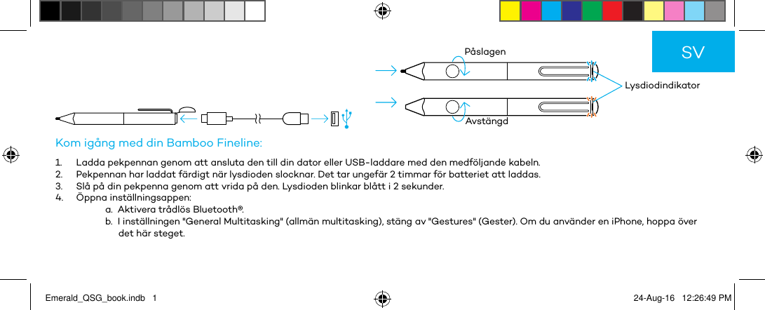          LysdiodindikatorPåslagenAvstängdKom igång med din Bamboo Fineline:1.  Ladda pekpennan genom att ansluta den till din dator eller USB-laddare med den medföljande kabeln.2.  Pekpennan har laddat färdigt när lysdioden slocknar. Det tar ungefär 2 timmar för batteriet att laddas.3.  Slå på din pekpenna genom att vrida på den. Lysdioden blinkar blått i 2 sekunder.4.  Öppna inställningsappen:a.  Aktivera trådlös Bluetooth®.b.  I inställningen &quot;General Multitasking&quot; (allmän multitasking), stäng av &quot;Gestures&quot; (Gester). Om du använder en iPhone, hoppa över det här steget.SVEmerald_QSG_book.indb   1 24-Aug-16   12:26:49 PM