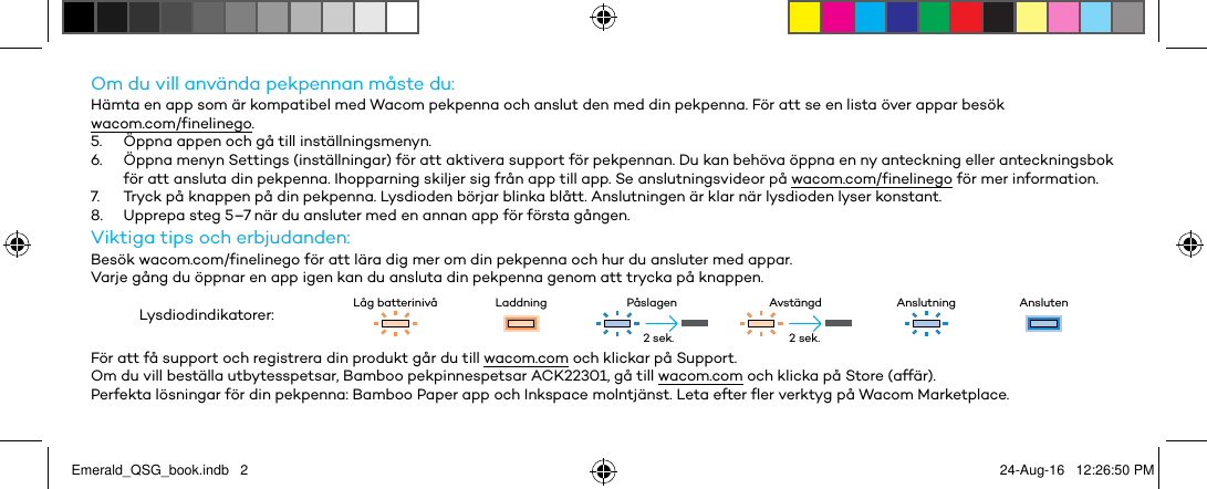 Om du vill använda pekpennan måste du:Hämta en app som är kompatibel med Wacom pekpenna och anslut den med din pekpenna. För att se en lista över appar besök  wacom.com/finelinego.5.  Öppna appen och gå till inställningsmenyn.6.  Öppna menyn Settings (inställningar) för att aktivera support för pekpennan. Du kan behöva öppna en ny anteckning eller anteckningsbok för att ansluta din pekpenna. Ihopparning skiljer sig från app till app. Se anslutningsvideor på wacom.com/finelinego för mer information.7.  Tryck på knappen på din pekpenna. Lysdioden börjar blinka blått. Anslutningen är klar när lysdioden lyser konstant.8.  Upprepa steg 5–7 när du ansluter med en annan app för första gången.Viktiga tips och erbjudanden:Besök wacom.com/finelinego för att lära dig mer om din pekpenna och hur du ansluter med appar.Varje gång du öppnar en app igen kan du ansluta din pekpenna genom att trycka på knappen.Lysdiodindikatorer: Låg batterinivå Laddning Påslagen Avstängd Anslutning AnslutenFör att få support och registrera din produkt går du till wacom.com och klickar på Support.Om du vill beställa utbytesspetsar, Bamboo pekpinnespetsar ACK22301, gå till wacom.com och klicka på Store (affär).Perfekta lösningar för din pekpenna: Bamboo Paper app och Inkspace molntjänst. Leta efter fler verktyg på Wacom Marketplace.2 sek. 2 sek.Emerald_QSG_book.indb   2 24-Aug-16   12:26:50 PM