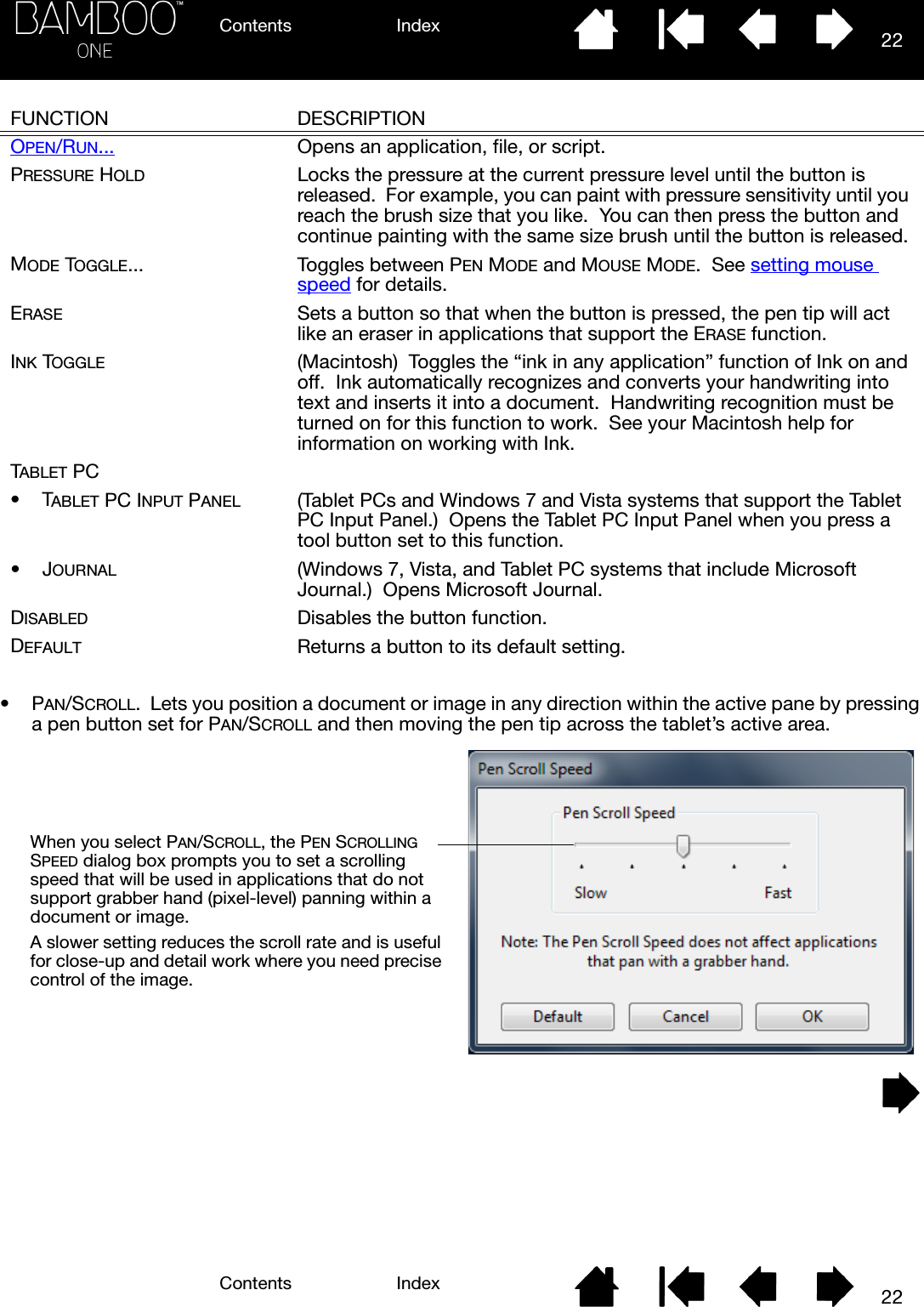 Contents IndexContents 22Index22•PAN/SCROLL.  Lets you position a document or image in any direction within the active pane by pressing a pen button set for PAN/SCROLL and then moving the pen tip across the tablet’s active area.  FUNCTION DESCRIPTIONOPEN/RUN... Opens an application, file, or script.PRESSURE HOLD Locks the pressure at the current pressure level until the button is released.  For example, you can paint with pressure sensitivity until you reach the brush size that you like.  You can then press the button and continue painting with the same size brush until the button is released.MODE TOGGLE... Toggles between PEN MODE and MOUSE MODE.  See setting mouse speed for details.ERASE Sets a button so that when the button is pressed, the pen tip will act like an eraser in applications that support the ERASE function.INK TOGGLE (Macintosh)  Toggles the “ink in any application” function of Ink on and off.  Ink automatically recognizes and converts your handwriting into text and inserts it into a document.  Handwriting recognition must be turned on for this function to work.  See your Macintosh help for information on working with Ink.TABLET PC•TABLET PC INPUT PANEL (Tablet PCs and Windows 7 and Vista systems that support the Tablet PC Input Panel.)  Opens the Tablet PC Input Panel when you press a tool button set to this function.•JOURNAL (Windows 7, Vista, and Tablet PC systems that include Microsoft Journal.)  Opens Microsoft Journal.DISABLED Disables the button function.DEFAULT Returns a button to its default setting. When you select PAN/SCROLL, the PEN SCROLLING SPEED dialog box prompts you to set a scrolling speed that will be used in applications that do not support grabber hand (pixel-level) panning within a document or image.A slower setting reduces the scroll rate and is useful for close-up and detail work where you need precise control of the image.