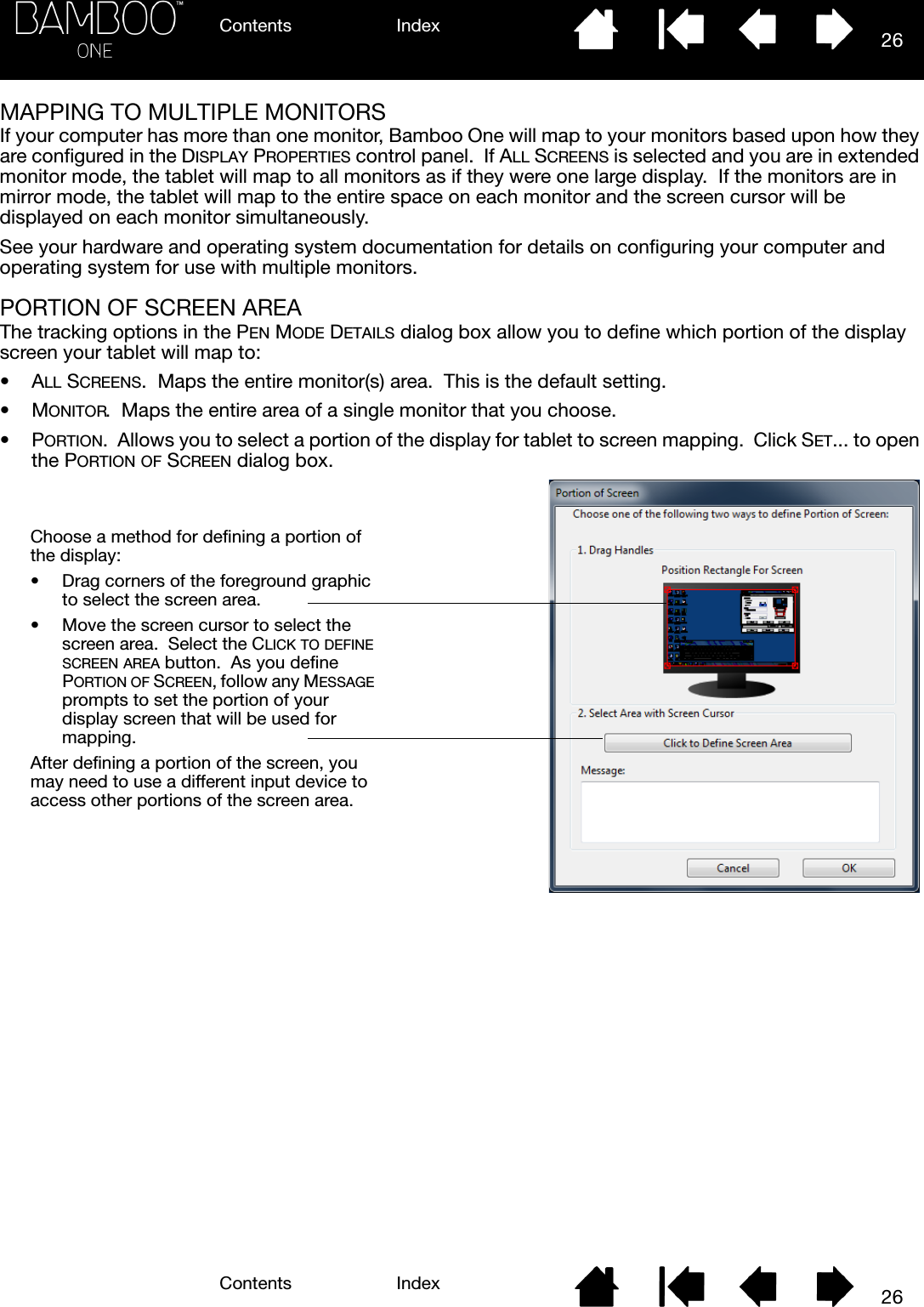 Contents IndexContents 26Index26MAPPING TO MULTIPLE MONITORSIf your computer has more than one monitor, Bamboo One will map to your monitors based upon how they are configured in the DISPLAY PROPERTIES control panel.  If ALL SCREENS is selected and you are in extended monitor mode, the tablet will map to all monitors as if they were one large display.  If the monitors are in mirror mode, the tablet will map to the entire space on each monitor and the screen cursor will be displayed on each monitor simultaneously.See your hardware and operating system documentation for details on configuring your computer and operating system for use with multiple monitors.PORTION OF SCREEN AREAThe tracking options in the PEN MODE DETAILS dialog box allow you to define which portion of the display screen your tablet will map to:•ALL SCREENS.  Maps the entire monitor(s) area.  This is the default setting.•MONITOR.  Maps the entire area of a single monitor that you choose.•PORTION.  Allows you to select a portion of the display for tablet to screen mapping.  Click SET... to open the PORTION OF SCREEN dialog box.Choose a method for defining a portion of the display:• Drag corners of the foreground graphic to select the screen area.  • Move the screen cursor to select the screen area.  Select the CLICK TO DEFINE SCREEN AREA button.  As you define PORTION OF SCREEN, follow any MESSAGE prompts to set the portion of your display screen that will be used for mapping.After defining a portion of the screen, you may need to use a different input device to access other portions of the screen area.