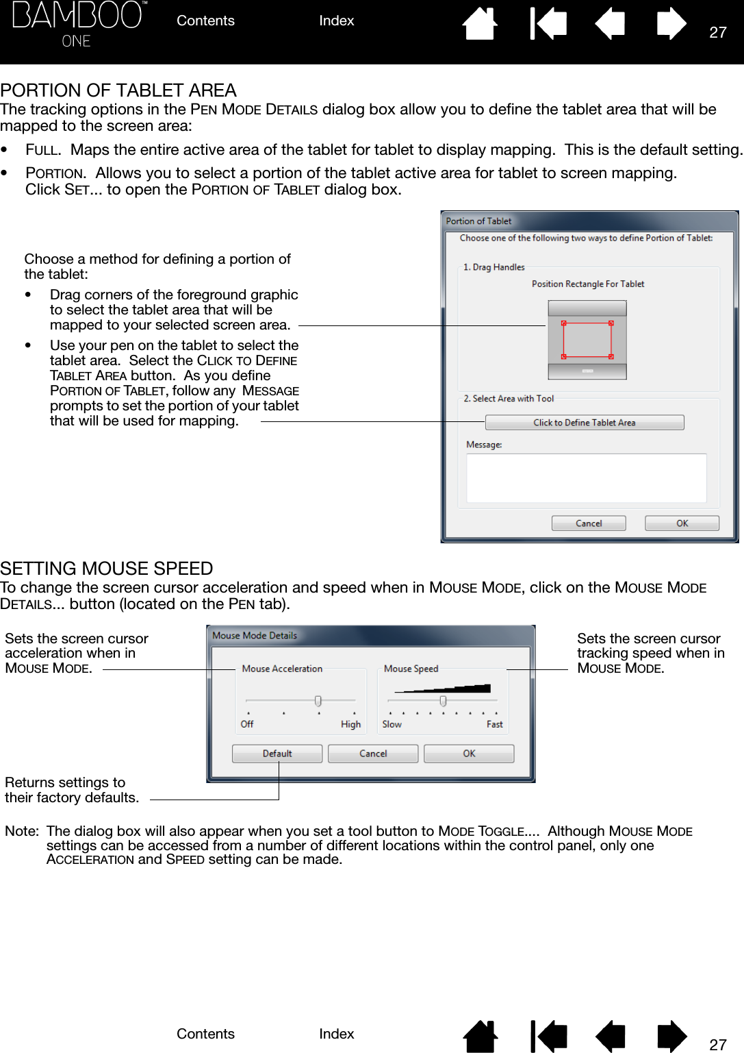 Contents IndexContents 27Index27PORTION OF TABLET AREAThe tracking options in the PEN MODE DETAILS dialog box allow you to define the tablet area that will be mapped to the screen area:•FULL.  Maps the entire active area of the tablet for tablet to display mapping.  This is the default setting.•PORTION.  Allows you to select a portion of the tablet active area for tablet to screen mapping.  Click SET... to open the PORTION OF TABLET dialog box.SETTING MOUSE SPEEDTo change the screen cursor acceleration and speed when in MOUSE MODE, click on the MOUSE MODE DETAILS... button (located on the PEN tab).Choose a method for defining a portion of the tablet:• Drag corners of the foreground graphic to select the tablet area that will be mapped to your selected screen area.• Use your pen on the tablet to select the tablet area.  Select the CLICK TO DEFINE TABLET AREA button.  As you define PORTION OF TABLET, follow any  MESSAGE prompts to set the portion of your tablet that will be used for mapping.Sets the screen cursor acceleration when in MOUSE MODE.Sets the screen cursor tracking speed when in MOUSE MODE.Returns settings to their factory defaults.Note:  The dialog box will also appear when you set a tool button to MODE TOGGLE....  Although MOUSE MODE settings can be accessed from a number of different locations within the control panel, only one ACCELERATION and SPEED setting can be made.