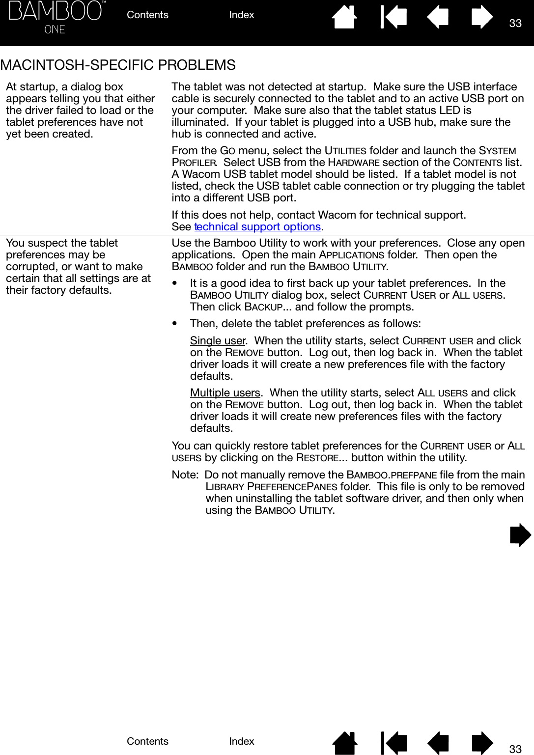 Contents IndexContents 33Index33MACINTOSH-SPECIFIC PROBLEMSAt startup, a dialog box appears telling you that either the driver failed to load or the tablet preferences have not yet been created.The tablet was not detected at startup.  Make sure the USB interface cable is securely connected to the tablet and to an active USB port on your computer.  Make sure also that the tablet status LED is illuminated.  If your tablet is plugged into a USB hub, make sure the hub is connected and active.From the GO menu, select the UTILITIES folder and launch the SYSTEM PROFILER.  Select USB from the HARDWARE section of the CONTENTS list.  A Wacom USB tablet model should be listed.  If a tablet model is not listed, check the USB tablet cable connection or try plugging the tablet into a different USB port.If this does not help, contact Wacom for technical support.  See technical support options.You suspect the tablet preferences may be corrupted, or want to make certain that all settings are at their factory defaults.Use the Bamboo Utility to work with your preferences.  Close any open applications.  Open the main APPLICATIONS folder.  Then open the BAMBOO folder and run the BAMBOO UTILITY.• It is a good idea to first back up your tablet preferences.  In the BAMBOO UTILITY dialog box, select CURRENT USER or ALL USERS.  Then click BACKUP... and follow the prompts.• Then, delete the tablet preferences as follows:Single user.  When the utility starts, select CURRENT USER and click on the REMOVE button.  Log out, then log back in.  When the tablet driver loads it will create a new preferences file with the factory defaults.Multiple users.  When the utility starts, select ALL USERS and click on the REMOVE button.  Log out, then log back in.  When the tablet driver loads it will create new preferences files with the factory defaults.You can quickly restore tablet preferences for the CURRENT USER or ALL USERS by clicking on the RESTORE... button within the utility.Note:  Do not manually remove the BAMBOO.PREFPANE file from the main LIBRARY PREFERENCEPANES folder.  This file is only to be removed when uninstalling the tablet software driver, and then only when using the BAMBOO UTILITY.