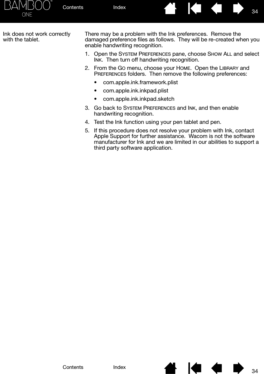 Contents IndexContents 34Index34Ink does not work correctly with the tablet.There may be a problem with the Ink preferences.  Remove the damaged preference files as follows.  They will be re-created when you enable handwriting recognition.1. Open the SYSTEM PREFERENCES pane, choose SHOW ALL and select INK.  Then turn off handwriting recognition.2. From the GO menu, choose your HOME.  Open the LIBRARY and PREFERENCES folders.  Then remove the following preferences:• com.apple.ink.framework.plist• com.apple.ink.inkpad.plist• com.apple.ink.inkpad.sketch3. Go back to SYSTEM PREFERENCES and INK, and then enable handwriting recognition.4. Test the Ink function using your pen tablet and pen.5. If this procedure does not resolve your problem with Ink, contact Apple Support for further assistance.  Wacom is not the software manufacturer for Ink and we are limited in our abilities to support a third party software application.