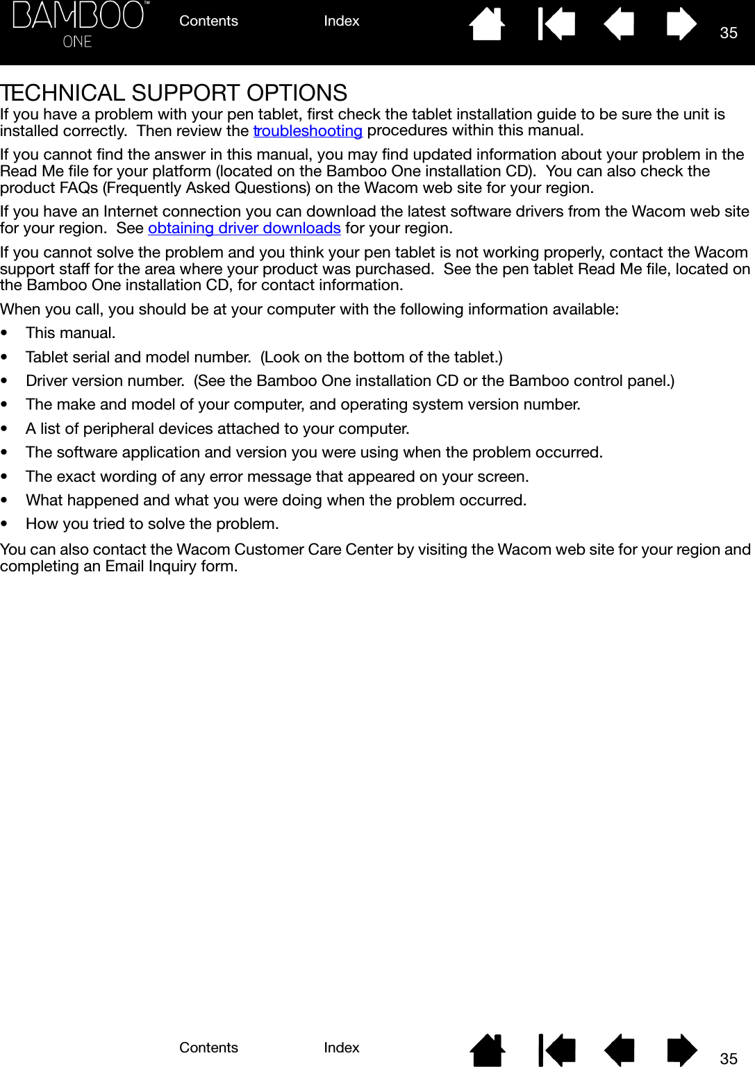 Contents IndexContents 35Index35TECHNICAL SUPPORT OPTIONSIf you have a problem with your pen tablet, first check the tablet installation guide to be sure the unit is installed correctly.  Then review the troubleshooting procedures within this manual.If you cannot find the answer in this manual, you may find updated information about your problem in the Read Me file for your platform (located on the Bamboo One installation CD).  You can also check the product FAQs (Frequently Asked Questions) on the Wacom web site for your region.If you have an Internet connection you can download the latest software drivers from the Wacom web site for your region.  See obtaining driver downloads for your region.If you cannot solve the problem and you think your pen tablet is not working properly, contact the Wacom support staff for the area where your product was purchased.  See the pen tablet Read Me file, located on the Bamboo One installation CD, for contact information.When you call, you should be at your computer with the following information available:• This manual.• Tablet serial and model number.  (Look on the bottom of the tablet.)• Driver version number.  (See the Bamboo One installation CD or the Bamboo control panel.)• The make and model of your computer, and operating system version number.• A list of peripheral devices attached to your computer.• The software application and version you were using when the problem occurred.• The exact wording of any error message that appeared on your screen.• What happened and what you were doing when the problem occurred.• How you tried to solve the problem.You can also contact the Wacom Customer Care Center by visiting the Wacom web site for your region and completing an Email Inquiry form.