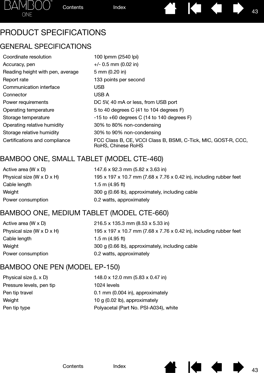 Contents IndexContents 43Index43PRODUCT SPECIFICATIONSGENERAL SPECIFICATIONSBAMBOO ONE, SMALL TABLET (MODEL CTE-460)BAMBOO ONE, MEDIUM TABLET (MODEL CTE-660)BAMBOO ONE PEN (MODEL EP-150)Coordinate resolution 100 lpmm (2540 lpi)Accuracy, pen +/- 0.5 mm (0.02 in)Reading height with pen, average 5 mm (0.20 in)Report rate 133 points per secondCommunication interface USBConnector USB APower requirements DC 5V, 40 mA or less, from USB portOperating temperature 5 to 40 degrees C (41 to 104 degrees F)Storage temperature -15 to +60 degrees C (14 to 140 degrees F)Operating relative humidity 30% to 80% non-condensingStorage relative humidity 30% to 90% non-condensingCertifications and compliance FCC Class B, CE, VCCI Class B, BSMI, C-Tick, MIC, GOST-R, CCC, RoHS, Chinese RoHSActive area (W x D) 147.6 x 92.3 mm (5.82 x 3.63 in)Physical size (W x D x H) 195 x 197 x 10.7 mm (7.68 x 7.76 x 0.42 in), including rubber feetCable length 1.5 m (4.95 ft)Weight 300 g (0.66 lb), approximately, including cablePower consumption 0.2 watts, approximatelyActive area (W x D) 216.5 x 135.3 mm (8.53 x 5.33 in)Physical size (W x D x H) 195 x 197 x 10.7 mm (7.68 x 7.76 x 0.42 in), including rubber feetCable length 1.5 m (4.95 ft)Weight 300 g (0.66 lb), approximately, including cablePower consumption 0.2 watts, approximatelyPhysical size (L x D) 148.0 x 12.0 mm (5.83 x 0.47 in)Pressure levels, pen tip 1024 levelsPen tip travel 0.1 mm (0.004 in), approximatelyWeight 10 g (0.02 lb), approximatelyPen tip type Polyacetal (Part No. PSI-A034), white