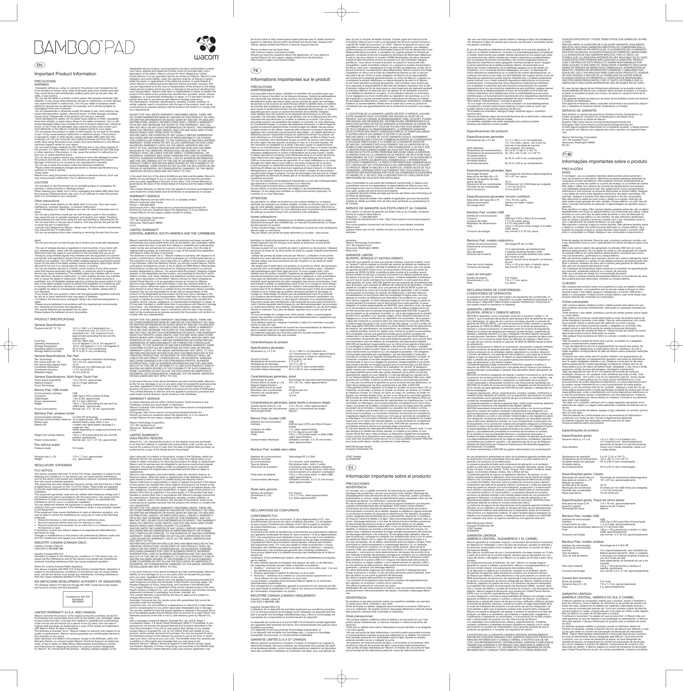Important Product InformationPRECAUTIONSWARNING-Improperly setting up, using, or caring for this product can increase the risk of an accident or human injury. Keep small parts away from children and pets. They could remove and accidentally swallow parts such as the pen nibs, nib reﬁ lls, or pen buttons.-Do not use the tablet in a facility control system that requires extremely high reliability. It may cause other electronic devices to malfunction, or other devices may cause the tablet to malfunction. Turn off your tablet in locations where electronic devices are not allowed. For example, turn it off during ﬂ ights by unplugging it from your computer.-Do not disassemble or otherwise modify the tablet or pen. Such actions may cause heat generation, ignition, electrical shock, or other damage, includinghuman injury. Disassembly of the product will void your warranty.-Avoid damaging the cables. Do not place heavy objects on them, repeatedly bend them sharply, or apply heavy stress to the cable connectors. Torn or oth-erwise damaged cables may increase the risk of product malfunction, electrical shock, or ﬁ re. If they are damaged, stop using the product and contact your local distributor or the Wacom customer support center for your region.-Do not expose this product to water or other liquids. Do not spill on the tablet or pen. It may cause product malfunction or electrical shock. If the product is exposed to water or other liquids: unplug the tablet USB cable from the computer, turn off your computer and unplug the power cord from the wall outlet. Stop using the product and contact your local distributor or the Wacom customer support center for your region.-Do not insert foreign material into the USB plug end or any other opening of this product. If a metal object or foreign material is inserted into the USB plug or other opening of this product, it may cause the product to malfunction or burn out, or cause electrical shock.-Do not use any organic solvent (e.g. alcohol) or even mild detergent to clean the product and the pen. Use of these cleaners can damage the product. Damage of this kind is not covered by the manufacturer’s warranty.-Do not use or store this product under the following conditions:-Places where temperature changes are severe or exceed speciﬁ cations (e.g. outdoors or inside a vehicle).-Dusty areas. Refrain from using this product during thunder or electrical storms. Such use may cause product malfunction, ﬁ re, or electrical shock.CAUTION-Do not place or use this product on an unstable surface or workspace, for example, a shaky,inclined or vibrating surface.When cleaning your tablet, turn it off by unplugging the tablet USB cable from the computer. Electrical shock may occur if you attempt to clean this product when it is connected to your computer.Other precautions:-Do not place metal objects on the tablet when it is in use. They may cause interference, improper operation, or product malfunction.-Avoid damaging your tablet. Replace your pen nib when it becomes worn or sharp.-Do not use a distorted or bent pen nib with the pen; a pen in this condition may cause the pen to operate improperly and scratch your tablet. Therefore, avoid pressing too hard when using the pen and bending or distorting the nib.-Do not push hard on the pen tip or buttons. This may shorten the pen tip life or cause the pen to malfunction.-Use pen nibs designed by Wacom. Using a pen nib from another manufacturer may cause the pen to malfunction.-Do not use excessive force when inserting or removing the pen from the pen stand.-Do not store the pen so that the pen tip or buttons are continually depressed.-The use of wireless devices is regulated in most countries. If you travel with your wireless tablet, check with the appropriate regulatory authority for any restrictions that may apply to your product in the countries that you go to.-Products using wireless signals may interfere with the equipment on commer-cial aircraft, and regulations require that all wireless devices be turned off when traveling in an airplane. Turn off the tablet wireless signal by pushing the power button on the side of the tablet wireless module (the battery status light will be off) and do not turn it on during take off, transit, or landing.-Do not use wireless devices in a facility control system or any other environ-ment that requires extremely high reliability, or where the use of a wireless device may cause interference. The wireless tablet may interfere with or cause other electronic devices to malfunction, or other wireless devices may interfere with or cause the tablet to malfunction. Where use of wireless products is prohibited, turn off thetablet wireless signal by pushing the power button on the side of the tablet wireless module to prevent the possibility of it interfering with or causing other electronic devices to malfunction. Wacom does not accept any liability for direct or consequential damages. For details, please refer to your Warranty.-If you travel with your product, check with the appropriate regulatory authority for any air or travel restrictions that may apply to batteries.-If a battery ﬁ re should occur, extinguish using a dry chemical extinguisher or water.-Please recycle batteries in accordance with the manufacturer recommenda-tion, following all local laws and regulations.The original batteries are equipped only for tests.Please replace the batteries as soon as possible.PRODUCT SPECIFICATIONSGeneral Speciﬁ cationsPhysical size (W * D * H)   141.4 x 166.5 x 4.5 (standard) mm ; 15.7 (maximum) mm, 5.5 x 6.5 x 0.18 (standard) inch;  0.61 (maximum) inch, approximate (excluding the key and the rubber foot)Front Key  Left clik, Right clickOperating temperature  5 to 40 degrees C (41 to 104 degrees F)Storage temperature  -20 to +60 degrees C (-4 to 140 degrees F)Operating relative humidity  30 % to 80 % non-condensingStorage relative humidity  30 % to 90 % non-condensingGeneral Speciﬁ cations, Pen PartPen Technology  Electro-magnetic resonance technologyPen Active Area (W * D)  107 x 67 mm, approximatePen Active Area Aspect Ratio  16:10Coordinate Resolution  20 lines per mm (508 lines per inch)Coordinate Accuracy  +/-0.5 mm (0.02 in)Readable Height  16 mm (0.63 in)General Speciﬁ cations, Multi-ﬁ nger Touch PartTouch Active Area (W*D)  115 x 78 mm, approximateGesture Support  Up to 4 ﬁ nger gesturesTouch Technology  WacomBamoo Pad, USB modelCommunication interface  USBConnector  USB Type A (PC) to Micro B (Pad)Cable length  1.0m (3.3ft), approximatePower requirements  DC 5 V from USB PortWeight  140 g +/-20 g (excluding the pen and the USB cable),  approximatePower Consumption  Normal use : 5 V : 35 mA, approximateBamboo Pad, wireless modelCommunication interface  2.4 GHz RF technologyNominal communication distance  10 m (approximate, with no interference)Battery type  Alkaline battery (size: AAA), 2 pcsBattery life   4 weeks with alkali battery (average 2 h usage per day).Varies depending on usage environment and situation.Weight (not include battery)   145 g +/-20 g (excluding the pen and the battery), approximatePower Consumption  Normal use : 3.2 V : 47 mA, approximatePen without eraserPressure levels  512 levelsPhysical size (L x D)  115 x 7.7 mm, approximateWeight  5 g,  approximateREGULATORY STATEMENTFCC NOTICEThis device complies with Part 15 of the FCC Rules. Operation is subject to the following two conditions: (1) this device may not cause harmful interference, and (2) this device must accept any interference received, including interference that may cause undesired operation.This equipment has been tested and found to comply with the limits for a Class B digital device, pursuant to Part 15 of FCC Rules. These limits are designed to provide reasonable protection against harmful interference in a residential installation.This equipment generates, uses and can radiate radio frequency energy and, if not installed and used in accordance with the instructions, may cause harmful interference to radio communications. However, there is no guarantee that interference will not occur in a particular installation.You can determine whether the equipment is causing interference by discon-necting it from your computer. If the interference stops, it was probably caused by the equipment.If the equipment does cause interference to radio or television reception, you may be able to correct the interference by using one or more of the following measures:•  Rotate the television or radio antenna until the interference stops.•  Move the equipment farther away from the television or radio.•  Plug the equipment and computer into an outlet that is on a different circuit from the television or radio.If necessary, consult your Wacom dealer or an experienced radio/television technician for help.Changes or modiﬁ cations to this product not authorized by Wacom could void the FCC Certiﬁ cation and negate your authority to operate the product.INDUSTRY CANADA (CANADA ONLY)Industry Canada, Class B:CAN ICES-3 (B)/NMB-3(B) Industry Canada RSS-210:Operation is subject to the following two conditions: (1) This device may not cause harmful interference, and (2) this device must accept any interference received, including interference that may cause undesired operation.Notice for Licence-Exempt Radio ApparatusThis device complies with RSS-210 of the Industry Canada Rules. Operation is subject to the following two conditions: (1) this device may not cause interfer-ence, and (2) this device must accept any interference, including interference that may cause undesired operation of the device.IDA (INFOCOMM DEVELOPMENT AUTHORITY OF SINGAPORE)The Wireless Tablet CTH-300 and Dongle INF-A081 model have been tested and found to comply with IDA standards.Compliances with IDA StandardsDB102850LIMITED WARRANTY (U.S.A. AND CANADA)Wacom warrants the product, to the original consumer purchaser, except for the Software and consumable items such as the battery, pen cartridges, tablet surface sheet and nibs, to be free from defects in materials and workmanship under normal use and service for a period of two (2) years, from the date of original retail purchase, as evidenced by a copy of the receipt and registration with Wacom within 30 days of purchase.The Software is licensed “as is.” Wacom makes no warranty with respect to its quality or performance. Wacom cannot guarantee you uninterrupted service or the correction of any errors.Upon discovery of a defect in the product, except in the Software, within the Warranty Period, you should contact Wacom Technical Support via telephone, email, or fax to obtain an RMA (Return Merchandise Authorization) number and instructions for shipping the product to a service location designated by Wacom. You should send the product,  shipping charges prepaid, to the designated service location, accompanied by the return authorization number, your name, address and telephone number, proof of purchase date, and a description of the defect. Wacom will pay for return shipping by UnitedParcel Service or by an equivalent service as chosen by Wacom. Wacom’s sole obligation and entire liability under this warranty shall be, at Wacom’s option, either the repair or replacement of the defective product or parts thereof of which Wacom is notiﬁ ed during the Warranty Period; provided, however, that you are responsible for (i) the cost of transportation of the product to the desig-nated service location and (ii) any loss or damage to the product resulting from such transportation. Wacom shall have no responsibility to repair or replace the product if the failure of the product has resulted from accident, abuse, misuse, negligence, or unauthorized modiﬁ cation or repair, or if it has been handled or stored other than in accordance with Wacom’s storage instructions.Any descriptions, drawings, speciﬁ cations, samples, models, bulletins, or similar material, used in connection with the sale of the product, shall not be construed as an express warranty that the product will conform or comply with your requirements.EXCEPT FOR THE LIMITED WARRANTY DESCRIBED ABOVE, THERE ARE NO OTHER WARRANTIES MADE BY WACOM ON THIS PRODUCT. NO ORAL OR WRITTEN INFORMATION OR ADVICE GIVEN BY WACOM, ITS DEALERS, DISTRIBUTORS, AGENTS, OR EMPLOYEES SHALL CREATE A WARRANTY OR IN ANY WAY INCREASE THE SCOPE OF THIS WARRANTY, AND YOU MAY NOT RELY ON ANY SUCH INFORMATION OR ADVICE. THIS WARRANTY GIVES YOU SPECIFIC LEGAL RIGHTS, AND YOU MAY ALSO HAVE OTHER RIGHTS WHICH VARY FROM STATE TO STATE.WACOM LIMITS THE DURATION OF ANY LEGALLY IMPLIED WARRANTIES INCLUDING IMPLIED WARRANTIES OF MERCHANTABILITY OR FITNESS FOR A PARTICULAR PURPOSE, TO THE DURATION OF WACOM’S EXPRESS WARRANTY. SOME STATES DO NOT ALLOW LIMITATIONS ON HOW LONG AN IMPLIED WARRANTY LASTS, SO THE ABOVE LIMITATION MAY NOT APPLY TO YOU. NEITHER WACOM NOR ANYONE ELSE WHO HAS BEEN INVOLVED IN THE CREATION, PRODUCTION, OR DELIVERY OF THIS PRODUCT SHALL BE LIABLE FOR ANY DIRECT, CONSEQUENTIAL, OR INCIDENTAL DAMAGES (INCLUDING DAMAGES FOR LOSS OF BUSINESS PROFITS, BUSINESS INTERRUPTION, LOSS OF BUSINESS INFORMATION AND THE LIKE) ARISING OUT OF THE USE OF OR INABILITY TO USE SUCH PRODUCT, EVEN IF WACOM HAS BEEN ADVISED OF THE POSSIBILITY OF SUCH DAMAGES. SOME STATES DO NOT ALLOW THE EXCLUSION OR LIM-ITATION OF INCIDENTAL OR CONSEQUENTIAL DAMAGES, SO THE ABOVE LIMITATION OR EXCLUSION MAY NOT APPLY TO YOU.In the event that any of the above limitations are held unenforceable, Wacom’s liability for any damages to you or any party shall not exceed the purchase price you paid, regardless of the form of any claim. This Limited Warranty is governed by the laws of the United States of America and the state of Wash-ington.This Limited Warranty is valid for and only applies to products purchased and used inside the United States (and its territories or possessions) or Canada.WARRANTY SERVICETo obtain Warranty service within the U.S. or Canada contact:Wacom Customer Care CenterPhone: 1.360.896.9833Email Inquiry form: http://www.wacom.com/productsupport/email.cfmShould you have any questions about this Agreement, or if you desire to contact Wacom for any reason, please contact in writing:Wacom Technology Corporation1311 SE Cardinal CourtVancouver, Washington 98683U.S.A.LIMITED WARRANTY(CENTRAL AMERICA, SOUTH AMERICA AND THE CARIBBEAN)Wacom warrants the product, to the original consumer purchaser, except for the Software and consumable items such as the battery, pen cartridges, tablet surface sheet and nibs, to be free from defects in materials and workmanship under normal use and service for a period of two (2) years, from the date of original retail purchase, as evidenced by a copy of the receipt and registration with Wacom within 30 days of purchase.The Software is licensed “as is.” Wacom makes no warranty with respect to its quality or performance. Wacom cannot guarantee you uninterrupted service or the correction of any errors. Upon discovery of a defect in the product, except in the Software, within the Warranty Period, you should contact Wacom Techni-cal Support via telephone, email, or fax to obtain an RMA (Return Merchandise Authorization) number and instructions for shipping the product to a service location designated by Wacom. You should send the product, shipping charges prepaid, to the designated service location, accompanied by the return autho-rization number, your name, address and telephone number, proof of purchase date, and a description of the defect. Wacom will pay for return shipping by United Parcel Service or by an equivalent service as chosen by Wacom.Wacom’s sole obligation and entire liability under this warranty shall be, at Wacom’s option, either the repair or replacement of the defective product or parts thereof of which Wacom is notiﬁ ed during the Warranty Period; provided, however, that you are responsible for (i) the cost of transportation of the product to the designated service location and (ii) any loss or damage to the product resulting from such transportation. Wacom shall have no responsibility to repair or replace the product if the failure of the product has resulted from accident, abuse, misuse, negligence, or unauthorized modiﬁ cation or repair, or if it has been handled or stored other than in accordance with Wacom’s storage instructions.  Any descriptions, drawings, speciﬁ cations, samples, models, bulletins, or similar material, used in connection with the sale of the product, shall not be construed as an express warranty that the product will conform or comply with your requirements.EXCEPT FOR THE LIMITED WARRANTY DESCRIBED ABOVE, THERE ARE NO OTHER WARRANTIES MADE BY WACOM ON THIS PRODUCT. NO ORAL OR WRITTEN INFORMATION OR ADVICE GIVEN BY WACOM, ITS DEALERS, DISTRIBUTORS, AGENTS, OR EMPLOYEES SHALL CREATE A WARRANTY OR IN ANY WAY INCREASE THE SCOPE OF THIS WARRANTY, AND YOU MAY NOT RELY ON ANY SUCH INFORMATION OR ADVICE. THIS WARRANTY GIVES YOU SPECIFIC LEGAL RIGHTS, AND YOU MAY ALSO HAVE OTHER RIGHTS WHICH VARY FROM COUNTRY TO COUNTRY. WACOM LIMITS THE DURATION OF ANY LEGALLY IMPLIED WARRANTIES INCLUDING IMPLIED WARRANTIES OF MERCHANTABILITY OR FITNESS FOR A PARTICULAR PURPOSE, TO THE DURATION OF WACOM’S EXPRESS WARRANTY. SOME COUNTRIES DO NOT ALLOW LIMITATIONS ON HOW LONG AN IMPLIED WARRANTY LASTS, SO THE ABOVE LIMITATION MAY NOT APPLY TO YOU. NEITHER WACOM NOR ANYONE ELSE WHO HAS BEEN INVOLVED IN THE CREATION, PRODUCTION, OR DELIVERY OF THIS PRODUCT SHALL BE LIABLE FOR ANY DIRECT, CONSEQUENTIAL, OR INCIDENTAL DAMAGES (INCLUDING DAMAGES FOR LOSS OFBUSINESS PROFITS, BUSINESS INTERRUPTION, LOSS OF BUSINESS INFORMATION AND THE LIKE) ARIS-ING OUT OF THE USE OF OR INABILITY TO USE SUCH PRODUCT, EVEN IF WACOM HAS BEEN ADVISED OF THE POSSIBILITY OF SUCH DAMAGES. SOME COUNTRIES DO NOT ALLOW THE EXCLUSION OR LIMITATION OF INCIDENTAL OR CONSEQUENTIAL DAMAGES, SO THE ABOVE LIMITATION OR EXCLUSION MAY NOT APPLY TO YOU.In the event that any of the above limitations are held unenforceable, Wacom’s lia ility for any damages to you or any party shall not exceed the purchase price you paid, regardless of the form of any claim. This Limited Warranty is gov-erned by the laws of the United States of America and the state of Washington. This Limited Warranty is valid for and only applies to products purchased and used inside Central America, South America or the Caribbean.WARRANTY SERVICETo obtain Warranty service within Central America, South America or the Caribbean contact your local dealer or distributor.Wacom Customer Care Center Spanish: http://www.wacom.com/sp/product-support/email.cfm Portuguese: http://www.wacom.com/pr/productsupport/email.cfmShould you have any questions about this Agreement, or if you desire to contact Wacom for any reason, please contact in writing:Wacom Technology Corporation1311 SE Cardinal CourtVancouver, Washington 98683U.S.A.LIMITED WARRANTY(ASIA PACIFIC REGION) Wacom Co., Ltd. warrants the product, to the original consumer purchaser, to be free from defects in materials and workmanship under normal use and service for a period of one (1) year, from the date of original retail purchase, as evidenced by a copy of the receipt (proof of purchase). Upon discovery of a defect in the product, except in the Software, within the Warranty Period, the warranty holder must contact the original place of pur-chase to obtain instructions for returning the product for repair or replacement. Wacom and its partners are not obligated to reimburse unauthorized prepaid shipment. The warranty holder is under no obligation to pay for shipment charges between the original place of purchase and the place of repair or replacement. Wacom’s sole obligation and entire liability under this warranty shall be, at Wacom’s option, either the repair or replacement of the defective product or parts thereof of which Wacom is notiﬁ ed during the Warranty Period. Wacom shall have no responsibility to repair or replace the product if the failure of the product has resulted from force majeure including but not limited to ﬁ re, natural disasters, accident, and act of god; intentional or accidental abuse, mis-use, negligence, unauthorized modiﬁ cation or repair, usage of this product in a fashion other than as explained in the users guide, or if the product has been handled or stored other than in accordance with Wacom’s storage instructions. Any descriptions, drawings, speciﬁ cations, samples, models, bulletins, or similar material, used in connection with the sale of the product, shall not be construed as an express warranty that the product will conform or comply with your requirements. EXCEPT FOR THE LIMITED WARRANTY DESCRIBED ABOVE, THERE ARE NO OTHER WARRANTIES MADE BY WACOM ON THIS PRODUCT. NO ORAL OR WRITTEN INFORMATION OR ADVICE GIVEN BY WACOM, ITS DEALERS, DISTRIBUTORS, AGENTS, OR EMPLOYEES SHALL CREATE A WARRANTY OR IN ANY WAY INCREASE THE SCOPE OF THIS WARRANTY, AND YOU MAY NOT RELY ON ANY SUCH INFORMATION OR ADVICE. THIS WARRANTY GIVES YOU SPECIFIC LEGAL RIGHTS, AND YOU MAY ALSO HAVE OTHER RIGHTS WHICH VARY FROM COUNTRY TO COUNTRY. WACOM LIMITS THE DURATION OF ANY LEGALLY IMPLIED WARRANTIES INCLUDING IMPLIED WARRANTIES OF MERCHANTABILITY OR FITNESS FOR A PARTICULAR PURPOSE, TO THE DURATION OF WACOM’S EXPRESS WARRANTY. SOME COUNTRIES DO NOT ALLOW LIMITATIONS ON HOW LONG AN IMPLIED WARRANTY LASTS, SO THE ABOVE LIMITATION MAY NOT APPLY TO YOU. NEITHER WACOM NOR ANYONE ELSE WHO HAS BEEN INVOLVED IN THE CREATION, PRODUCTION, OR DELIVERY OF THIS PRODUCT SHALL BE LIABLE FOR ANY DIRECT, CONSEQUENTIAL, OR INCIDENTAL DAMAGES (INCLUDING DAMAGES FOR LOSS OF BUSINESS PROFITS, BUSINESS INTERRUPTION, LOSS OF BUSINESS INFORMATION AND THE LIKE) ARIS-ING OUT OF THE USE OF OR INABILITY TO USE SUCH PRODUCT, EVEN IF WACOM HAS BEEN ADVISED OF THE POSSIBILITY OF SUCH DAMAGES. SOME COUNTRIES DO NOT ALLOW THE EXCLUSION OR LIMITATION OF INCIDENTAL OR CONSEQUENTIAL DAMAGES, SO THE ABOVE LIMITATION OR EXCLUSION MAY NOT APPLY TO YOU. In the event that any of the above limitations are held unenforceable, Wacom’s liability for any damages to you or any party shall not exceed the purchase price you paid, regardless of the form of any claim. This Limited Warranty is valid for and only applies to products purchased and used inside the countries and territories of Asia Paciﬁ c excluding Japan, the People’s Republic of China, Hong Kong, and countries in the Middle East. This Limited Warranty is a statement of the current warranty policy of the Asia Paciﬁ c Division of Wacom Co., Ltd. and takes precedent over all other warranty statements contained in packaging, brochures, manuals, etc. This Limited Warranty is governed by the laws of Japan and is subject to change without prior notice. Australian Consumer law Our goods come with guarantees that cannot be excluded under the Australian Consumer Law. You are entitled to a replacement or refund for a major failure and for compensation for any other reasonably foreseeable loss or damage. You are also entitled to have the goods repaired or replaced if the goods fail to be of acceptable quality and the failure does not amount to a major failure. Our hardware products come with a one (1) year warranty given by Wacom Co., Ltd. with a subsidiary located at Wacom Australia Pty. Ltd. Unit 8, Stage 1 Cumberland Green, 2-8 South Street Rydalmere, NSW 2116 Australia. If your products do not provide the general features and functions described in the User Documentation in the one (1) year period after delivery to you please contact Wacom Australia Pty. Ltd. at +61-29422-6700 with details of your product, serial number, and proof of purchase. You may be required to return the hardware product to the address we provide to you at the time, in which case such return will be at your own cost. The beneﬁ ts under this warranty are in addition to other rights and remedies that you may have at law. Warranty Service / Wacom Technical Support in Asia Paciﬁ c (except Japan, the People’s Republic of China, Hong Kong, and countries in the Middle East) Detailed Asia Paciﬁ c Limited Warranty policy and product registration may be found online at http://www.wacom.asia/customer-care To obtain technical support or Warranty service within Southeast and South Asia, Oceania and Taiwan, please contact the Wacom Customer Support Service.Phone numbers can be found here: http://wacom-wapcc.com/inquiry/create Should you have any questions about this Agreement, or if you desire to contact Wacom for any reason, please contact from the site belowhttp://wacom-wapcc.com/inquiry/createInformations importantes sur le produitPRÉCAUTIONSAVERTISSEMENTUne mauvaise mise en place, utilisation ou entretien de ce produit peut aug-menter le risque d’accident ou de blessure physique. Gardez les petitespièces hors de portée des enfants et des animaux. Ils pourraient détacher et acci-dentellement avaler des pièces telles que les pointes de stylet, les recharges de pointes ou les boutons du stylet.Ne pas utiliser la tablette dans un système de contrôle des installations qui exige une ﬁ abilité extrêmement élevée. Cela peut causer le dysfonctionnement d’autres appareils électroniques, ou d’autres appareils peuvent causer un dysfonctionnement de la tablette. Eteignez votre tablette dans les endroits où les appareils électroniques ne sont pas autorisés. Par exemple, éteignez-la pendantles vols en la débranchant de votre ordinateur.Ne pas démonter ou modiﬁ er la tablette ou le stylet. Ces actions peuventprovoquer une génération de chaleur, un incendie, un choc électrique, ou d’autresdommages, y compris des blessures physiques. Le démontage du produit annulevotre garantie.Evitez d’endommager les câbles. Ne pas placer d’objets lourds sur les câbles, nepas les plier fortement à plusieurs reprises ou appliquer des contraintes auxconnecteurs des câbles. Les câbles déchirés ou détériorés peuvent augmenter lerisque de dysfonctionnement du produit, de choc électrique ou d’incendie. S’ilssont endommagés, arrêtez d’utiliser le pro-duit et contactez votre distributeur localou le centre de service client Wacom de votre région.Ne pas exposer ce produit à l’eau ou à d’autres liquides. Ne rien renverser sur latablette ou le stylet. Cela peut causer un dysfonctionne-ment ou un chocélectrique. Si le produit est exposé à l’eau ou d’autres liquides : débranchez leconnecteur USB entre la tablette et l’ordinateur, éteignez votre ordinateur etdébranchez le cordon d’alimentation de la prise murale. Cessez d’utiliser leproduit et contactez votre distributeur local ou le centre de service client Wacomde votre région.N’insérez pas de corps étranger dans le port USB ou toute autre ouverture de ceproduit. Si un objet métallique ou un corps étranger est inséré dans le port USB ou une autre ouverture de ce produit, il peut provoquer un dysfonctionnement duproduit, un incendie ou un choc électrique.N’utilisez pas de dissolvant organique (à base d’alcool), ni même de détergentdoux, pour nettoyer le produit et le stylet. L’emploi de ces produits risqued’endommager le produit. Ce type de dommage n’est pas pris en charge par lagarantie du fabricant.N’utilisez pas et ne stockez pas le produit dans les conditions suivantes :-En cas de variations de température importantes ou hors des limitesspéciﬁ ées (par exemple à l’extérieur ou à l’intérieur d’un véhicule).-N’utilisez pas le produit dans un endroit poussiéreux.Ne pas utiliser ce produit pendant les orages ou les tempêtesélectromag-nétiques. Un tel usage peut entraîner un dysfonctionnement duproduit, un incendie ou un choc électrique.ATTENTIONNe pas placer ou utiliser ce produit sur une surface instable ou un espace detravail, par exemple une surface instable, inclinée ou vibrante.Lors du nettoy-age de votre tablette, éteignez-la en débranchant le connecteur USB entre la tablette et votre ordinateur. Un choc électrique peut se produire sivous essayez de nettoyer ce produit lorsqu’il est connecté à votre ordinateur.Autres précautions :-Ne pas placer d’objets métalliques sur la tablette quand elle est en usage. Ilspeuvent provoquer des interférences, un mauvais fonctionnement un oudys-fonctionnement du produit.-Evitez d’endommager votre tablette. Remplacez la pointe de votre styletquand elle est usée ou tranchante.-Ne pas utiliser une pointe de stylet déformée ou courbée ; cela pourrai-tentraîner un dysfonctionnement et rayer votre tablette. Par conséquent, évitezd’appuyer trop fort lorsque vous utilisez le stylet pour ne pas tordre oudéformer la pointe.-Ne pas pousser fort sur la pointe du stylet, la gomme ou les boutons. Celapeut raccourcir la durée de vie de la pointe du stylet ou causer undysfonctionnement du stylet.-Utilisez les pointes de stylet conçues par Wacom. L’utilisation d’une pointe destylet d’un autre fabricant peut provoquer un dysfonctionnement du stylet.-Ne pas utiliser une force excessive lors de l’insertion ou du retrait du stylet deson support.-Ne rangez pas le stylet dans une position où la pointe du stylet, les boutonsou la gomme sont continuellement enfoncésDans de nombreux pays, l’utilisation des peripheriques sans ﬁ lest regie par la loi. Si vous voyagez avec votre tablette sans ﬁ l,veuillez consulter l’organisme de regulation competent pour prendreconnaissance des restrictions pouvant s’appliquer a votre produitdans votre pays de destination.Les produits utilisant des signaux sans ﬁ l peuvent interferer avecl’equipement de radio-navigation des avions commerciaux. Il est doncinterdit d’utiliser un peripherique sans ﬁ l lors d’un voyage en avion.Desac-tivez le signal sans ﬁ l de la tablette en mettant l’interrupteursitue sur le cote du module sans ﬁ l de la tablette en position d’arret (levoyant d’etat de la batterie s’eteint) et ne le mettez pas en position demarche pendant le decollage, le voyage ou l’atterrissage. N’utilisez pas de peripheriques sans ﬁ l a proximite d’un systeme decommande ou de tout autre environnement necessitant une ﬁ abiliteextremement elevee ou dans lequel l’utilisation d’un peripheriquesans ﬁ l pourrait causer des interferences. Cela risquerait de nuire aubon fonctionne-ment d’autres appareils electroniques ou ces derniersrisqueraient de provoquer un dysfonctionnement de la tablette. Danslresponsabilite en cas de dommages directs ou indirects. Pour plus de details, reportez-vous a votre contrat de garantie.-Si vous envisagez de voyager avec votre produit, veillez a vousrenseigner aupres des autorites competentes des eventuellesrestrictions s’appliquant aux batteries lithium-ion polymere.-Si la batterie prend feu, eteignez l’incendie a l’aide d’un extincteur a poudre seche ou avec de l’eau.-Veuillez recycler les batteries en suivant les recommandations du fabricant et dans le respect des lois et reglementations locales. Les batteries originales sont fournies à des ﬁ ns de tests uniquement.Remplacez les batteries dès que possible.Caractéristiques du produitSpéciﬁ cations généralesDimensions (L x P x H)   141,4 x 166,5 x 4,5 (standard) mm ; 15,7 (maximum) mm, valeur approximative, (sans touches, ni pieds en caoutchouc)Touche à l’avant  Clic gauche, clic droitTempérature de fonctionnement  5 °C à 40 °CTempérature de stockage  -20 °C à +60 °CHumidité relative (fonctionnement) 30 % à 80 % sans condensationHumidité relative (stockage)  30 % à 90 % sans condensationCaractéristiques générales, styletTechnologie du stylet Technologie de resonance electromagnetiqueSurface active du stylet (L x D)  107 x 67 mm, valeur approximativeRapport largeur/hauteur de la surface active du stylet  16:10Résolution des coordonnées  20 lignes par mmPrécision de coordination  ± 0,5 mmHauteur lisible  16 mmCaractéristiques générales, saisie tactile à plusieurs doigtsSurface tactile active (L x D)  115 x 78 mm, valeur approximativePrise en charge des mouvements  Jusqu’à 4 mouvements de doigtsTechnologie tactile   WacomBamoo Pad, modèle USBInterface de communication  USBInterface  USB de type A (PC) vers Micro B (pavé tactile)Longueur du câble  1 m, valeur approximativeAlimentation  5 V CC depuis le port USBPoids  140 g +/-20 g (sans stylet, ni câble USB), valeur approximativeConsommation électrique   Utilisation normale : 5 V: 35 mA environ, valeur approximativeBamboo Pad, modèle sans câbleInterface de communication  Technologie RF 2,4 GHzDistance nominale de communication  10 m environ, sans interférenceType de batterie  Pile alcaline (taille : AAA), 2 unitésAutonomie de la batterie   4 semaines avec pile alcaline (utilisation moyenne de 2 heures par jour). Varie selon l’environnement et la situation d’utilisationPoids (sans la batterie)   145 g +/-20 g (sans stylet, ni câble USB), valeur approximativeConsommation électrique   Utilisation normale : 3.2 V: 47 mA environ, valeur approximativeStylet sans gommeNiveaux de pression  512 niveauxDimensions (L x D)  115 x 7.7 mm, valeur approximativePoids  5 g, valeur approximativeDECLARATIONS DE CONFORMITECONFORMITÉ FCCCet appareil est conforme à la section 15 de la réglementation FCC. Son fonctionnement est soumis aux deux conditions suivantes : (1) cet appareil ne peut causer d’interférences néfastes, et (2) il doit accepter la réception de toutes interférences, y compris celles susceptibles de perturber son fonctionnement.Ce produit a été vériﬁ é et réceptionné conformément aux prescriptions relatives aux appareils numériques de classe B, selon la section 15 de la réglementation FCC. Ces prescriptions sont destinées à fournir, dans le cas d’une installation domestique, un niveau de protection approprié contre de telles interférences.L’équipement décrit dans le présent manuel génère, utilise et peut émettre des frequencies radio. S’il n’est pas installé et utilisé correctement, il risque d’entraîner des interférences dans la réception radio et télévision. L’absence d’interférences n’est toutefois pas garantie dans certaines installations.Vous pouvez déterminer si la tablette provoque des interférences en la décon-nectant del’ordinateur. Si les interférences cessent, elles sont probablement provoquées par le matériel.Si votre matériel perturbe la réception des signaux de radio ou de télévision, les measures suivantes peuvent aider à résoudre ce problème :• Modiﬁ ez l’orientation de l’antenne du téléviseur ou de la radio jusqu’à ce que les interférences cessent.•  Éloignez davantage le matériel du téléviseur ou de la radio.• Branchez l’ordinateur et le matériel sur une prise secteur appartenant à un circuit different de celui du téléviseur ou de la radio.Le cas échéant, consultez votre revendeur Wacom agréé ou un technicien radio/television expérimenté.Tout changement ou modiﬁ cation apporté à ce produit et non autorisé par Wa-com peut render la certiﬁ cation FCC nulle et non avenue et entraîner l’expiration de l’autorisation d’exploitation du produit.INDUSTRIE CANADA (CANADA UNIQUEMENT)Industrie Canada, classe B:CAN ICES-3 (B)/NMB-3(B) Industrie Canada RSS-210:L’utilisation de ce dispositif est autorisée seulement aux conditions suivantes:(1) il ne doit pas produire de brouillage, et (2) l’utilisateur du dispositif doit être prêt à accepter tout brouillage radioélectrique reçu, même si ce brouillage est susceptible de compromettre le fonctionnement du dispositif.Ce dispositif est conforme à la norme CNR-210 d’Industrie Canada applicable aux appareils radio exempts de licence. Son fonctionnement est sujet aux deux conditions suivantes: 1) le dispositif ne doit pas produire de brouillage préjudiciable, et2) ce dispositif doit accepter tout brouillage reçu, y compris un brouillage susceptible de provoquer un fonctionnement indésirableGARANTIE LIMITÉE (U.S.A ET CANADA)Wacom garantit ce produit à l’acheteur d’origine, à l’exception du Logiciel et desconsommables, tels que la batterie, les cartouches et/ou pointes de stylet et les feuillesde tablette, contre toute défectuosité de matériel et de fabrication dans des conditions d’utilisation et d’entretien normales, pour une période de deux (2) ans à compter de ladate d’achat, d’après copie de la facture et de l’inscription Wacom par e-mail ou en lignedans les 30 jours suivant l’achat.Le Logiciel fait l’objet d’une licence “en l’état”. Wacom ne garantit en aucun cas saqualité ou ses performances. Wacom ne peut vous garantir une utilisation ininterrompueou la correction d’éventuelles erreurs.En cas de découverte d’une défectuosité dans le produit, à l’exception du Logiciel,pendant la Période de garantie, contactez le service d’assistance technique de Wacompar téléphone, e-mail ou fax pour obtenir un numéro d’ARM (Autorisation de retour demarch-andise) et des instructions d’envoi du produit à un site d’entretien désigné parWacom. Vous devez envoyer le produit, en payant à l’avance les frais d’expédition, ausite d’entretien indiqué, en y joignant le numéro d’autorisation de retour, votre nom, votreadresse et votre numéro de téléphone, la date de la preuve d’achat et une description dela défectuosité. Wacom prend à sa charge l’expédition en retour par le biais de UnitedParcel Service ou par un service équivalent de son choix.La seule obligation de Wacom et sa responsabilité aux termes de la présente garantieconsiste, au choix de Wacom, à réparer ou à remplacer le produit défectueux ou descomposants de celui-ci si Wacom en est averti pendant la période de garantie ; ceci,toutefois, pour autant que vous assumiez la responsabilité (i) des frais de transport duproduit vers le site d’entretien indiqué et (ii) de toute perte ou dommage subi par leproduit pendant ce transport.Wacom ne sera pas tenu de réparer ou de remplacer le produit si sa défaillance résulted’un accident, d’une utilisation abusive ou incorrecte, d’une négligence ou d’une modiﬁ cation ou réparation non autorisée, ou s’il a été manipulé ou stocké contrairementaux instructions de Wacom en matière de stockage.Les descriptions, dessins, caractéristiques, échantillons, modèles, bulletins ou autresmatériels utilisés dans le cadre de la vente du produit ne constituent pas une garantieexplicite de la conformité du produit à vos exigen-ciesÀ L’EXCEPTION DE LA GARANTIE LIMITÉE DÉCRITE CI-DESSUS, AUCUNE AUTRE GARANTIE N’EST ACCORDÉE PAR WACOM AU SUJET DE CE PRODUIT. AUCUN CONSEIL NI RENSEIGNEMENT, ORAL OU ÉCRIT, FOURNI PAR WACOM, SES REVENDEURS, DISTRIBUTEURS, REPRÉSENTANTS OU EMPLOYÉS NE FERA OFFICE DE GARANTIE NI N’ÉTENDRA LA PORTÉE DE LA PRÉSENTE GARANTIE ET VOUS NE POUVEZ PAS VOUS BASER SUR DE TELS CONSEILS OU RENSEIGNEMENTS. LA PRÉSENTE GARANTIE VOUS OCTROIE DES DROITS JURIDIQUES PRÉCIS, ET ÉVENTUELLEMENT D’AUTRES DROITS QUI VARIENT D’UN ÉTAT À UN AUTRE.WACOM LIMITE LA DURÉE DE TOUTE GARANTIE LÉGALE, NOTAMMENT DES GARANTIES IMPLICITES DE COMMERCIALISATION OU D’ADÉQUATION À UN USAGE PARTICULIER, À LA DURÉE DE LA GARANTIE EXPLICITE DE WACOM. CERTAINS ÉTATS N’AUTORISENT PAS DE LIMITATION DE LA DURÉE D’UNE GARANTIE IMPLICITE, PAR CONSÉQUENT, IL SE PEUT QUE LA RESTRICTION SUSMENTIONNÉE NE VOUS SOIT PAS APPLICABLE.NI WACOM NI TOUTE AUTRE PERSONNE IMPLIQUÉE DANS LA CRÉATION, LA PRODUCTION OU LA LIVRAISON DE CE PRODUIT NE PEUT ÊTRE TENURESPONSABLE DE TOUT DOMMAGE DIRECT, INDIRECT OU ACCESSOIRE (YCOMPRIS LA PERTE DE BÉNÉFICES COMMERCIAUX, L’INTERRUPTION D’ACTIVITÉ COMMERCIALE, LA PERTE D’INFORMATIONS COMMERCIALES, ETC.) DÉCOULANT DE L’UTILISATION OU DE L’IMPOSSIBILITÉ D’UTILISER CE PRODUIT, MÊME SI WACOM A ÉTÉ AVERTI DE L’ÉVENTUALITÉ DE TELS DOMMAGES. CERTAINS ÉTATS N’AUTORISANT PAS L’EXCLUSION OU LA LIMITATION DES RESPONSABILITÉS POUR LES DOMMAGES ACCESSOIRES OU INDIRECTS, IL SE PEUT QUE LA RESTRICTION OU L’EXCLUSION SUS-MENTIONNÉE NE VOUS SOIT PAS APPLICABLE.Dans l’éventualité où une partie des limitations mentionnées ci-dessus sont considérées comme non applicables, la responsabilité de Wacom pour tout dommage envers vous ou toute autre partie, n’excédera pas le prix que vous avez payé, quelle que soit la forme de la plainte.La présente Garantie limitée est régie par les lois des États-Unis d’Amérique et de l’État de Washington.La présente Garantie limitée n’est valable et applicable que pour les produits achetés et utilisés aux États-Unis (et dans leurs territoires ou possessions) et au Canada.SERVICE DE GARANTIE AUX ÉTATS-UNIS ET AU CANADAPour obtenir un service de garantie aux États-Unis ou au Canada, contactez :Centre de support client WacomTéléphone : +1.360.896.9833Formulaire de demande par e-mail : http://www.wacom.com/productsupport/email.cfmPour toute question concernant cet Accord ou si vous désirez contacter Wacom pourquelque raison que ce soit, veuillez envoyer un courrier écrit à l’une des adressessuivantes :Wacom Technology Corporation1311 SE Cardinal CourtVancouver, Washington 98683États-UnisGARANTIE LIMITEE(EUROPE, AFRIQUE ET MOYEN-ORIENT)WACOM vous garantit, en tant que premier acheteur, (nommé ci-après “vous” ou “leclient”) que le matériel du produit est exempt de défauts de matériau et de fabrication,en condition normale d’utilisation et de service, pour une durée de garantie de DEUX (2)ans et en cas de produits Cintiq pour une durée de garantie de TROIS (3) ANS, à partirde la date d’achat et à condition que le produit acheté ne soit pas un produit d’occasion.Les défauts présents dans les pièces d’usure (par ex. pointes de crayon, surfaces detablette et batteries), qui sont dus à l’usure normale et au fonctionnement, ne sont pasinclus dans cette garantie. En outre, WACOM garantit que les supports de donnéesfournies avec le produit, sont exempts de défauts de matériau et de fabrication, s’ilssont utilisés en condition normale, pour une période de SIX (6) MOIS à partir de la dated’achat.Si au cours de la durée de garantie applicable, il est constaté que le produit, àl’exclusion du logiciel, est défectueux, il doit être retourné immédiatement au lieud’achat dans son emballage d’origine avec vos nom, adresse et numéro de téléphone,une description du problème et une copie de la facture originale. Le client estresponsable de tout dommage ou perte du produit pendant le transport vers le lieud’achat.Sous cette garantie, la seule obligation et entière responsabilité de WACOM, sera, selonson choix, de répar-er ou de remplacer le produit ou les pièces, dont le défaut a étéprouvé et qui ont été retournés dans la période de garantie applicable.WACOM ne garantit pas de réparer ou de remplacer le produit, si : (a) le dommagecausé au produit provient d’un accident, d’un mauvais usage, d’une utilisation impropre,d’une négligence ou d’une modiﬁ cation ou réparation non autorisées ; (b) le produit n’apas été manipulé ou conservé selon les instructions fournies par WACOM ; (c) ledommage provenait d’une usure normale des pièces ; ou d) le numéro de série apposépar WACOM a été enlevé ou rendu illisible.Toutes les descriptions, les dessins, les spéciﬁ cations, les échantillons, les modèles, lesnotiﬁ cations ou matériel similaire, fournis en relation avec l’achat du produit ne peuventpas être considérés comme une garantie formelle que le produit corresponde ouréponde à vos demandes.Il ne sera pas porté atteinte aux droits légaux à une prestation de garantie des vices parla présente garantie. Vous pouvez faire une réclamation pour les défauts du produitselon les prescriptions légales.WACOM est seulement responsable pour lui-même et ses agents d’exécution, si uneobligation contractuelle essentielle a été enfreinte, de façon coupable, d’une manière àmettre en péril l’objet du contrat ou si le dommage est dû à des actes intentionnels ouomissions ou une négligence grossière. Une obligation contractuelle essentielle est uneobligation, qui est essentielle à l’exécution normale du contrat et sur laquelle l’autrepartie peut normalement compter. Si l’infraction coupable d’une telle obligationcontractuelle essentielle n’est pas intentionnelle ni due à une négligence grossière, laresponsabilité d’une partie sera limitée à de tels dommages typiques pour le contrat etqui ont été raison-nablement prévisibles au moment de la passation du contrat. Si larespons-abilité d’après ces conditions est exclue ou limitée, cela s’applique également àla responsabilité personnelle des cadres dirigeants de la partie concernée, sesemployés, agents et sous-traitants. Il n’est pas dérogé aux clauses de la loi sur laresponsabilité des produits.Si, lorsqu’une réclamation faite sous cette garantie est contrôlée, il ressort qu’elle est endehors de la période autorisée ou n’est pas couverte par la garantie ou que le produitn’est pas défectueux, le client devra rembourser les frais occasionnés à cet effet, à WACOM.Cette garantie limitée s’applique, si le siège du vendeur se trouve dans l’UE ou enIslande, en Norvège, à Jersey, en Suisse, en Russie, en Ukraine, en Croatie, en Serbie,en Tunisie, en Turquie, en Syrie, au Liban, en Jordanie, en Israël, en Egypte, aux Emirats-Arabes-Unis, en Iran ou en Afrique du sud.Cette garantie est soumise au droit allemand. Toutefois, la Convention des Nations Unies sur les contrats de vente internationale de marchandises ne s’applique pas. La ville de Krefeld, en Allemagne, est la seule juridiction compétente pour toute récla-mation survenant de la relation contractuelle et tous les litiges entre les parties provenant de la formation, manipulation ou cessation de la relation contrac-tuelle, à condition que le client soit un commerçant, une personne morale ou fonds sous loi publique. La convention d’élection de domicile de compétence s’appliquera également aux clients qui n’ont pas un domicile de compétence en Allemagne. La convention d’élection de domicile de compétence ne s’appli-quera pas, si en raison des clauses légales, un autre domicile de compétence unique doit être établi pour ce cas. En outre, WACOM est autorisé à déposer une plainte contre le client à son principal siège commercial.Si une des clauses de cette garantie limitée devait être ou devenir nulle, il n’est pas dérogé à la validité des autres clauses, en totalité ou en partie. Si une clause devait être sans valeur juridique, la disposition légalement acceptable la plus proche de la disposition sans valeur juridique s’applique à sa place. Si vous avez des questions surcet accord ou si vous souhaitez contacter WACOM pour toute autre raison, veuillez nousécrire à cette adresse :WACOM Europe GmbHEuropark Fichtenhain A947807 KrefeldALLEMAGNEInformación importante sobre el productoPRECAUCIONESADVERTENCIAUn montaje, uso o cuidado incorrecto de este producto puede aumentar losriesgos de accidentes o de que una persona sufra heridas. Mantenga las piezaspequeñas fuera del alcance de los niños y mascotas, puesto que estos podríanretirar e, incluso, tragar accidentalmente piezas pequeñas como son las puntasde los lápices, los recambios o botones del lápiz.No use la tableta en un sistema de control de alguna instalación que requiera ungrado extremadamente alto de ﬁ abilidad. Esto podría causar elmalfun-cionamiento de otros dispositivos electrónicos o estos podrían provocarun funcionamiento incorrecto de la tableta. Apague su tableta en lugares endonde no se permita el empleo de dispositivos electrónicos. Por ejemplo, durantelos vuelos, apáguela esconectándola de su ordenador.No desmonte ni modiﬁ que de ninguna manera la tableta o el lápiz. Tales accionespodrían generar calor, ig-nición, descargas eléctricas u otro tipo de daños,inclusive heridas a personas. El desmontaje del producto anula la  garantía.Evite daños en los cables. No coloque objetos pesados sobre ellos, ni los curveintensamente de manera repetida, ni tampoco los someta a esfuerzos  extremos.De otra manera, los cables rotos o dañados aumentan el riesgo demalfuncionamiento del producto, de descargas eléctricas o de incendios. Si loscables están dañados, deje de usar el producto y póngase en contacto con sudistribuidor local o con el centro de asistencia Wacom de su región.No exponga este producto al agua ni a otro tipo de líquidos. No se deben verterﬂ uidos sobre la tableta o el lápiz. Esto provocaría su malfuncionamiento o unadescarga eléctrica. Si, no obstante, el producto entra en contacto con el agua uotros líquidos, desconecte el conector USB, que establece el nexo entre latableta y el ordenador, apague su ordenador y  esconecte el cable dealimentación del equipo del enchufe de la red. Detenga el empleo del producto ypóngase en contacto con su distribuidor local o con el centro de asistenciaWacom de su región.No introduzca materi-ales extraños en el puerto USB ni en ninguna otra aberturade este producto. Si se introduce un objeto metálico u otro material extraño en elpuerto USB o en otra abertura de este producto, éste podría funcionar de formaincorrecta, quemarse, o producir una descarga eléctrica.No utilice disolventes orgánicos (por ejemplo, alcohol) ni detergentes para limpiar el producto o el lápiz. El uso de estos productos podría dañarlos. Este tipo de daños no los cubre la garantía del fabricante.No utilice ni guarde este producto en lugares donde:-Los cambios de temperatura sean bruscos o superen las especiﬁ caciones(por ejemplo, en el exterior o dentro de un vehículo).-No utilice el producto en una zona con polvo.Absténgase de usar este producto si truena o cae una tormenta eléctrica. Estopodría provocar malfuncionamiento del equipo, incendios o descargas eléctri-cas.ADVERTENCIANo emplace ni use este producto sobre una superﬁ cie inestable, por ejemplo, un apoyo poco ﬁ rme, inclinado o que vibre.Antes de limpiar su tableta, apáguela desconectando el conector USB que la une a su ordenador. Se pueden producir descargas eléctricas si trata de limpiar este producto mientras esté conectado al ordenador.Otras precauciones:-No coloque objetos metálicos sobre la tableta si se encuentra en uso. Estopodría causar interferencias, un servicio impropio o malfuncionamiento delproducto.-Evite que su tableta sufra daños. Reemplace la punta del lápiz si se desgastao se hace aguda.-No use una punta de lápiz defectuosa o curvada puesto que podría provocarun funcionamiento impropio al igual que ralladuras en su tableta. Con este ﬁ n,evite también presionar con demasiada fuerza el lápiz durante su empleo,evitando también curvar o malograr la punta.-No presione con fuerza la punta del lápiz, ni el borrador ni los botones. Estoacortaría la vida útil de la punta del lápiz o provocaría malfuncionamiento.-Use puntas de lápiz diseñadas por Wacom. El empleo de una punta de lápizque provenga de otro fabricante puede ser causa de malfuncionamiento.-No use una fuerza excesiva cuando inserte o extraiga el lápiz del portalápices.-No almacene el lápiz de manera que la punta, los botones o el borrador sufran una presión constante.El uso de dispositivos inalambricos esta regulado en la mayoria depaises. Si viaja con su tableta inalambrica, consulte a la autoridadreguladora competente si existen restricciones que puedan afectar alproducto en los paises que visite.Los productos que utilizan senales por medios inalambricos puedeninterferir con los equipos de aviones comerciales y las normas exigenque todos los dispositivos inalambricos esten apagados mientras seviaja en avion. Apague la senal inalambrica de la tableta pulsando elboton de encendido en el lateral del modulo inalambrico de la tableta(se apagara la luz de estado de la bateria) y no lo encienda durante eldespegue, el vuelo o el aterrizaje.No utilice dispositivos inalambricos en un sistema de control deinstalaciones, en cualquier otro entorno que exija una alta ﬁ abilidad nien lugares donde el uso de dispositivos inalambricos pueda originar interferencias. La tableta inalambrica puede interferir con o hacer queotros dispositivos electronicos no funcionen correctamente, o bienpuede que otros dispositivos inalambricos interﬁ eran con la tabletao no permitan que esta funcione correctamente. En aquellos lugaresdonde el uso de productos inalambricos este prohibido, apague lasenal inalambrica de la tableta pulsando el boton de encendido en el la teral del modulo inalambrico de la tableta para evitar la posibilidadde que provoque interferencias o el funcionamiento incorrectode otros dispositivos electronicos. Wacom no acepta ningunaresponsabilidad de danos directos o resultantes. Para obtener masinformacion, consulte la garantia.-Si va a viajar con el producto, no olvide consultar a la autoridadreguladora competente si existen restricciones relativas al viajar ovolar en avion que puedan afectar a las baterias polimero de litio-ion.-Si la bateria se incendiara, extinga el fuego utilizando agua o unextintor quimico seco.-Recicle las baterias segun las recomendaciones de su fabricante y deacuerdo con la legislacion y las normativas locales. Las baterías originales solo están equipadas para realizar pruebas.Sustituya las baterías lo antes posible.Especiﬁ caciones del productoEspeciﬁ caciones generalesDimensiones (An x P x Al)   141,4 x 166,5 x 4,5 mm (estándar) ; 15,7 mm (máx.), aprox., (sin incluir los botones ni las patas de caucho)Tecla delantera  Clic izquierdo, clic derechoTemperatura de funcionamiento  De 5 a 40 °C (de 41 a 104 °F)Temperatura de almacenamiento  De -20 a +60 °C (de -4 a 140 °F)Humedad relativa de funcionamiento  De 30 % a 80 % sin condensaciónHumedad relativa de almacenamiento  De 30 % a 90 % sin condensaciónEspeciﬁ caciones generales, lápizTecnología del lápiz  Tecnologia de resonancia electromagneticaÁrea activa del lápiz (An x P)  107 x 67 mm, aprox. Relación de aspecto del área activa del lápiz  16:10Resolución de las coordenadas  20 líneas por mm (508 líneas por pulgada)Precisión de las coordenadas  +/-0,5 mm (0,02 in)Altura de lectura  16 mm (0,63 in)Especiﬁ caciones generales, función multitáctilÁrea activa del toque (An x P)  115 x 78 mm, aprox.Gestos reconocidos  Gestos con hasta 4 dedosTecnología táctil   WacomBamboo Pad, modelo USBInterfaz de comunicaciones  USBConector  USB tipo A (PC) a Micro B (touchpad)Longitud del cable  1,0 m (3,3 pies), aprox.Requisitos de alimentación  5 V CC del puerto USBPeso  140 g +/-20 g (sin incluir el lápiz ni el cable USB), aprox.Consumo de energía  Uso normal: 5 V: 35 mA, aprox.Bamboo Pad, modelo inalámbricoInterfaz de comunicaciones  Tecnología RF de 2,4 GHzDistancia de comunicación nominal  10 m (aproximada, sin interferencias)Tipo de batería  2 baterías alcalinas (tamaño: AAA)Duración de la batería   4 semanas con pilas alcalinas (uso medio de 2 horas al día).Varía en función de la situación y el entorno de uso.Peso (sin incluir batería)  145 g +/-20 g (sin lápiz ni batería), aprox.Consumo de energía  Uso normal: 3.2 V: 47 mA, aprox.Lápiz sin borradorNiveles de presión  512 nivelesDimensiones (L x D)  115 x 7.7 mm, aprox.Peso  5 g, aprox.DECLARACIONES DE CONFORMIDADCONDICIONES DE OPERACIONLa operacion de este equipo esta sujeta a las siguientes dos condiciones: (1) es posible que este equipo o dispositivo no cause interferencia perjudicial y (2) este equipo o dispositivo debe aceptar cualquier interferencia, incluyendo la que pueda causar su operacion no deseada.GARANTÍA LIMITADA(EUROPA, ÁFRICA Y ORIENTE MEDIO)WACOM le garantiza, como comprador inicial (en lo sucesivo “usted” o “el cliente”), que el hardware del producto permanecerá libre de defectos de mate-rial y fabricación, en caso de uso y servicio normales, durante un período de garantía de DOS (2) AÑOS, y en caso de productos Cintiq, durante un período de garantía de TRES (3) AÑOS, comenzando con la fecha de adquisición y siempre y cuando el producto no estuviere usado en la fecha de adquisición. Defectos en piezas de desgaste (por ejemplo puntas de lápiz, superﬁ cies detabletas y baterías) debidos a un uso y desgaste normales estarán excluidos de esta garantía. Asimismo, WACOM garantiza que los soportes de datos sum-inistrados con el producto están libres de defectos de material y fabricación, en caso de uso normal, durante un período de SEIS (6) MESES desde la fecha de adquisición.Si usted comprobare un defecto en el producto, excluyendo cualquier software, durante el período de garantía aplicable, usted debería devolver inmediata-mente el producto en su embalaje original, adjuntando su nombre, dirección y número de teléfono, una descripción del problema y una copia de la factura original, al lugar de adquisición. El cliente se responsabilizará de cualquier daño o pérdida del producto que pudiere producirse durante el transporte al lugar de adquisición a los efectos citados.La presente garantía obliga meramente a WACOM a reparar o sustituir, a elección de WACOM, los productos o las partes de los mismos cuya defectu-osidad estuviere comprobada y hubieren sido devueltos dentro del período de garantía.WACOM no tendrá la obligación de reparar o sustituir el producto si: (a) el daño al producto es consecuencia de un accidente, un abuso, un uso indebido, una negligencia o una modiﬁ cación o reparación no autorizada; (b) el producto no es manipulado o almacenado conforme a las instrucciones facilitadas por WACOM; (c) el daño es conscuencia del uso y desgaste normal del producto; ó (d) el número de serie aplicado por WACOM ha sido retirado o desﬁ gurado en forma ininteligible.Cualquier descripción, dibujo, especiﬁ cación, muestra, modelo, notiﬁ cación o material similar facilitado en relación con la adquisición del producto no podrá ser interpretado como garantía explícita de que el producto corresponde a o cumple las necesidades del cliente.La presente garantía no afecta la garantía legal. Usted podrá reclamar defectos del producto conforme a las disposiciones legales vigentes.WACOM responderá únicamente de sus propios actos y los de sus auxiliares ejecutivos cuando se hubiere vulnerado culposamente una obligación con-tractual esencial de manera susceptible de afectar la ﬁ nalidad del contrato o el daño se debiere a un acto o una omisión intencionales o una negligencia grave. Una obligación contractual esencial es una obligación de naturaleza esencial para la ejecución debida del contrato, en cuyo cumplimiento la otra parte con-fía típicamente. Si la vulneración culposa de semejante obligación contractual esencial no fuere consecuencia de un acto intencional o una negligencia grave, la responsabilidad de la parte quedará limitada a los daños contractuales típicos y razonablemente previsibles al momento de formalizar el contrato.En la medida en que los presentes términos y condiciones excluyeren o limitaren la responsabilidad, esta exclusión o limitación se aplicará igualmente a la responsabilidad personal de los órganos ejecutivos, empleados, agentes y contratistas de la parte en cuestión. Las disposiciones de la Ley de Respons-abilidad del Fabricante por Productos Defectuosos (Produkthaftungsgesetz) permanecerán inmutables.El cliente reembolsará a WACOM los gastos relacionados si la comprobación de una reclamación presentada en razón de la presente garantía revelare que la reclamación ha sido presentada fuera de plazo ó no está cubierta por la garantía ó el producto no es defectuoso.La presente garantía limitada será únicamente de aplicación si el vendedor tuviere su domicilio en la Unión Europea o en Islandia, Noruega, Jersey, Suiza, Rusia, Ucrania, Croacia, Serbia, Túnez, Turquía, Siria, Líbano, Jordania, Israel, Egipto, los Emiratos Árabes Unidos, Irán o África del Sur.La presente garantía se rige por la legislación alemana. Se excluye, no ob-stante, expresamente la aplicación de la Convención de las Naciones Unidas relativa a los Contratos de Compraventa Internacional de Mercancías (CISG). La ciudad de Krefeld, Alemania, será la jurisdicción exclusiva para cualquier reclamación derivada de la presente relación contractual y todas las disputas entre las partes en relación con la formalización, la ejecución y la terminación de la relación contractual, siempre y cuando el cliente fuere un comerciante, una persona jurídica o un fondo público. La presente cláusula de sumisión exclusiva se aplicará también a los clientes desprovistos de una jurisdicción general en Alemania. La cláusula de sumisión no será de aplicación si las disposiciones legales imponieren otra jurisdicción exclusiva. WACOM podrá demandar además al cliente en la sede central del mismo.La ineﬁ cacia de alguna de las disposiciones de la presente garantía limitada no afectará, en su totalidad o en parte, la eﬁ cacia del resto de sus disposiciones. La disposición ineﬁ caz será sustituida por la disposición eﬁ caz de contenido más próximo a la disposición ineﬁ caz. Si usted necesita alguna aclaración en relación con el presente acuerdo, o desea ponerse en contacto con WACOM por cualquier otra razón, le rogamos escribirnos a la siguiente dirección:WACOM Europe GmbHEuropark Fichtenhain A947807 KrefeldALEMANIAGARANTÍA LIMITADA(AMÉRICA CENTRAL, SUDAMÉRICA Y EL CARIBE)Wacom garantiza al comprador original y consumidor del producto la ausencia de defectos en materiales y mano de obra del producto, excepto el software y los artículos consumibles como la batería, los cartuchos y/o puntas de lápiz y las hojas de tableta.Esto será en condiciones de uso y funcionamiento normales durante un (1) año a partir de la fecha de la compra original, siempre que se demuestre con una copia del recibo y del registro con Wacom en un plazo de 30 días a partir de la compra.Se otorga licencia para el Software “tal cual”. Wacom no otorga ninguna garantía en cuanto a calidad o rendimiento. Wacom no puede garantizar un servicio ininterrumpido ni la subsanación de posibles errores.Si se descubre un defecto en el producto, excepto en el Software, dentro del período de garantía, debe ponerse en contacto con el servicio técnico de Wacom por teléfono, correo electrónico o fax para obtener un número de RMA (Autorización de devolución de mercancía) e instrucciones para enviar el producto a una ubicación de servicio designada por Wacom. Deberá enviar el producto, pagando los gastos de envío, a la ubicación de servicio designada, acompañado del número de autorización de devolución (RMA), nombre, direc-ción y número de teléfono, prueba de la fecha de compra y una descripción del defecto. Wacom pagará la devolución que enviará por United Parcel Service (UPS) o por un servicio equivalente que Wacom elija.La única obligación y exclusiva responsabilidad de Wacom con arreglo a esta garantía consistirá en reparar o sustituir, a elección de Wacom, el producto defectuoso o piezas del mismo de las que se haya notiﬁ cado a Wacom durante el período de garantía, siempre y cuando el usuario se haga responsable de (i) el coste de transporte del producto a la ubicación de servicio designada y (ii)toda pérdida o daño que el producto pudiere sufrir durante dicho transporte.Wacom no tendrá la obligación de reparar ni sustituir el producto si el fallo del producto se debe a un accidente, uso indebido o inadecuado, negligencia o modiﬁ cación o reparación no autorizados, o si el producto no ha sido manipu-lado o almacenado de acuerdo con las instrucciones de Wacom.Los materiales como descripciones, dibujos, especiﬁ caciones, muestras, modelos, boletines o materiales similares utilizados en relación con la venta del producto no podrán ser interpretados como garantía explícita de que el producto se ajustará a, o cumplirá, los requisitos del cliente.A EXCEPCIÓN DE LA GARANTÍA LIMITADA DESCRITA ANTERIORMENTE, WACOM NO CONCEDE NINGUNA OTRA GARANTÍA PARA ESTE PRODUCTO. NINGUNA INFORMACIÓN O CONSEJO VERBAL O ESCRITO QUE DÉ WA-COM, SUS REPRESENTANTES, DISTRIBUIDORES, AGENTES O EMPLEADOS CREARÁ UNA GARANTÍA O EN NINGÚN CASO AMPLIARÁ EL ÁMBITO DE LA PRESENTE GARANTÍA Y EL USUARIO NO PODRÁ BASARSE EN DICHA INFORMACIÓN O CONSEJO. ESTA GARANTÍA LE OTORGA DERECHOS LEGALES ESPECÍFICOS Y PUEDE TENER OTROS QUE VARÍAN DE UN PAÍS A OTRO.WACOM LIMITA LA DURACIÓN DE CUALQUIER GARANTÍA LEGALMENTE IMPLÍCITA, INCLUIDAS GARANTÍAS IMPLÍCITAS DE COMERCIABILIDAD O IDONEIDAD PARA UN FIN PARTICULAR, A LA DURACIÓN DE LA GARANTÍA EXPLÍCITA DE WACOM. ALGUNOS ESTADOS NO PERMITEN LIMITACIONES A LA DURACIÓN DE UNA GARANTÍA IMPLÍCITA, POR LO TANTO, ES POSIBLE QUE LA LIMITACIÓN ANTERIOR NO SEA APLICABLE EN SU CASO.NI WACOM NI OTRA PERSONA IMPLICADA EN LA CREACIÓN, PRODUC-CIÓN O ENTREGA DE ESTE PRODUCTO SERÁN RESPONSABLES POR DAÑO ALGUNO YA SEA DIRECTO, RESULTANTE O INDIRECTO (INCLUIDOS DAÑOS DE PÉRDIDA DE BENEFICIOS COMERCIALES, INTERRUPCIÓN DE NEGOCIO, PÉRDIDA DE INFORMACIÓN COMERCIAL Y SIMILARES) QUE SURJA DEL USO O INCAPACIDAD PARA USAR DICHO PRODUCTO, AUNQUE SE HAYA AVISADO A WACOM DE LA POSIBILIDAD DE DICHOS DAÑOS. ALGUNOS ESTADOS NO PERMITEN LA LIMITACIÓN DE RESPONSABILI-DAD POR DAÑOS RESULTANTES, POR LO TANTO, ES POSIBLE QUE LA LIMITACIÓN O EXCLUSIÓN ANTERIOR NO SEA APLICABLE EN SU CASO.En caso de que alguna de las limitaciones anteriores no se pueda cumplir, la responsabilidad de Wacom por cualquier daño causado al usuario o a cualqui-er parte no excederá el precio de compra, sin tener en cuenta la forma de la reclamación.Esta garantía limitada se regirá por las leyes de los Estados Unidos de América y el estado de Washington.Esta garantía limitada es válida y aplicable únicamente a los productos adquiri-dos y utilizados en América Central, Sudamérica o el Caribe.SERVICIO DE GARANTÍAPara obtener un servicio de garantía en América Central, Sudamérica o el Caribe, póngase en contacto con el distribuidor o proveedor local.Centro de atención al cliente de WacomEspañol: http://www.wacom.com/sp/productsupport/email.cfmPortugués: http://www.wacom.com/pr/productsupport/email.cfmSi tiene alguna pregunta relacionada con el presente Acuerdo, o desea ponerse en contacto con Wacom por cualquier otra razón, escriba a la siguiente direc-ción:Wacom Technology Corporation1311 SE Cardinal CourtVancouver, Washington 98683EE.UU.Informações importantes sobre o produtoPRECAUÇÕESAVISOA montagem, uso ou cuidados indevidos deste produto pode aumentar o risco de acidente ou ferimentos. Mantenha as partes pequenas afastadas de criançasou animais domésticos. Eles poderiam remover acidentalmente as peças como a ponta da caneta ou a ponta da recarga, ou os botões da caneta.Não utilize o tablet num sistema de controle de equipamentos que requeira uma ﬁ abilidade extremamente alta. Isto poderia levar outros equipamentos eletrônicos a mal funcionar ou provocar disfunções no próprio tablet. Desligue o seu tablet em locais onde aparelhos eletrônicos não sejam permitidos. Por exemplo, desligue-o durante vôos desconectando-o do seu computador.Não desmonte ou altere de outro modo o tablet ou a caneta. Este tipo de ação pode causar geração de calor, ignição, choque elétrico, ou outro tipo de dano, incluindo ferimentos em pessoas. A desmontagem do aparelho anula a garantia.Evite daniﬁ car os cabos. Não coloque objetos pesados sobre ele, não os dobre repetidamente com força ou aplique esforço nos conectores dos cabos. Cabos torcidos ou com outro tipo de dano pode aumentar o risco de disfunção do aparelho, de choque elétrico ou de incêndio. Se eles estiverem daniﬁ cados, pare de utilisar o produto e entre em contato com o seu revendedor local ou com o atendimento ao cliente da Wacom na sua região. Não exponha o produto à água ou outros líquidos. Não derrame líquidos sobre o tablet ou a caneta. Isto pode provocar disfunção ou choque elétrico. Se o produto for exposto à água ou outros líquidos: desconecte o conector USB entre o computador e o tablet, desligue o seu computador e desconecte a fonte de energia da tomada. Deixe de usar o produto e entre em contato com o seu distribuidor local ou com o atendimento ao cliente da Wacom para a sua região.Não insira nenhum objeto não apropriado na entrada USB nem em outra abertura deste produto. Se um objeto de metal ou não apropriado for inserido na entrada USB ou em outra abertura deste produto, é possível que ocorra mau funcionamento, queimadura ou choque elétrico.Não use solvente orgânico (por exemplo, álcool) nem mesmo detergente suave para limparo produto e a caneta. O uso desses produtos de limpeza pode dan-iﬁ car o produto. Essetipo de dano não é coberto pela garantia do fabricante.Não use nem armazene este produto onde:-As mudanças de temperatura sejam extremas ou excedam as especiﬁ cações(por exemplo, ambientes externos ou o interior de veículos).-Não use o produto em áreas com concentração de poeira.Evite utilizar o produto durante tempestades elétricas ou na presença de raios.Isto poderia provocar disfunções, incêndio ou choque elétrico.CUIDADONão coloque este produto sobre uma superfície ou área de trabalho instável, como por exemplo, uma superfície que se sacuda, esteja inclinada ou vibre.Quando limpar o seu tablet, apague-o desligando o conector USB entre o tablet e o computador. Poderá ocorrer choque elétrico caso tente limpar este produto estando ele conectado ao computador.Outras precauções:-Não coloque objetos metálicos sobre o tablet quando este estiver em uso.Eles poderiam provocar interferências, disfunções ou operação imprópria do produto.-Evite daniﬁ car o seu tablet. Substitua a ponta da caneta quando estiver gasto ou muito aﬁ ado.-Não utilize uma ponta de caneta deformada ou torta; ela poderia operar de forma imprópria e arranhar o seu tablet. Para tal, evite pressionar com muita força quando utilizar a caneta para não deformar ou torcer a ponta.-Não aperte com força a ponta da caneta, o apagador ou os botões. Isto poderá reduzir a vida útil da ponta da caneta ou provocar disfunção.-Utilize as pontas de canetas da Wacom. Utilizar pontas de caneta de outros fabricantes pode provocar disfunções na caneta.-Não aplique força excessiva ao retirar ou colocar a caneta no suporte para caneta.-Não armazene a caneta de forma que a ponta, os botões ou o apagador estejam constantemente pressionados.-O uso de dispositivos sem ﬁ o é regulamentado na maioria dos países. Se você for viajar e deseja levar a mesa gráﬁ ca sem ﬁ o, certiﬁ que- se com o órgão regulador correspondente do país de destino sobre quaisquer restrições aplicáveis.-Produtos que usam sinais sem ﬁ o podem interferir nos equipamentos de aeronaves comerciais; os regulamentos requerem que todos os dispositivos  sem ﬁ o sejam desligados durante o voo. Desative o sinal sem ﬁ o da mesa gráﬁ ca pressionando o botão liga/desliga na lateral do módulo sem ﬁ o da mesa gráﬁ ca (a luz do status da bateria ﬁ cará  desligada)  e não mova o botão pressione o botão durante aterrissagem, decolagem e taxiamento.-Não use dispositivos sem ﬁ o em um sistema de controle de nenhuma instalação, tampouco  em qualquer outro ambiente que exija um alto  nível  de conﬁ abilidade,  nem onde o uso de um dispositivo sem ﬁ o  possa causar interferência. A mesa gráﬁ ca sem ﬁ o pode causar interferência ou o mau funcionamento de outros dispositivos eletrônicos, ou outros dispositivos sem ﬁ o podem causar interferência ou o mau funcionamento da mesa gráﬁ ca. Quando o uso de produtos sem ﬁ o for  proibido,  desligue o sinal sem ﬁ o da mesa gráﬁ ca pressionando o botão liga/desliga na lateral do módulo sem ﬁ o da mesa gráﬁ ca para  evitar a interferência com outros dispositivos eletrônicos ou o mau funcionamento devido a interferência com tais dispositivos. A Wacom não se responsabiliza por danos diretos ou indiretos. Consulte a sua Garantia para obter mais detalhes.-Se viajar com o produto, veriﬁ que com o orgao regulador apropriado se ha restricoes de viagem ou viagem aerea aplicaveis a baterias de polimero de ion de litio.-Em caso de incendio da bateria, apague o fogo utilizando um extintor quimico seco ou com agua.-Recicle baterias em conformidade com a recomendacao do fabricante e cumprindo com todas as leis, normas e regulamentos aplicaveis. As baterias originais são equipadas somente para ﬁ ns de teste.Troque as baterias assim que possível.Especiﬁ cações do produtoEspeciﬁ cações geraisTamanho físico (L x P x A)   141,4 x 166,5 x 4,5 (padrão) mm ; 15,7 (máximo) mm,  aproximadamente (excluindo as teclas e os pés de borracha)Tecla dianteira  Clique com o botão esquerdo, clique com   o botão direitoTemperatura de operação  5 a 40 °C (41 a 104 °F)Temperatura de armazenamento  -20 a +60 °C (-4 a 140 °F)Umidade relativa de operação  30 % a 80 % sem condensaçãoUmidade relativa de armazenamento  30 % a 90 % sem condensaçãoEspeciﬁ cações gerais, CanetaTecnologia da caneta Wacom  Tecnologia de ressonancia eletromagneticaÁrea ativa da caneta (L x P)  107 x 67 mm, aproximadamenteRelação de aspecto da área ativa da caneta  16:10Resolução da coordenada  20 linhas por mm (508 linhas por polegada)Precisão das coordenadas  +/-0,5 mm (0,02 pol)Altura para leitura  16 mm (0,63 pol)Especiﬁ cações gerais, Toque de vários dedosÁrea ativa de toque (L*P)  115 x 78 mm, aproximadamenteSuporte a gestos  Gestos de até 4 dedosTecnologia de toque   WacomBamboo Pad, modelo USBInterface de comunicação  USBInterface  USB Tipo A (PC) para Micro B (touchpad)Comprimento do cabo  1 m (3,3 pés), aproximadamenteRequisitos de alimentação elétrica DC 5 V da Porta USBPeso  140 g +/-20 g (excluindo a caneta e o cabo USB), aproximadamenteConsumo de Energia  Uso normal : 5 V: 35 mA, aproximadamenteBamboo Pad, modelo wirelessInterface de comunicação  Tecnologia de 2,4 GHz RFDistância de comunicação nominal  10 m (aproximadamente, sem interferência)Tipo de bateria  Bateria alcalina (tamanho: AAA), 2 unidadesCiclo de vida da bateria   4 semanas com baterias alcalinas (média de uso de 2 horas por dia).Varia dependendo do ambiente de uso e da situação.Peso (sem bateria)   145 g +/-20 g (excluindo a caneta e a bateria), aproximadoConsumo de Energia  Uso normal: 3.2 V: 47 mA, aproximadamenteCaneta sem borrachaNíveis de pressão  512 níveisTamanho físico (C x D)  115 x 7.7 mm, aproximadamentePeso  5 g, aproximadamenteGARANTIA LIMITADA(AMÉRICA CENTRAL, AMÉRICA DO SUL E CARIBE)A Wacom garante ao comprador original que o produto, exceto o Software e itens de consumo, como a bateria, os cartuchos ou as pontas da caneta e as folhas de mesa, estará livre de defeitos de materiais e fabricação durante o uso e serviço normais pelo período de 1 (um) ano contado a partir da data de compra original no varejo, comprovada por uma cópia do recibo e pelo registro feito na Wacom no prazo de 30 dias após a compra.O software é licenciado “no estado em que se encontra”. A Wacom não con-cede garantias no que diz respeito à sua qualidade ou desempenho. A Wacom não pode garantir o serviço ininterrupto do produto nem a correção de todos os erros.Ao detectar qualquer defeito no produto, exceto no Software, dentro do Período da Garantia, contate o Suporte Técnico da Wacom por telefone, e-mail ou fax para obter um número de autorização de devolução da mercadoria (RMA - Return Merchandise Authorization) e instruções para enviar o produto ao local de atendimento técnico designado pela Wacom. Você deve enviar o produto, com os custos de transporte já pagos, ao local designado de assistência técnica, acompanhado do número de autorização de devolução, seu nome, endereço e número de telefone, comprovante de compra e uma descrição do defeito. A Wacom pagará os custos de transporte da devolução pelo United Parcel Service ou por um serviço equivalente, conforme escolhido 