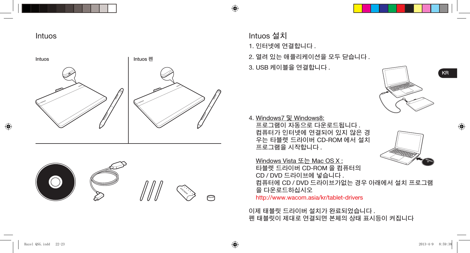 KRIntuos 설치1. 인터넷에 연결합니다 .2. 열려 있는 애플리케이션을 모두 닫습니다 .3. USB 케이블을 연결합니다 .4. Windows7 및 Windows8: 프로그램이 자동으로 다운로드됩니다 . 컴퓨터가 인터넷에 연결되어 있지 않은 경우는 타블렛 드라이버 CD-ROM 에서 설치 프로그램을 시작합니다 . Windows Vista 또는 Mac OS X : 타블렛 드라이버 CD-ROM 을 컴퓨터의 CD / DVD 드라이브에 넣습니다 . 컴퓨터에 CD / DVD 드라이브가없는 경우 아래에서 설치 프로그램을 다운로드하십시오 http://www.wacom.asia/kr/tablet-drivers이제 태블릿 드라이버 설치가 완료되었습니다 .펜 태블릿이 제대로 연결되면 본체의 상태 표시등이 켜집니다IntuosIntuos 펜IntuosHazel QSG.indd   22-23Hazel QSG.indd   22-23 2013-4-9   8:59:382013-4-9   8:59:38