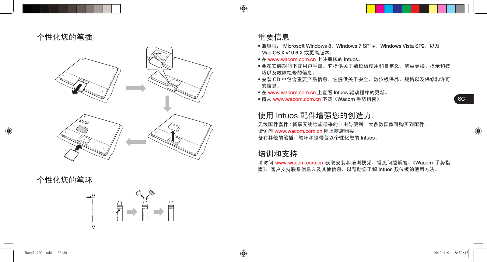 SC个性化您的笔插个性化您的笔环重要信息兼容性： Microsoft Windows 8、Windows 7 SP1+、Windows Vista SP2，以及Mac OS X v10.6.X 或更高版本。在 www.wacom.com.cn 上注册您的 Intuos。会在安装期间下载用户手册。它提供关于数位板使用和自定义、笔尖更换、提示和技巧以及故障检修的信息。安装 CD 中包含重要产品信息。它提供关于安全、数位板保养、规格以及保修和许可的信息。在 www.wacom.com.cn 上查看 Intuos 驱动程序的更新。请从 www.wacom.com.cn 下载《Wacom 手势指南》。使用 Intuos 配件增强您的创造力。无线配件套件 :畅享无线给您带来的自由与便利。大多数国家可购买到配件。请访问 www.wacom.com.cn 网上商店购买。备有其他的笔插、笔环和携带包以个性化您的 Intuos。培训和支持请访问 www.wacom.com.cn 获取安装和培训视频、常见问题解答、《Wacom 手势指南》、客户支持联系信息以及其他信息，以帮助您了解 Intuos 数位板的使用方法。••••••Hazel QSG.indd   38-39Hazel QSG.indd   38-39 2013-4-9   8:59:472013-4-9   8:59:47