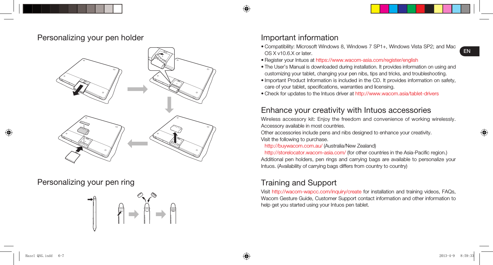 ENImportant informationCompatibility: Microsoft Windows 8, Windows 7 SP1+, Windows Vista SP2; and Mac OS X v10.6.X or later.Register your Intuos at https://www.wacom-asia.com/register/englishThe User’s Manual is downloaded during installation. It provides information on using and customizing your tablet, changing your pen nibs, tips and tricks, and troubleshooting.Important Product Information is included in the CD. It provides information on safety, care of your tablet, speciﬁ cations, warranties and licensing.Check for updates to the Intuos driver at http://www.wacom.asia/tablet-driversEnhance your creativity with Intuos accessoriesWireless accessory kit: Enjoy the freedom and convenience of working wirelessly. Accessory available in most countries.Other accessories include pens and nibs designed to enhance your creativity.Visit the following to purchase.http://buywacom.com.au/ (Australia/New Zealand)http://storelocator.wacom-asia.com/ (for other countries in the Asia-Paciﬁ c region.)Additional pen holders, pen rings and carrying bags are available to personalize your Intuos. (Availability of carrying bags differs from country to country)Training and SupportVisit http://wacom-wapcc.com/inquiry/create for installation and training videos, FAQs, Wacom Gesture Guide, Customer Support contact information and other information to help get you started using your Intuos pen tablet.•••••Personalizing your pen holderPersonalizing your pen ringHazel QSG.indd   6-7Hazel QSG.indd   6-7 2013-4-9   8:59:332013-4-9   8:59:33