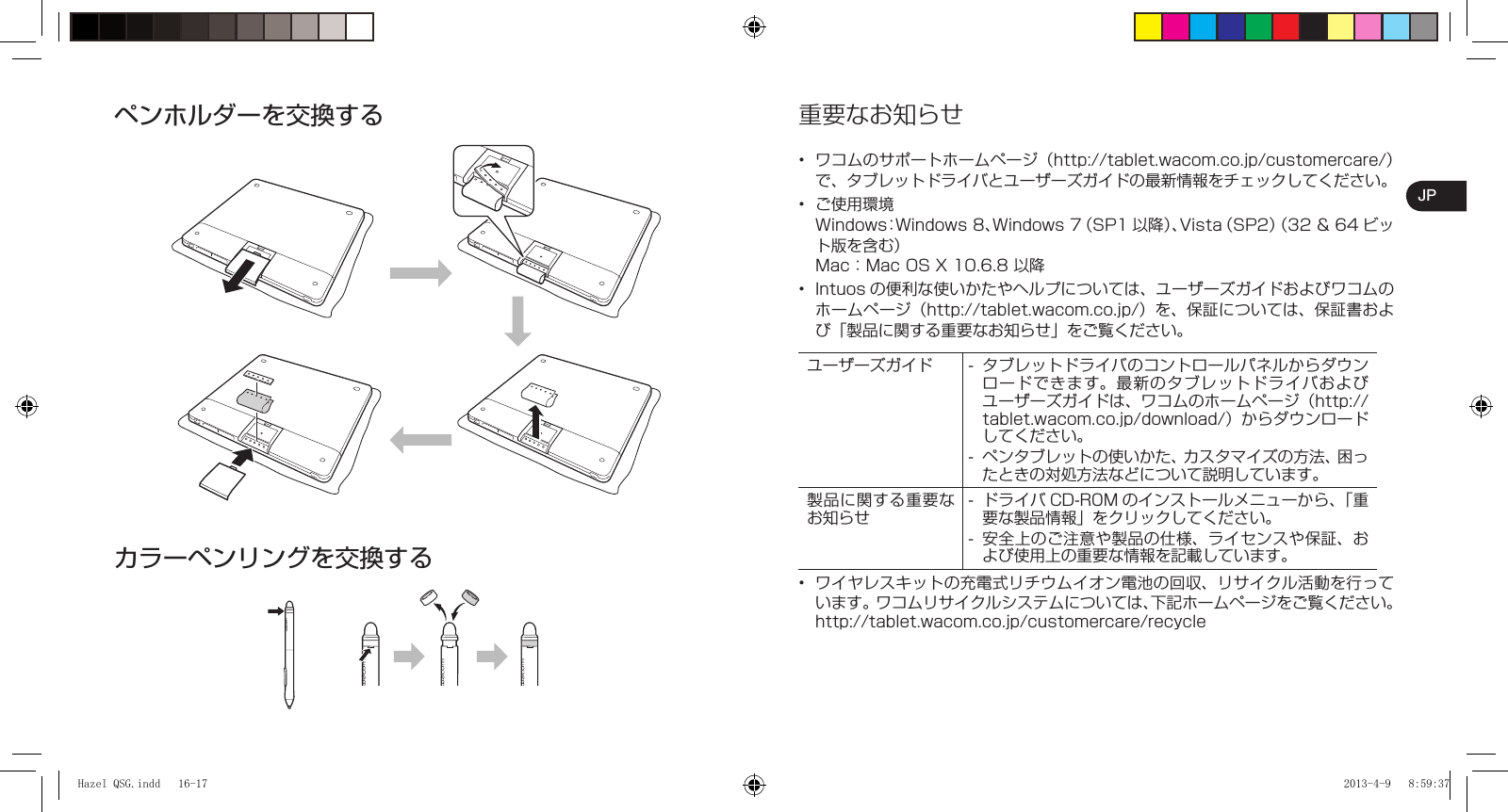 JP重要なお知らせワコムのサポートホームページ（http://tablet.wacom.co.jp/customercare/）で、タブレットドライバとユーザーズガイドの最新情報をチェックしてください。ご使用環境Windows：Windows 8、Windows 7（SP1 以降）、Vista（SP2）（32＆64ビット版を含む）Mac：Mac OS X 10.6.8 以降Intuos の便利な使いかたやヘルプについては、ユーザーズガイドおよびワコムのホームページ（http://tablet.wacom.co.jp/）を、保証については、保証書および「製品に関する重要なお知らせ」をご覧ください。ユーザーズガイド タブレットドライバのコントロールパネルからダウンロードできます。最新のタブレットドライバおよびユーザーズガイドは、ワコムのホームページ（http://tablet.wacom.co.jp/download/）からダウンロードしてください。ペンタブレットの使いかた、カスタマイズの方法、困ったときの対処方法などについて説明しています。--製品に関する重要なお知らせドライバ CD-R0M のインストールメニューから、「重要な製品情報」をクリックしてください。安全上のご注意や製品の仕様、ライセンスや保証、および使用上の重要な情報を記載しています。--ワイヤレスキットの充電式リチウムイオン電池の回収、リサイクル活動を行っています。ワコムリサイクルシステムについては、下記ホームページをご覧ください。http://tablet.wacom.co.jp/customercare/recycle••••ペンホルダーを交換するカラーペンリングを交換するHazel QSG.indd   16-17Hazel QSG.indd   16-17 2013-4-9   8:59:372013-4-9   8:59:37