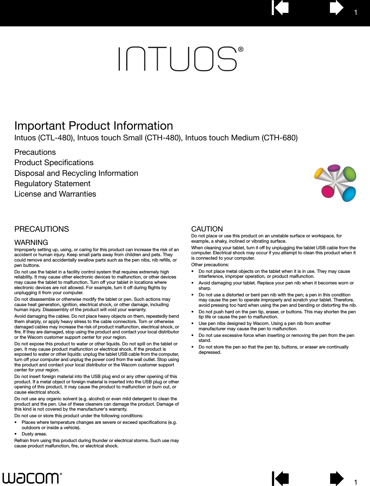 11Important Product InformationIntuos (CTL-480), Intuos touch Small (CTH-480), Intuos touch Medium (CTH-680)PrecautionsProduct SpecificationsDisposal and Recycling InformationRegulatory StatementLicense and WarrantiesPRECAUTIONSWARNINGImproperly setting up, using, or caring for this product can increase the risk of an accident or human injury. Keep small parts away from children and pets. They could remove and accidentally swallow parts such as the pen nibs, nib refills, or pen buttons. Do not use the tablet in a facility control system that requires extremely high reliability. It may cause other electronic devices to malfunction, or other devices may cause the tablet to malfunction. Turn off your tablet in locations where electronic devices are not allowed. For example, turn it off during flights by unplugging it from your computer.Do not disassemble or otherwise modify the tablet or pen. Such actions may cause heat generation, ignition, electrical shock, or other damage, including human injury. Disassembly of the product will void your warranty.Avoid damaging the cables. Do not place heavy objects on them, repeatedly bend them sharply, or apply heavy stress to the cable connectors. Torn or otherwise damaged cables may increase the risk of product malfunction, electrical shock, or fire. If they are damaged, stop using the product and contact your local distributor or the Wacom customer support center for your region.Do not expose this product to water or other liquids. Do not spill on the tablet or pen. It may cause product malfunction or electrical shock. If the product is exposed to water or other liquids: unplug the tablet USB cable from the computer, turn off your computer and unplug the power cord from the wall outlet. Stop using the product and contact your local distributor or the Wacom customer support center for your region. Do not insert foreign material into the USB plug end or any other opening of this product. If a metal object or foreign material is inserted into the USB plug or other opening of this product, it may cause the product to malfunction or burn out, or cause electrical shock.Do not use any organic solvent (e.g. alcohol) or even mild detergent to clean the product and the pen. Use of these cleaners can damage the product. Damage of this kind is not covered by the manufacturer&apos;s warranty.Do not use or store this product under the following conditions:• Places where temperature changes are severe or exceed specifications (e.g. outdoors or inside a vehicle).• Dusty areas.Refrain from using this product during thunder or electrical storms. Such use may cause product malfunction, fire, or electrical shock.CAUTIONDo not place or use this product on an unstable surface or workspace, for example, a shaky, inclined or vibrating surface.When cleaning your tablet, turn it off by unplugging the tablet USB cable from the computer. Electrical shock may occur if you attempt to clean this product when it is connected to your computer.Other precautions:• Do not place metal objects on the tablet when it is in use. They may cause interference, improper operation, or product malfunction.• Avoid damaging your tablet. Replace your pen nib when it becomes worn or sharp.• Do not use a distorted or bent pen nib with the pen; a pen in this condition may cause the pen to operate improperly and scratch your tablet. Therefore, avoid pressing too hard when using the pen and bending or distorting the nib.• Do not push hard on the pen tip, eraser, or buttons. This may shorten the pen tip life or cause the pen to malfunction.• Use pen nibs designed by Wacom. Using a pen nib from another manufacturer may cause the pen to malfunction.• Do not use excessive force when inserting or removing the pen from the pen stand.• Do not store the pen so that the pen tip, buttons, or eraser are continually depressed.