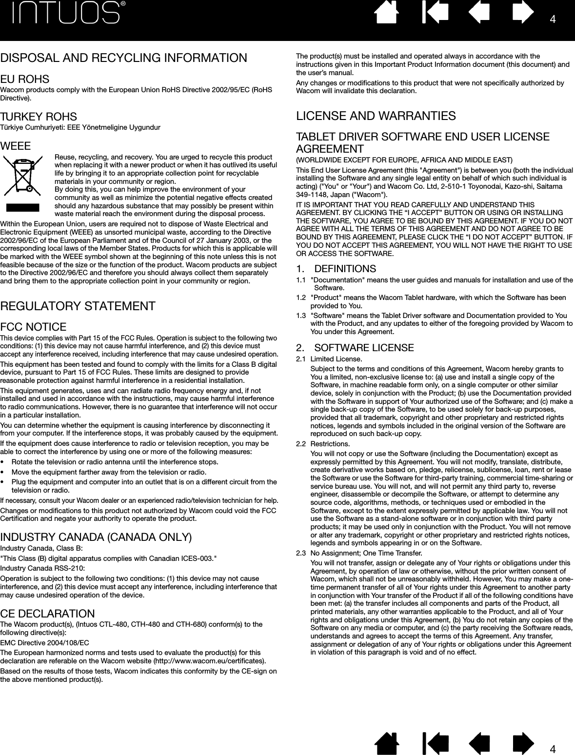 44DISPOSAL AND RECYCLING INFORMATIONEU ROHSWacom products comply with the European Union RoHS Directive 2002/95/EC (RoHS Directive).TURKEY ROHSTürkiye Cumhuriyeti: EEE Yönetmeligine UygundurWEEEReuse, recycling, and recovery. You are urged to recycle this product when replacing it with a newer product or when it has outlived its useful life by bringing it to an appropriate collection point for recyclable materials in your community or region.By doing this, you can help improve the environment of your community as well as minimize the potential negative effects created should any hazardous substance that may possibly be present within waste material reach the environment during the disposal process.Within the European Union, users are required not to dispose of Waste Electrical and Electronic Equipment (WEEE) as unsorted municipal waste, according to the Directive 2002/96/EC of the European Parliament and of the Council of 27 January 2003, or the corresponding local laws of the Member States. Products for which this is applicable will be marked with the WEEE symbol shown at the beginning of this note unless this is not feasible because of the size or the function of the product. Wacom products are subject to the Directive 2002/96/EC and therefore you should always collect them separately and bring them to the appropriate collection point in your community or region.REGULATORY STATEMENTFCC NOTICEThis device complies with Part 15 of the FCC Rules. Operation is subject to the following two conditions: (1) this device may not cause harmful interference, and (2) this device must accept any interference received, including interference that may cause undesired operation.This equipment has been tested and found to comply with the limits for a Class B digital device, pursuant to Part 15 of FCC Rules. These limits are designed to provide reasonable protection against harmful interference in a residential installation.This equipment generates, uses and can radiate radio frequency energy and, if not installed and used in accordance with the instructions, may cause harmful interference to radio communications. However, there is no guarantee that interference will not occur in a particular installation.You can determine whether the equipment is causing interference by disconnecting it from your computer. If the interference stops, it was probably caused by the equipment.If the equipment does cause interference to radio or television reception, you may be able to correct the interference by using one or more of the following measures:• Rotate the television or radio antenna until the interference stops.• Move the equipment farther away from the television or radio.• Plug the equipment and computer into an outlet that is on a different circuit from the television or radio.If necessary, consult your Wacom dealer or an experienced radio/television technician for help.Changes or modifications to this product not authorized by Wacom could void the FCC Certification and negate your authority to operate the product.INDUSTRY CANADA (CANADA ONLY)Industry Canada, Class B:&quot;This Class (B) digital apparatus complies with Canadian ICES-003.&quot;Industry Canada RSS-210:Operation is subject to the following two conditions: (1) this device may not cause interference, and (2) this device must accept any interference, including interference that may cause undesired operation of the device.CE DECLARATIONThe Wacom product(s), (Intuos CTL-480, CTH-480 and CTH-680) conform(s) to the following directive(s):EMC Directive 2004/108/ECThe European harmonized norms and tests used to evaluate the product(s) for this declaration are referable on the Wacom website (http://www.wacom.eu/certificates).Based on the results of those tests, Wacom indicates this conformity by the CE-sign on the above mentioned product(s).The product(s) must be installed and operated always in accordance with the instructions given in this Important Product Information document (this document) and the user’s manual.Any changes or modifications to this product that were not specifically authorized by Wacom will invalidate this declaration.LICENSE AND WARRANTIESTABLET DRIVER SOFTWARE END USER LICENSE AGREEMENT(WORLDWIDE EXCEPT FOR EUROPE, AFRICA AND MIDDLE EAST)This End User License Agreement (this &quot;Agreement&quot;) is between you (both the individual installing the Software and any single legal entity on behalf of which such individual is acting) (&quot;You&quot; or &quot;Your&quot;) and Wacom Co. Ltd, 2-510-1 Toyonodai, Kazo-shi, Saitama 349-1148, Japan (&quot;Wacom&quot;).IT IS IMPORTANT THAT YOU READ CAREFULLY AND UNDERSTAND THIS AGREEMENT. BY CLICKING THE “I ACCEPT” BUTTON OR USING OR INSTALLING THE SOFTWARE, YOU AGREE TO BE BOUND BY THIS AGREEMENT. IF YOU DO NOT AGREE WITH ALL THE TERMS OF THIS AGREEMENT AND DO NOT AGREE TO BE BOUND BY THIS AGREEMENT, PLEASE CLICK THE “I DO NOT ACCEPT” BUTTON. IF YOU DO NOT ACCEPT THIS AGREEMENT, YOU WILL NOT HAVE THE RIGHT TO USE OR ACCESS THE SOFTWARE.1. DEFINITIONS1.1 &quot;Documentation&quot; means the user guides and manuals for installation and use of the Software.1.2 &quot;Product&quot; means the Wacom Tablet hardware, with which the Software has been provided to You.1.3 &quot;Software&quot; means the Tablet Driver software and Documentation provided to You with the Product, and any updates to either of the foregoing provided by Wacom to You under this Agreement.2. SOFTWARE LICENSE2.1 Limited License.Subject to the terms and conditions of this Agreement, Wacom hereby grants to You a limited, non-exclusive license to: (a) use and install a single copy of the Software, in machine readable form only, on a single computer or other similar device, solely in conjunction with the Product; (b) use the Documentation provided with the Software in support of Your authorized use of the Software; and (c) make a single back-up copy of the Software, to be used solely for back-up purposes, provided that all trademark, copyright and other proprietary and restricted rights notices, legends and symbols included in the original version of the Software are reproduced on such back-up copy.2.2 Restrictions.You will not copy or use the Software (including the Documentation) except as expressly permitted by this Agreement. You will not modify, translate, distribute, create derivative works based on, pledge, relicense, sublicense, loan, rent or lease the Software or use the Software for third-party training, commercial time-sharing or service bureau use. You will not, and will not permit any third party to, reverse engineer, disassemble or decompile the Software, or attempt to determine any source code, algorithms, methods, or techniques used or embodied in the Software, except to the extent expressly permitted by applicable law. You will not use the Software as a stand-alone software or in conjunction with third party products; it may be used only in conjunction with the Product. You will not remove or alter any trademark, copyright or other proprietary and restricted rights notices, legends and symbols appearing in or on the Software.2.3 No Assignment; One Time Transfer.You will not transfer, assign or delegate any of Your rights or obligations under this Agreement, by operation of law or otherwise, without the prior written consent of Wacom, which shall not be unreasonably withheld. However, You may make a one-time permanent transfer of all of Your rights under this Agreement to another party in conjunction with Your transfer of the Product if all of the following conditions have been met: (a) the transfer includes all components and parts of the Product, all printed materials, any other warranties applicable to the Product, and all of Your rights and obligations under this Agreement, (b) You do not retain any copies of the Software on any media or computer, and (c) the party receiving the Software reads, understands and agrees to accept the terms of this Agreement. Any transfer, assignment or delegation of any of Your rights or obligations under this Agreement in violation of this paragraph is void and of no effect.