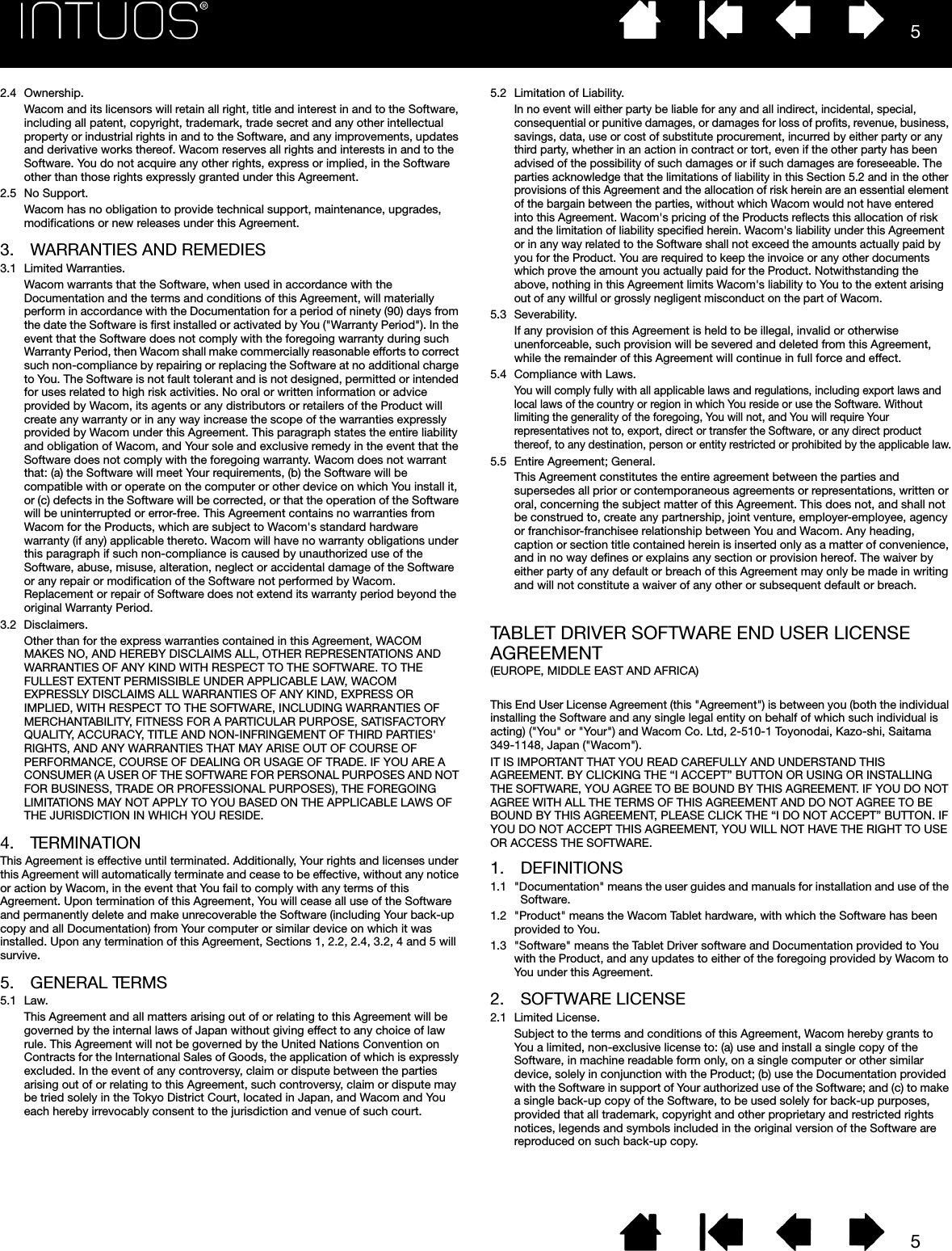 552.4 Ownership.Wacom and its licensors will retain all right, title and interest in and to the Software, including all patent, copyright, trademark, trade secret and any other intellectual property or industrial rights in and to the Software, and any improvements, updates and derivative works thereof. Wacom reserves all rights and interests in and to the Software. You do not acquire any other rights, express or implied, in the Software other than those rights expressly granted under this Agreement.2.5 No Support.Wacom has no obligation to provide technical support, maintenance, upgrades, modifications or new releases under this Agreement.3. WARRANTIES AND REMEDIES3.1 Limited Warranties.Wacom warrants that the Software, when used in accordance with the Documentation and the terms and conditions of this Agreement, will materially perform in accordance with the Documentation for a period of ninety (90) days from the date the Software is first installed or activated by You (&quot;Warranty Period&quot;). In the event that the Software does not comply with the foregoing warranty during such Warranty Period, then Wacom shall make commercially reasonable efforts to correct such non-compliance by repairing or replacing the Software at no additional charge to You. The Software is not fault tolerant and is not designed, permitted or intended for uses related to high risk activities. No oral or written information or advice provided by Wacom, its agents or any distributors or retailers of the Product will create any warranty or in any way increase the scope of the warranties expressly provided by Wacom under this Agreement. This paragraph states the entire liability and obligation of Wacom, and Your sole and exclusive remedy in the event that the Software does not comply with the foregoing warranty. Wacom does not warrant that: (a) the Software will meet Your requirements, (b) the Software will be compatible with or operate on the computer or other device on which You install it, or (c) defects in the Software will be corrected, or that the operation of the Software will be uninterrupted or error-free. This Agreement contains no warranties from Wacom for the Products, which are subject to Wacom&apos;s standard hardware warranty (if any) applicable thereto. Wacom will have no warranty obligations under this paragraph if such non-compliance is caused by unauthorized use of the Software, abuse, misuse, alteration, neglect or accidental damage of the Software or any repair or modification of the Software not performed by Wacom. Replacement or repair of Software does not extend its warranty period beyond the original Warranty Period.3.2 Disclaimers.Other than for the express warranties contained in this Agreement, WACOM MAKES NO, AND HEREBY DISCLAIMS ALL, OTHER REPRESENTATIONS AND WARRANTIES OF ANY KIND WITH RESPECT TO THE SOFTWARE. TO THE FULLEST EXTENT PERMISSIBLE UNDER APPLICABLE LAW, WACOM EXPRESSLY DISCLAIMS ALL WARRANTIES OF ANY KIND, EXPRESS OR IMPLIED, WITH RESPECT TO THE SOFTWARE, INCLUDING WARRANTIES OF MERCHANTABILITY, FITNESS FOR A PARTICULAR PURPOSE, SATISFACTORY QUALITY, ACCURACY, TITLE AND NON-INFRINGEMENT OF THIRD PARTIES&apos; RIGHTS, AND ANY WARRANTIES THAT MAY ARISE OUT OF COURSE OF PERFORMANCE, COURSE OF DEALING OR USAGE OF TRADE. IF YOU ARE A CONSUMER (A USER OF THE SOFTWARE FOR PERSONAL PURPOSES AND NOT FOR BUSINESS, TRADE OR PROFESSIONAL PURPOSES), THE FOREGOING LIMITATIONS MAY NOT APPLY TO YOU BASED ON THE APPLICABLE LAWS OF THE JURISDICTION IN WHICH YOU RESIDE.4. TERMINATIONThis Agreement is effective until terminated. Additionally, Your rights and licenses under this Agreement will automatically terminate and cease to be effective, without any notice or action by Wacom, in the event that You fail to comply with any terms of this Agreement. Upon termination of this Agreement, You will cease all use of the Software and permanently delete and make unrecoverable the Software (including Your back-up copy and all Documentation) from Your computer or similar device on which it was installed. Upon any termination of this Agreement, Sections 1, 2.2, 2.4, 3.2, 4 and 5 will survive.5. GENERAL TERMS5.1 Law.This Agreement and all matters arising out of or relating to this Agreement will be governed by the internal laws of Japan without giving effect to any choice of law rule. This Agreement will not be governed by the United Nations Convention on Contracts for the International Sales of Goods, the application of which is expressly excluded. In the event of any controversy, claim or dispute between the parties arising out of or relating to this Agreement, such controversy, claim or dispute may be tried solely in the Tokyo District Court, located in Japan, and Wacom and You each hereby irrevocably consent to the jurisdiction and venue of such court.5.2 Limitation of Liability.In no event will either party be liable for any and all indirect, incidental, special, consequential or punitive damages, or damages for loss of profits, revenue, business, savings, data, use or cost of substitute procurement, incurred by either party or any third party, whether in an action in contract or tort, even if the other party has been advised of the possibility of such damages or if such damages are foreseeable. The parties acknowledge that the limitations of liability in this Section 5.2 and in the other provisions of this Agreement and the allocation of risk herein are an essential element of the bargain between the parties, without which Wacom would not have entered into this Agreement. Wacom&apos;s pricing of the Products reflects this allocation of risk and the limitation of liability specified herein. Wacom&apos;s liability under this Agreement or in any way related to the Software shall not exceed the amounts actually paid by you for the Product. You are required to keep the invoice or any other documents which prove the amount you actually paid for the Product. Notwithstanding the above, nothing in this Agreement limits Wacom&apos;s liability to You to the extent arising out of any willful or grossly negligent misconduct on the part of Wacom.5.3 Severability.If any provision of this Agreement is held to be illegal, invalid or otherwise unenforceable, such provision will be severed and deleted from this Agreement, while the remainder of this Agreement will continue in full force and effect.5.4 Compliance with Laws.You will comply fully with all applicable laws and regulations, including export laws and local laws of the country or region in which You reside or use the Software. Without limiting the generality of the foregoing, You will not, and You will require Your representatives not to, export, direct or transfer the Software, or any direct product thereof, to any destination, person or entity restricted or prohibited by the applicable law.5.5 Entire Agreement; General.This Agreement constitutes the entire agreement between the parties and supersedes all prior or contemporaneous agreements or representations, written or oral, concerning the subject matter of this Agreement. This does not, and shall not be construed to, create any partnership, joint venture, employer-employee, agency or franchisor-franchisee relationship between You and Wacom. Any heading, caption or section title contained herein is inserted only as a matter of convenience, and in no way defines or explains any section or provision hereof. The waiver by either party of any default or breach of this Agreement may only be made in writing and will not constitute a waiver of any other or subsequent default or breach.TABLET DRIVER SOFTWARE END USER LICENSE AGREEMENT(EUROPE, MIDDLE EAST AND AFRICA) This End User License Agreement (this &quot;Agreement&quot;) is between you (both the individual installing the Software and any single legal entity on behalf of which such individual is acting) (&quot;You&quot; or &quot;Your&quot;) and Wacom Co. Ltd, 2-510-1 Toyonodai, Kazo-shi, Saitama 349-1148, Japan (&quot;Wacom&quot;). IT IS IMPORTANT THAT YOU READ CAREFULLY AND UNDERSTAND THIS AGREEMENT. BY CLICKING THE “I ACCEPT” BUTTON OR USING OR INSTALLING THE SOFTWARE, YOU AGREE TO BE BOUND BY THIS AGREEMENT. IF YOU DO NOT AGREE WITH ALL THE TERMS OF THIS AGREEMENT AND DO NOT AGREE TO BE BOUND BY THIS AGREEMENT, PLEASE CLICK THE “I DO NOT ACCEPT” BUTTON. IF YOU DO NOT ACCEPT THIS AGREEMENT, YOU WILL NOT HAVE THE RIGHT TO USE OR ACCESS THE SOFTWARE.1. DEFINITIONS1.1 &quot;Documentation&quot; means the user guides and manuals for installation and use of the Software. 1.2 &quot;Product&quot; means the Wacom Tablet hardware, with which the Software has been provided to You. 1.3 &quot;Software&quot; means the Tablet Driver software and Documentation provided to You with the Product, and any updates to either of the foregoing provided by Wacom to You under this Agreement.2. SOFTWARE LICENSE2.1 Limited License.Subject to the terms and conditions of this Agreement, Wacom hereby grants to You a limited, non-exclusive license to: (a) use and install a single copy of the Software, in machine readable form only, on a single computer or other similar device, solely in conjunction with the Product; (b) use the Documentation provided with the Software in support of Your authorized use of the Software; and (c) to make a single back-up copy of the Software, to be used solely for back-up purposes, provided that all trademark, copyright and other proprietary and restricted rights notices, legends and symbols included in the original version of the Software are reproduced on such back-up copy.