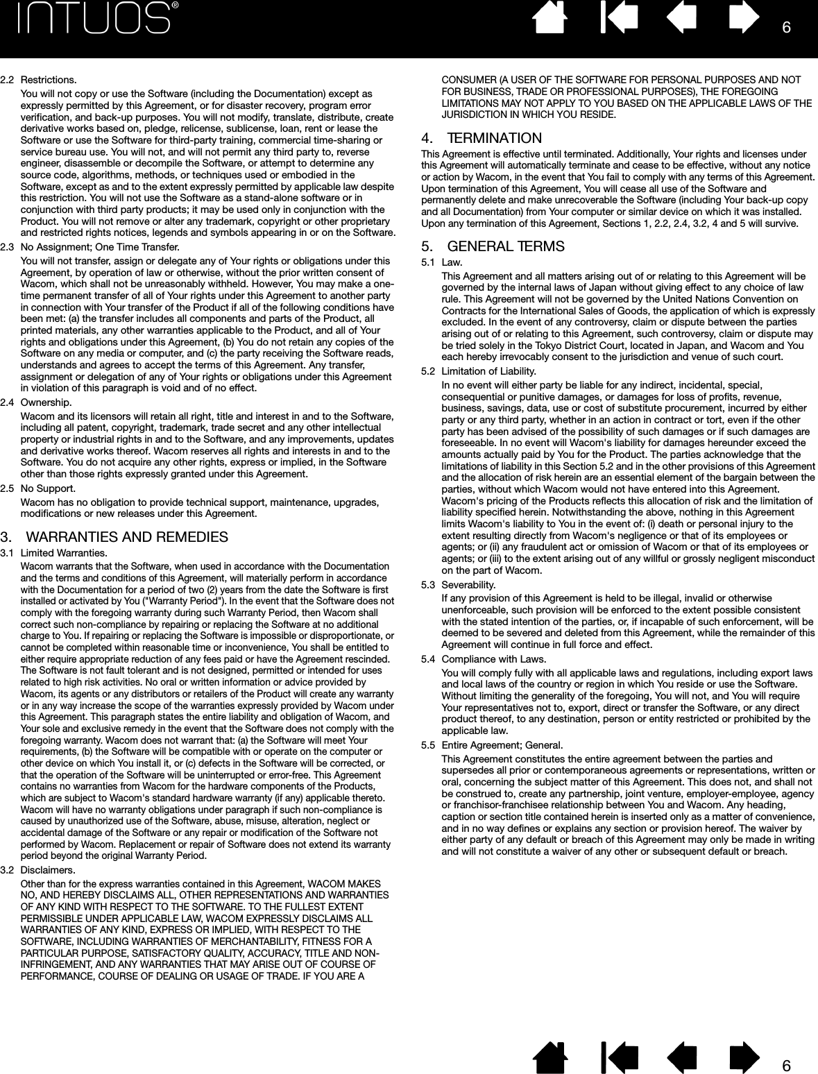 662.2 Restrictions.You will not copy or use the Software (including the Documentation) except as expressly permitted by this Agreement, or for disaster recovery, program error verification, and back-up purposes. You will not modify, translate, distribute, create derivative works based on, pledge, relicense, sublicense, loan, rent or lease the Software or use the Software for third-party training, commercial time-sharing or service bureau use. You will not, and will not permit any third party to, reverse engineer, disassemble or decompile the Software, or attempt to determine any source code, algorithms, methods, or techniques used or embodied in the Software, except as and to the extent expressly permitted by applicable law despite this restriction. You will not use the Software as a stand-alone software or in conjunction with third party products; it may be used only in conjunction with the Product. You will not remove or alter any trademark, copyright or other proprietary and restricted rights notices, legends and symbols appearing in or on the Software.2.3 No Assignment; One Time Transfer.You will not transfer, assign or delegate any of Your rights or obligations under this Agreement, by operation of law or otherwise, without the prior written consent of Wacom, which shall not be unreasonably withheld. However, You may make a one-time permanent transfer of all of Your rights under this Agreement to another party in connection with Your transfer of the Product if all of the following conditions have been met: (a) the transfer includes all components and parts of the Product, all printed materials, any other warranties applicable to the Product, and all of Your rights and obligations under this Agreement, (b) You do not retain any copies of the Software on any media or computer, and (c) the party receiving the Software reads, understands and agrees to accept the terms of this Agreement. Any transfer, assignment or delegation of any of Your rights or obligations under this Agreement in violation of this paragraph is void and of no effect.2.4 Ownership.Wacom and its licensors will retain all right, title and interest in and to the Software, including all patent, copyright, trademark, trade secret and any other intellectual property or industrial rights in and to the Software, and any improvements, updates and derivative works thereof. Wacom reserves all rights and interests in and to the Software. You do not acquire any other rights, express or implied, in the Software other than those rights expressly granted under this Agreement.2.5 No Support.Wacom has no obligation to provide technical support, maintenance, upgrades, modifications or new releases under this Agreement.3. WARRANTIES AND REMEDIES3.1 Limited Warranties.Wacom warrants that the Software, when used in accordance with the Documentation and the terms and conditions of this Agreement, will materially perform in accordance with the Documentation for a period of two (2) years from the date the Software is first installed or activated by You (&quot;Warranty Period&quot;). In the event that the Software does not comply with the foregoing warranty during such Warranty Period, then Wacom shall correct such non-compliance by repairing or replacing the Software at no additional charge to You. If repairing or replacing the Software is impossible or disproportionate, or cannot be completed within reasonable time or inconvenience, You shall be entitled to either require appropriate reduction of any fees paid or have the Agreement rescinded. The Software is not fault tolerant and is not designed, permitted or intended for uses related to high risk activities. No oral or written information or advice provided by Wacom, its agents or any distributors or retailers of the Product will create any warranty or in any way increase the scope of the warranties expressly provided by Wacom under this Agreement. This paragraph states the entire liability and obligation of Wacom, and Your sole and exclusive remedy in the event that the Software does not comply with the foregoing warranty. Wacom does not warrant that: (a) the Software will meet Your requirements, (b) the Software will be compatible with or operate on the computer or other device on which You install it, or (c) defects in the Software will be corrected, or that the operation of the Software will be uninterrupted or error-free. This Agreement contains no warranties from Wacom for the hardware components of the Products, which are subject to Wacom&apos;s standard hardware warranty (if any) applicable thereto. Wacom will have no warranty obligations under paragraph if such non-compliance is caused by unauthorized use of the Software, abuse, misuse, alteration, neglect or accidental damage of the Software or any repair or modification of the Software not performed by Wacom. Replacement or repair of Software does not extend its warranty period beyond the original Warranty Period.3.2 Disclaimers.Other than for the express warranties contained in this Agreement, WACOM MAKES NO, AND HEREBY DISCLAIMS ALL, OTHER REPRESENTATIONS AND WARRANTIES OF ANY KIND WITH RESPECT TO THE SOFTWARE. TO THE FULLEST EXTENT PERMISSIBLE UNDER APPLICABLE LAW, WACOM EXPRESSLY DISCLAIMS ALL WARRANTIES OF ANY KIND, EXPRESS OR IMPLIED, WITH RESPECT TO THE SOFTWARE, INCLUDING WARRANTIES OF MERCHANTABILITY, FITNESS FOR A PARTICULAR PURPOSE, SATISFACTORY QUALITY, ACCURACY, TITLE AND NON-INFRINGEMENT, AND ANY WARRANTIES THAT MAY ARISE OUT OF COURSE OF PERFORMANCE, COURSE OF DEALING OR USAGE OF TRADE. IF YOU ARE A CONSUMER (A USER OF THE SOFTWARE FOR PERSONAL PURPOSES AND NOT FOR BUSINESS, TRADE OR PROFESSIONAL PURPOSES), THE FOREGOING LIMITATIONS MAY NOT APPLY TO YOU BASED ON THE APPLICABLE LAWS OF THE JURISDICTION IN WHICH YOU RESIDE.4. TERMINATIONThis Agreement is effective until terminated. Additionally, Your rights and licenses under this Agreement will automatically terminate and cease to be effective, without any notice or action by Wacom, in the event that You fail to comply with any terms of this Agreement. Upon termination of this Agreement, You will cease all use of the Software and permanently delete and make unrecoverable the Software (including Your back-up copy and all Documentation) from Your computer or similar device on which it was installed. Upon any termination of this Agreement, Sections 1, 2.2, 2.4, 3.2, 4 and 5 will survive.5. GENERAL TERMS5.1 Law.This Agreement and all matters arising out of or relating to this Agreement will be governed by the internal laws of Japan without giving effect to any choice of law rule. This Agreement will not be governed by the United Nations Convention on Contracts for the International Sales of Goods, the application of which is expressly excluded. In the event of any controversy, claim or dispute between the parties arising out of or relating to this Agreement, such controversy, claim or dispute may be tried solely in the Tokyo District Court, located in Japan, and Wacom and You each hereby irrevocably consent to the jurisdiction and venue of such court.5.2 Limitation of Liability.In no event will either party be liable for any indirect, incidental, special, consequential or punitive damages, or damages for loss of profits, revenue, business, savings, data, use or cost of substitute procurement, incurred by either party or any third party, whether in an action in contract or tort, even if the other party has been advised of the possibility of such damages or if such damages are foreseeable. In no event will Wacom&apos;s liability for damages hereunder exceed the amounts actually paid by You for the Product. The parties acknowledge that the limitations of liability in this Section 5.2 and in the other provisions of this Agreement and the allocation of risk herein are an essential element of the bargain between the parties, without which Wacom would not have entered into this Agreement. Wacom&apos;s pricing of the Products reflects this allocation of risk and the limitation of liability specified herein. Notwithstanding the above, nothing in this Agreement limits Wacom&apos;s liability to You in the event of: (i) death or personal injury to the extent resulting directly from Wacom&apos;s negligence or that of its employees or agents; or (ii) any fraudulent act or omission of Wacom or that of its employees or agents; or (iii) to the extent arising out of any willful or grossly negligent misconduct on the part of Wacom.5.3 Severability.If any provision of this Agreement is held to be illegal, invalid or otherwise unenforceable, such provision will be enforced to the extent possible consistent with the stated intention of the parties, or, if incapable of such enforcement, will be deemed to be severed and deleted from this Agreement, while the remainder of this Agreement will continue in full force and effect.5.4 Compliance with Laws.You will comply fully with all applicable laws and regulations, including export laws and local laws of the country or region in which You reside or use the Software. Without limiting the generality of the foregoing, You will not, and You will require Your representatives not to, export, direct or transfer the Software, or any direct product thereof, to any destination, person or entity restricted or prohibited by the applicable law. 5.5 Entire Agreement; General.This Agreement constitutes the entire agreement between the parties and supersedes all prior or contemporaneous agreements or representations, written or oral, concerning the subject matter of this Agreement. This does not, and shall not be construed to, create any partnership, joint venture, employer-employee, agency or franchisor-franchisee relationship between You and Wacom. Any heading, caption or section title contained herein is inserted only as a matter of convenience, and in no way defines or explains any section or provision hereof. The waiver by either party of any default or breach of this Agreement may only be made in writing and will not constitute a waiver of any other or subsequent default or breach.