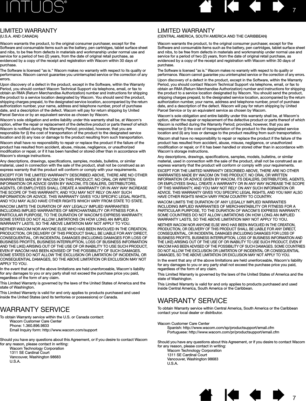 77LIMITED WARRANTY (U.S.A. AND CANADA)Wacom warrants the product, to the original consumer purchaser, except for the Software and consumable items such as the battery, pen cartridges, tablet surface sheet and nibs, to be free from defects in materials and workmanship under normal use and service for a period of two (2) years, from the date of original retail purchase, as evidenced by a copy of the receipt and registration with Wacom within 30 days of purchase. The Software is licensed &quot;as is.&quot; Wacom makes no warranty with respect to its quality or performance. Wacom cannot guarantee you uninterrupted service or the correction of any errors. Upon discovery of a defect in the product, except in the Software, within the Warranty Period, you should contact Wacom Technical Support via telephone, email, or fax to obtain an RMA (Return Merchandise Authorization) number and instructions for shipping the product to a service location designated by Wacom. You should send the product, shipping charges prepaid, to the designated service location, accompanied by the return authorization number, your name, address and telephone number, proof of purchase date, and a description of the defect. Wacom will pay for return shipping by United Parcel Service or by an equivalent service as chosen by Wacom. Wacom&apos;s sole obligation and entire liability under this warranty shall be, at Wacom&apos;s option, either the repair or replacement of the defective product or parts thereof of which Wacom is notified during the Warranty Period; provided, however, that you are responsible for (i) the cost of transportation of the product to the designated service location and (ii) any loss or damage to the product resulting from such transportation. Wacom shall have no responsibility to repair or replace the product if the failure of the product has resulted from accident, abuse, misuse, negligence, or unauthorized modification or repair, or if it has been handled or stored other than in accordance with Wacom&apos;s storage instructions. Any descriptions, drawings, specifications, samples, models, bulletins, or similar material, used in connection with the sale of the product, shall not be construed as an express warranty that the product will conform or comply with your requirements. EXCEPT FOR THE LIMITED WARRANTY DESCRIBED ABOVE, THERE ARE NO OTHER WARRANTIES MADE BY WACOM ON THIS PRODUCT. NO ORAL OR WRITTEN INFORMATION OR ADVICE GIVEN BY WACOM, ITS DEALERS, DISTRIBUTORS, AGENTS, OR EMPLOYEES SHALL CREATE A WARRANTY OR IN ANY WAY INCREASE THE SCOPE OF THIS WARRANTY, AND YOU MAY NOT RELY ON ANY SUCH INFORMATION OR ADVICE. THIS WARRANTY GIVES YOU SPECIFIC LEGAL RIGHTS, AND YOU MAY ALSO HAVE OTHER RIGHTS WHICH VARY FROM STATE TO STATE.WACOM LIMITS THE DURATION OF ANY LEGALLY IMPLIED WARRANTIES INCLUDING IMPLIED WARRANTIES OF MERCHANTABILITY OR FITNESS FOR A PARTICULAR PURPOSE, TO THE DURATION OF WACOM&apos;S EXPRESS WARRANTY. SOME STATES DO NOT ALLOW LIMITATIONS ON HOW LONG AN IMPLIED WARRANTY LASTS, SO THE ABOVE LIMITATION MAY NOT APPLY TO YOU. NEITHER WACOM NOR ANYONE ELSE WHO HAS BEEN INVOLVED IN THE CREATION, PRODUCTION, OR DELIVERY OF THIS PRODUCT SHALL BE LIABLE FOR ANY DIRECT, CONSEQUENTIAL, OR INCIDENTAL DAMAGES (INCLUDING DAMAGES FOR LOSS OF BUSINESS PROFITS, BUSINESS INTERRUPTION, LOSS OF BUSINESS INFORMATION AND THE LIKE) ARISING OUT OF THE USE OF OR INABILITY TO USE SUCH PRODUCT, EVEN IF WACOM HAS BEEN ADVISED OF THE POSSIBILITY OF SUCH DAMAGES. SOME STATES DO NOT ALLOW THE EXCLUSION OR LIMITATION OF INCIDENTAL OR CONSEQUENTIAL DAMAGES, SO THE ABOVE LIMITATION OR EXCLUSION MAY NOT APPLY TO YOU. In the event that any of the above limitations are held unenforceable, Wacom&apos;s liability for any damages to you or any party shall not exceed the purchase price you paid, regardless of the form of any claim. This Limited Warranty is governed by the laws of the United States of America and the state of Washington. This Limited Warranty is valid for and only applies to products purchased and used inside the United States (and its territories or possessions) or Canada.WARRANTY SERVICETo obtain Warranty service within the U.S. or Canada contact:Wacom Customer Care Center Phone: 1.360.896.9833 Email Inquiry form: http://www.wacom.com/supportShould you have any questions about this Agreement, or if you desire to contact Wacom for any reason, please contact in writing:Wacom Technology Corporation 1311 SE Cardinal Court Vancouver, Washington 98683U.S.A.LIMITED WARRANTY(CENTRAL AMERICA, SOUTH AMERICA AND THE CARIBBEAN)Wacom warrants the product, to the original consumer purchaser, except for the Software and consumable items such as the battery, pen cartridges, tablet surface sheet and nibs, to be free from defects in materials and workmanship under normal use and service for a period of two (2) years, from the date of original retail purchase, as evidenced by a copy of the receipt and registration with Wacom within 30 days of purchase. The Software is licensed &quot;as is.&quot; Wacom makes no warranty with respect to its quality or performance. Wacom cannot guarantee you uninterrupted service or the correction of any errors. Upon discovery of a defect in the product, except in the Software, within the Warranty Period, you should contact Wacom Technical Support via telephone, email, or fax to obtain an RMA (Return Merchandise Authorization) number and instructions for shipping the product to a service location designated by Wacom. You should send the product, shipping charges prepaid, to the designated service location, accompanied by the return authorization number, your name, address and telephone number, proof of purchase date, and a description of the defect. Wacom will pay for return shipping by United Parcel Service or by an equivalent service as chosen by Wacom. Wacom&apos;s sole obligation and entire liability under this warranty shall be, at Wacom&apos;s option, either the repair or replacement of the defective product or parts thereof of which Wacom is notified during the Warranty Period; provided, however, that you are responsible for (i) the cost of transportation of the product to the designated service location and (ii) any loss or damage to the product resulting from such transportation. Wacom shall have no responsibility to repair or replace the product if the failure of the product has resulted from accident, abuse, misuse, negligence, or unauthorized modification or repair, or if it has been handled or stored other than in accordance with Wacom&apos;s storage instructions. Any descriptions, drawings, specifications, samples, models, bulletins, or similar material, used in connection with the sale of the product, shall not be construed as an express warranty that the product will conform or comply with your requirements. EXCEPT FOR THE LIMITED WARRANTY DESCRIBED ABOVE, THERE ARE NO OTHER WARRANTIES MADE BY WACOM ON THIS PRODUCT. NO ORAL OR WRITTEN INFORMATION OR ADVICE GIVEN BY WACOM, ITS DEALERS, DISTRIBUTORS, AGENTS, OR EMPLOYEES SHALL CREATE A WARRANTY OR IN ANY WAY INCREASE THE SCOPE OF THIS WARRANTY, AND YOU MAY NOT RELY ON ANY SUCH INFORMATION OR ADVICE. THIS WARRANTY GIVES YOU SPECIFIC LEGAL RIGHTS, AND YOU MAY ALSO HAVE OTHER RIGHTS WHICH VARY FROM COUNTRY TO COUNTRY. WACOM LIMITS THE DURATION OF ANY LEGALLY IMPLIED WARRANTIES INCLUDING IMPLIED WARRANTIES OF MERCHANTABILITY OR FITNESS FOR A PARTICULAR PURPOSE, TO THE DURATION OF WACOM&apos;S EXPRESS WARRANTY. SOME COUNTRIES DO NOT ALLOW LIMITATIONS ON HOW LONG AN IMPLIED WARRANTY LASTS, SO THE ABOVE LIMITATION MAY NOT APPLY TO YOU. NEITHER WACOM NOR ANYONE ELSE WHO HAS BEEN INVOLVED IN THE CREATION, PRODUCTION, OR DELIVERY OF THIS PRODUCT SHALL BE LIABLE FOR ANY DIRECT, CONSEQUENTIAL, OR INCIDENTAL DAMAGES (INCLUDING DAMAGES FOR LOSS OF BUSINESS PROFITS, BUSINESS INTERRUPTION, LOSS OF BUSINESS INFORMATION AND THE LIKE) ARISING OUT OF THE USE OF OR INABILITY TO USE SUCH PRODUCT, EVEN IF WACOM HAS BEEN ADVISED OF THE POSSIBILITY OF SUCH DAMAGES. SOME COUNTRIES DO NOT ALLOW THE EXCLUSION OR LIMITATION OF INCIDENTAL OR CONSEQUENTIAL DAMAGES, SO THE ABOVE LIMITATION OR EXCLUSION MAY NOT APPLY TO YOU. In the event that any of the above limitations are held unenforceable, Wacom&apos;s liability for any damages to you or any party shall not exceed the purchase price you paid, regardless of the form of any claim. This Limited Warranty is governed by the laws of the United States of America and the state of Washington. This Limited Warranty is valid for and only applies to products purchased and used inside Central America, South America or the Caribbean.WARRANTY SERVICETo obtain Warranty service within Central America, South America or the Caribbean contact your local dealer or distributor.Wacom Customer Care CenterSpanish: http://www.wacom.com/sp/productsupport/email.cfm Portuguese: http://www.wacom.com/pr/productsupport/email.cfmShould you have any questions about this Agreement, or if you desire to contact Wacom for any reason, please contact in writing:Wacom Technology Corporation 1311 SE Cardinal Court Vancouver, Washington 98683 U.S.A.