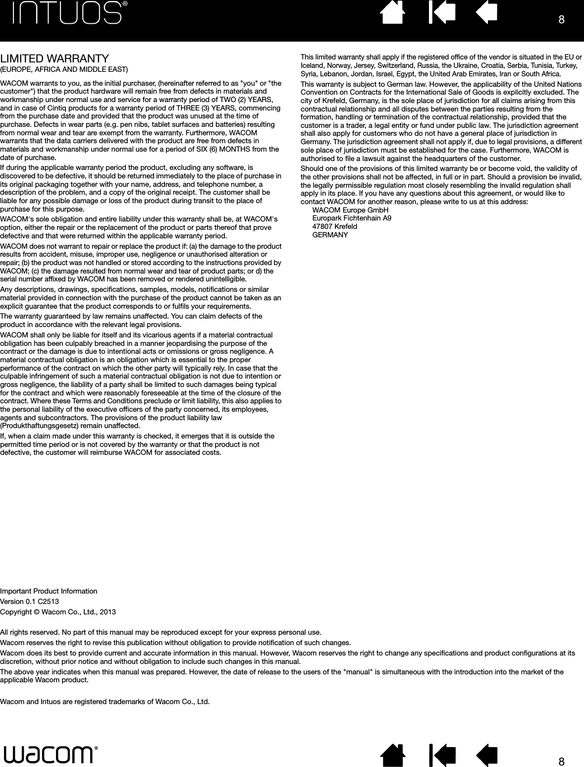 88LIMITED WARRANTY (EUROPE, AFRICA AND MIDDLE EAST)WACOM warrants to you, as the initial purchaser, (hereinafter referred to as &quot;you&quot; or &quot;the customer&quot;) that the product hardware will remain free from defects in materials and workmanship under normal use and service for a warranty period of TWO (2) YEARS, and in case of Cintiq products for a warranty period of THREE (3) YEARS, commencing from the purchase date and provided that the product was unused at the time of purchase. Defects in wear parts (e.g. pen nibs, tablet surfaces and batteries) resulting from normal wear and tear are exempt from the warranty. Furthermore, WACOM warrants that the data carriers delivered with the product are free from defects in materials and workmanship under normal use for a period of SIX (6) MONTHS from the date of purchase.If during the applicable warranty period the product, excluding any software, is discovered to be defective, it should be returned immediately to the place of purchase in its original packaging together with your name, address, and telephone number, a description of the problem, and a copy of the original receipt. The customer shall be liable for any possible damage or loss of the product during transit to the place of purchase for this purpose. WACOM&apos;s sole obligation and entire liability under this warranty shall be, at WACOM&apos;s option, either the repair or the replacement of the product or parts thereof that prove defective and that were returned within the applicable warranty period.WACOM does not warrant to repair or replace the product if: (a) the damage to the product results from accident, misuse, improper use, negligence or unauthorised alteration or repair; (b) the product was not handled or stored according to the instructions provided by WACOM; (c) the damage resulted from normal wear and tear of product parts; or d) the serial number affixed by WACOM has been removed or rendered unintelligible.Any descriptions, drawings, specifications, samples, models, notifications or similar material provided in connection with the purchase of the product cannot be taken as an explicit guarantee that the product corresponds to or fulfils your requirements. The warranty guaranteed by law remains unaffected. You can claim defects of the product in accordance with the relevant legal provisions.WACOM shall only be liable for itself and its vicarious agents if a material contractual obligation has been culpably breached in a manner jeopardising the purpose of the contract or the damage is due to intentional acts or omissions or gross negligence. A material contractual obligation is an obligation which is essential to the proper performance of the contract on which the other party will typically rely. In case that the culpable infringement of such a material contractual obligation is not due to intention or gross negligence, the liability of a party shall be limited to such damages being typical for the contract and which were reasonably foreseeable at the time of the closure of the contract. Where these Terms and Conditions preclude or limit liability, this also applies to the personal liability of the executive officers of the party concerned, its employees, agents and subcontractors. The provisions of the product liability law (Produkthaftungsgesetz) remain unaffected.If, when a claim made under this warranty is checked, it emerges that it is outside the permitted time period or is not covered by the warranty or that the product is not defective, the customer will reimburse WACOM for associated costs.This limited warranty shall apply if the registered office of the vendor is situated in the EU or Iceland, Norway, Jersey, Switzerland, Russia, the Ukraine, Croatia, Serbia, Tunisia, Turkey, Syria, Lebanon, Jordan, Israel, Egypt, the United Arab Emirates, Iran or South Africa.This warranty is subject to German law. However, the applicability of the United Nations Convention on Contracts for the International Sale of Goods is explicitly excluded. The city of Krefeld, Germany, is the sole place of jurisdiction for all claims arising from this contractual relationship and all disputes between the parties resulting from the formation, handling or termination of the contractual relationship, provided that the customer is a trader, a legal entity or fund under public law. The jurisdiction agreement shall also apply for customers who do not have a general place of jurisdiction in Germany. The jurisdiction agreement shall not apply if, due to legal provisions, a different sole place of jurisdiction must be established for the case. Furthermore, WACOM is authorised to file a lawsuit against the headquarters of the customer. Should one of the provisions of this limited warranty be or become void, the validity of the other provisions shall not be affected, in full or in part. Should a provision be invalid, the legally permissible regulation most closely resembling the invalid regulation shall apply in its place. If you have any questions about this agreement, or would like to contact WACOM for another reason, please write to us at this address:WACOM Europe GmbHEuropark Fichtenhain A947807 KrefeldGERMANYImportant Product InformationVersion 0.1 C2513Copyright © Wacom Co., Ltd., 2013All rights reserved. No part of this manual may be reproduced except for your express personal use.Wacom reserves the right to revise this publication without obligation to provide notification of such changes.Wacom does its best to provide current and accurate information in this manual. However, Wacom reserves the right to change any specifications and product configurations at its discretion, without prior notice and without obligation to include such changes in this manual.The above year indicates when this manual was prepared. However, the date of release to the users of the &quot;manual&quot; is simultaneous with the introduction into the market of the applicable Wacom product.Wacom and Intuos are registered trademarks of Wacom Co., Ltd.