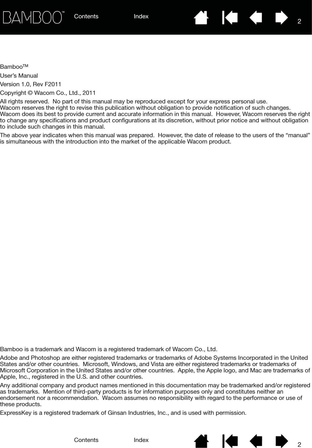 Contents IndexContents 2Index2BambooTMUser’s ManualVersion 1.0, Rev F2011Copyright © Wacom Co., Ltd., 2011All rights reserved.  No part of this manual may be reproduced except for your express personal use.  Wacom reserves the right to revise this publication without obligation to provide notification of such changes.  Wacom does its best to provide current and accurate information in this manual.  However, Wacom reserves the right to change any specifications and product configurations at its discretion, without prior notice and without obligation to include such changes in this manual.The above year indicates when this manual was prepared.  However, the date of release to the users of the “manual” is simultaneous with the introduction into the market of the applicable Wacom product.Bamboo is a trademark and Wacom is a registered trademark of Wacom Co., Ltd.Adobe and Photoshop are either registered trademarks or trademarks of Adobe Systems Incorporated in the United States and/or other countries.  Microsoft, Windows, and Vista are either registered trademarks or trademarks of Microsoft Corporation in the United States and/or other countries.  Apple, the Apple logo, and Mac are trademarks of Apple, Inc., registered in the U.S. and other countries.Any additional company and product names mentioned in this documentation may be trademarked and/or registered as trademarks.  Mention of third-party products is for information purposes only and constitutes neither an endorsement nor a recommendation.  Wacom assumes no responsibility with regard to the performance or use of these products.ExpressKey is a registered trademark of Ginsan Industries, Inc., and is used with permission.