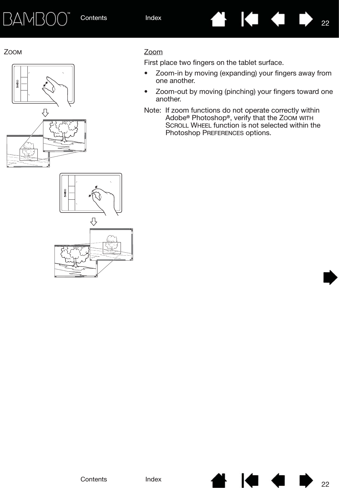 Contents IndexContents 22Index22ZOOM ZoomFirst place two fingers on the tablet surface.• Zoom-in by moving (expanding) your fingers away from one another.• Zoom-out by moving (pinching) your fingers toward one another.Note:  If zoom functions do not operate correctly within Adobe® Photoshop®, verify that the ZOOM WITH SCROLL WHEEL function is not selected within the Photoshop PREFERENCES options.