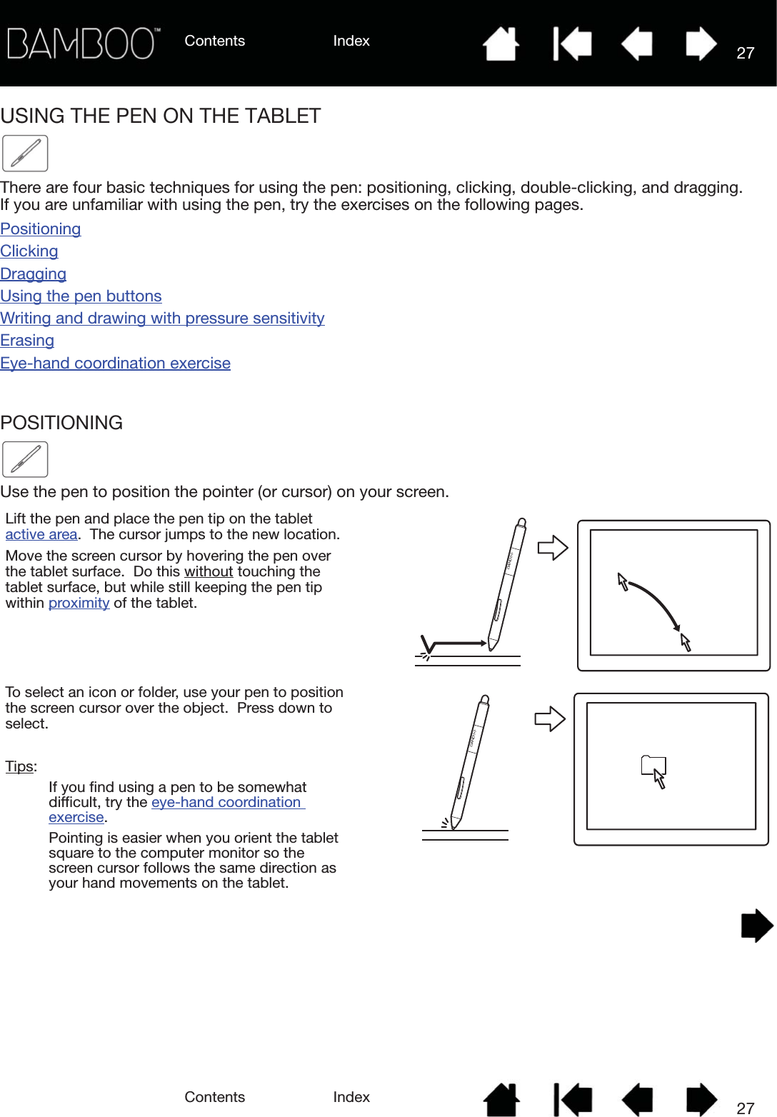 Contents IndexContents 27Index27USING THE PEN ON THE TABLETThere are four basic techniques for using the pen: positioning, clicking, double-clicking, and dragging.  If you are unfamiliar with using the pen, try the exercises on the following pages.PositioningClickingDraggingUsing the pen buttonsWriting and drawing with pressure sensitivityErasingEye-hand coordination exercisePOSITIONINGUse the pen to position the pointer (or cursor) on your screen.  Lift the pen and place the pen tip on the tablet active area.  The cursor jumps to the new location.Move the screen cursor by hovering the pen over the tablet surface.  Do this without touching the tablet surface, but while still keeping the pen tip within proximity of the tablet.To select an icon or folder, use your pen to position the screen cursor over the object.  Press down to select.Tips: If you find using a pen to be somewhat difficult, try the eye-hand coordination exercise.Pointing is easier when you orient the tablet  square to the computer monitor so the screen cursor follows the same direction as your hand movements on the tablet.