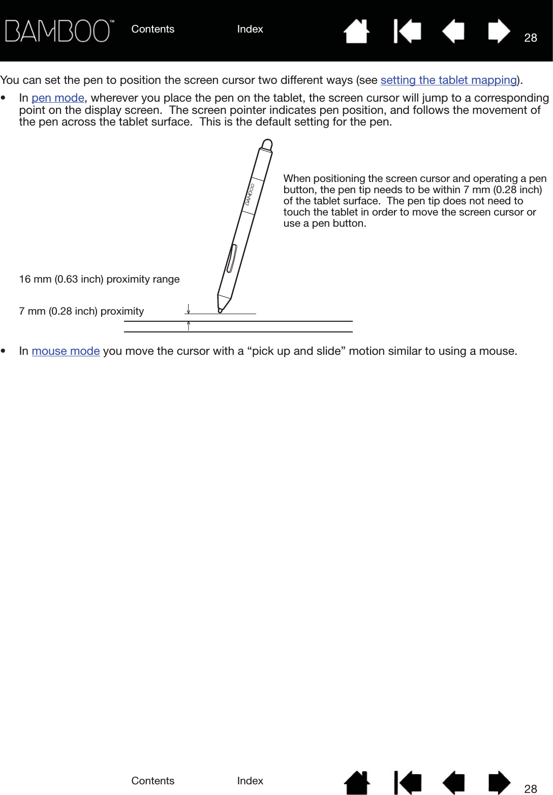 Contents IndexContents 28Index28You can set the pen to position the screen cursor two different ways (see setting the tablet mapping).•In pen mode, wherever you place the pen on the tablet, the screen cursor will jump to a corresponding point on the display screen.  The screen pointer indicates pen position, and follows the movement of the pen across the tablet surface.  This is the default setting for the pen.•In mouse mode you move the cursor with a “pick up and slide” motion similar to using a mouse.7 mm (0.28 inch) proximity16 mm (0.63 inch) proximity rangeWhen positioning the screen cursor and operating a pen button, the pen tip needs to be within 7 mm (0.28 inch) of the tablet surface.  The pen tip does not need to touch the tablet in order to move the screen cursor or use a pen button.