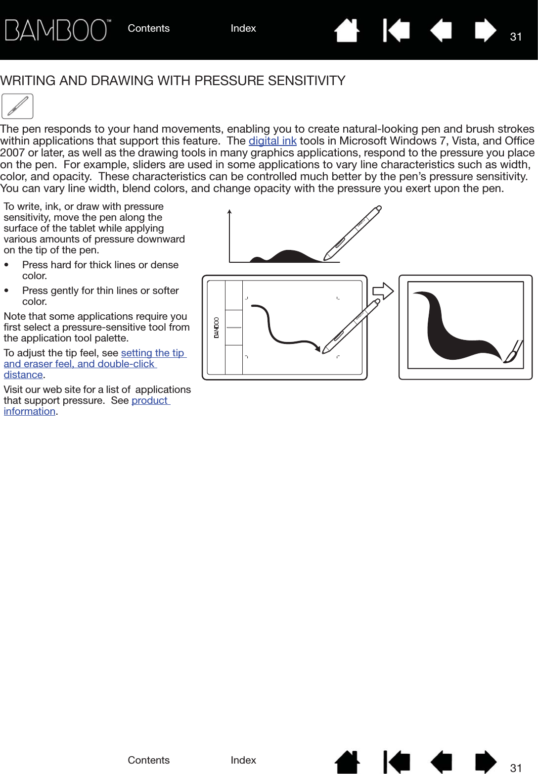 Contents IndexContents 31Index31WRITING AND DRAWING WITH PRESSURE SENSITIVITYThe pen responds to your hand movements, enabling you to create natural-looking pen and brush strokes within applications that support this feature.  The digital ink tools in Microsoft Windows 7, Vista, and Office 2007 or later, as well as the drawing tools in many graphics applications, respond to the pressure you place on the pen.  For example, sliders are used in some applications to vary line characteristics such as width, color, and opacity.  These characteristics can be controlled much better by the pen’s pressure sensitivity.  You can vary line width, blend colors, and change opacity with the pressure you exert upon the pen.To write, ink, or draw with pressure sensitivity, move the pen along the surface of the tablet while applying various amounts of pressure downward on the tip of the pen.  • Press hard for thick lines or dense color.  • Press gently for thin lines or softer color.  Note that some applications require you first select a pressure-sensitive tool from the application tool palette.  To adjust the tip feel, see setting the tip and eraser feel, and double-click distance.Visit our web site for a list of  applications that support pressure.  See product information.