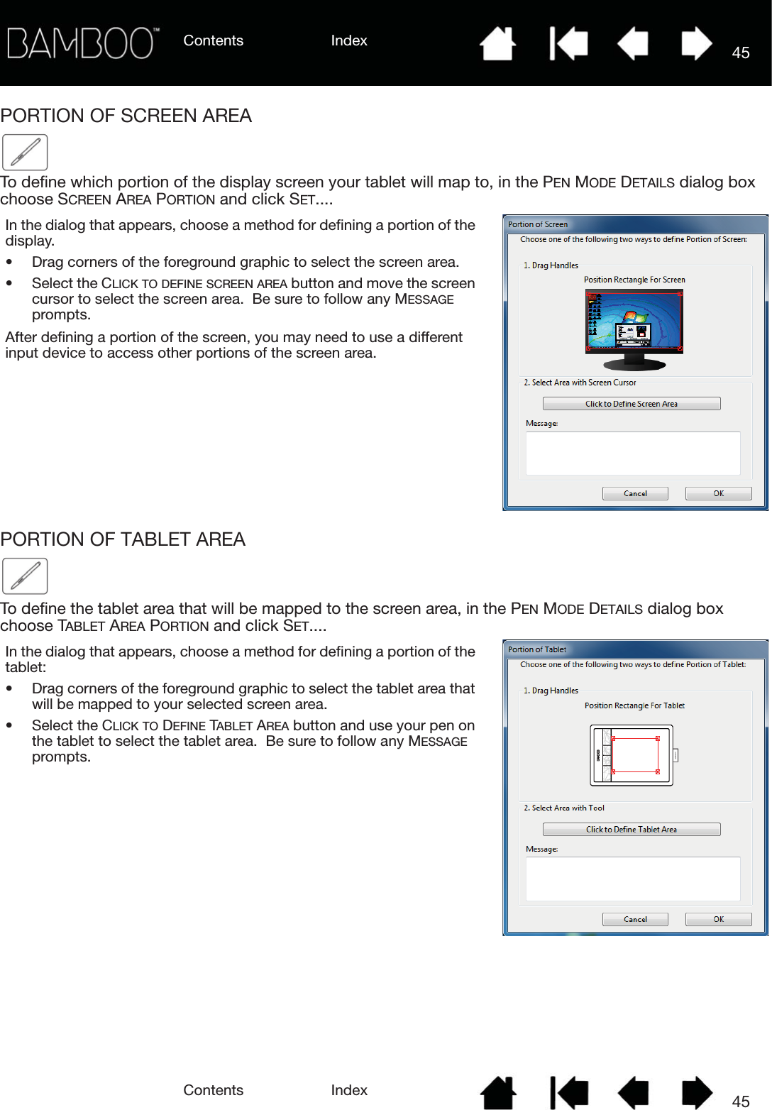Contents IndexContents 45Index45PORTION OF SCREEN AREATo define which portion of the display screen your tablet will map to, in the PEN MODE DETAILS dialog box choose SCREEN AREA PORTION and click SET....PORTION OF TABLET AREATo define the tablet area that will be mapped to the screen area, in the PEN MODE DETAILS dialog box choose TABLET AREA PORTION and click SET....In the dialog that appears, choose a method for defining a portion of the display.• Drag corners of the foreground graphic to select the screen area.• Select the CLICK TO DEFINE SCREEN AREA button and move the screen cursor to select the screen area.  Be sure to follow any MESSAGE prompts.After defining a portion of the screen, you may need to use a different input device to access other portions of the screen area.In the dialog that appears, choose a method for defining a portion of the tablet:• Drag corners of the foreground graphic to select the tablet area that will be mapped to your selected screen area.• Select the CLICK TO DEFINE TABLET AREA button and use your pen on the tablet to select the tablet area.  Be sure to follow any MESSAGE prompts.