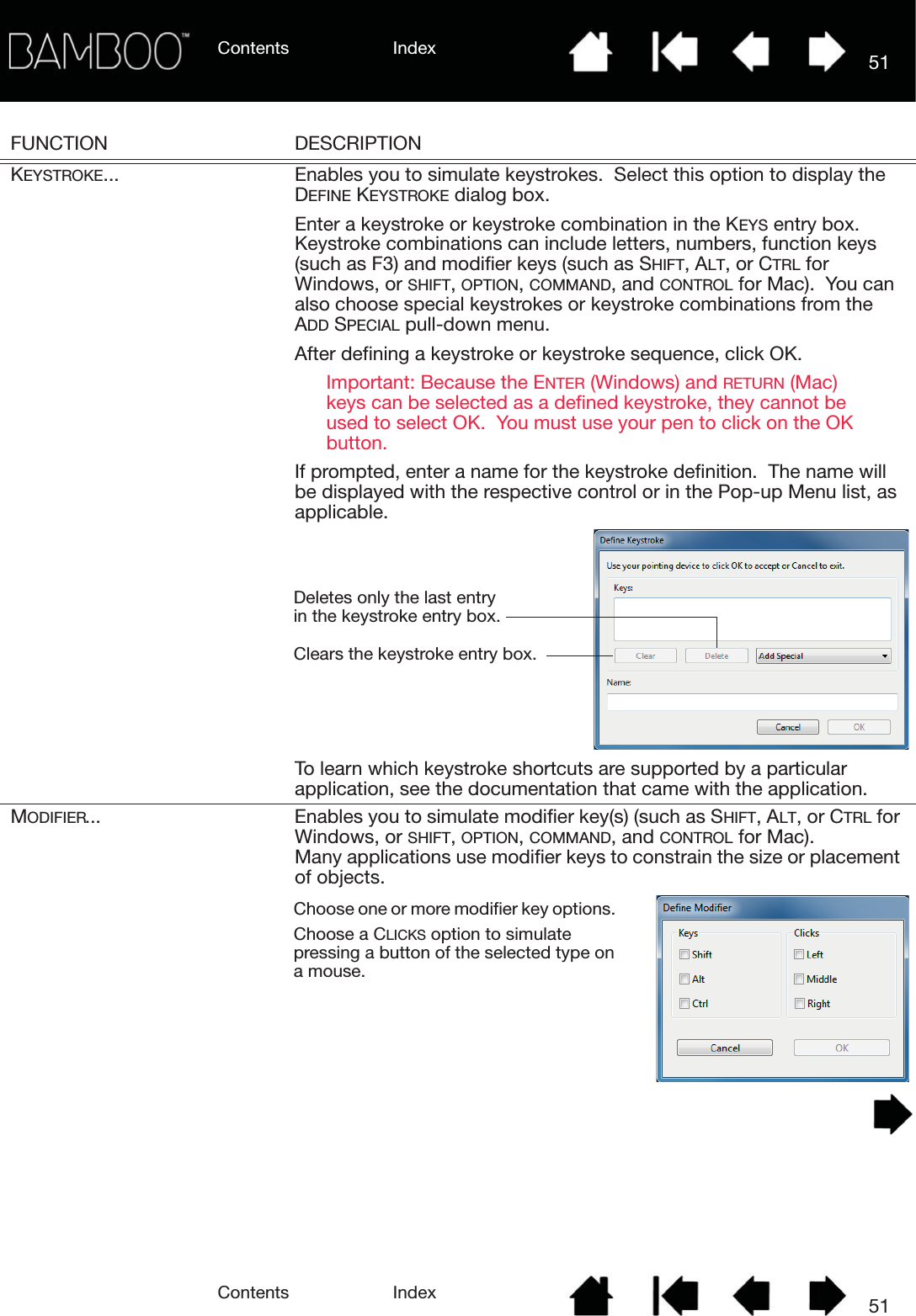 Contents IndexContents 51Index51FUNCTION DESCRIPTIONKEYSTROKE... Enables you to simulate keystrokes.  Select this option to display the DEFINE KEYSTROKE dialog box.Enter a keystroke or keystroke combination in the KEYS entry box.  Keystroke combinations can include letters, numbers, function keys (such as F3) and modifier keys (such as SHIFT, ALT, or CTRL for Windows, or SHIFT, OPTION, COMMAND, and CONTROL for Mac).  You can also choose special keystrokes or keystroke combinations from the ADD SPECIAL pull-down menu.After defining a keystroke or keystroke sequence, click OK.Important: Because the ENTER (Windows) and RETURN (Mac) keys can be selected as a defined keystroke, they cannot be used to select OK.  You must use your pen to click on the OK button.If prompted, enter a name for the keystroke definition.  The name will be displayed with the respective control or in the Pop-up Menu list, as applicable.To learn which keystroke shortcuts are supported by a particular application, see the documentation that came with the application.MODIFIER... Enables you to simulate modifier key(s) (such as SHIFT, ALT, or CTRL for Windows, or SHIFT, OPTION, COMMAND, and CONTROL for Mac).  Many applications use modifier keys to constrain the size or placement of objects.  Clears the keystroke entry box.Deletes only the last entry in the keystroke entry box.Choose one or more modifier key options.  Choose a CLICKS option to simulate pressing a button of the selected type on a mouse.