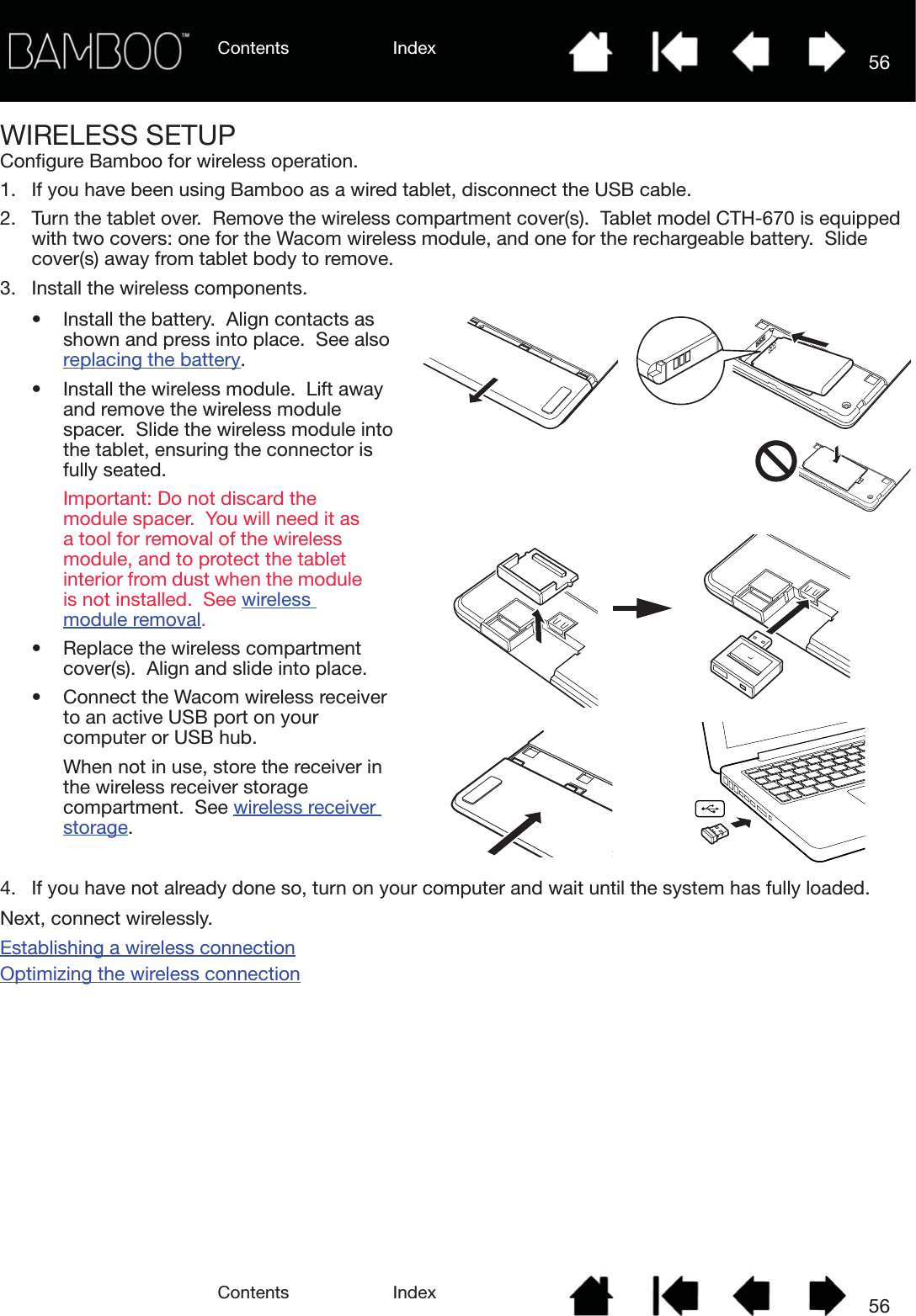 Contents IndexContents 56Index56WIRELESS SETUPConfigure Bamboo for wireless operation.1. If you have been using Bamboo as a wired tablet, disconnect the USB cable.2. Turn the tablet over.  Remove the wireless compartment cover(s).  Tablet model CTH-670 is equipped with two covers: one for the Wacom wireless module, and one for the rechargeable battery.  Slide cover(s) away from tablet body to remove.3. Install the wireless components.4. If you have not already done so, turn on your computer and wait until the system has fully loaded.Next, connect wirelessly.Establishing a wireless connectionOptimizing the wireless connection• Install the battery.  Align contacts as shown and press into place.  See also replacing the battery.• Install the wireless module.  Lift away and remove the wireless module spacer.  Slide the wireless module into the tablet, ensuring the connector is fully seated.Important: Do not discard the module spacer.  You will need it as a tool for removal of the wireless module, and to protect the tablet interior from dust when the module is not installed.  See wireless module removal.• Replace the wireless compartment cover(s).  Align and slide into place.• Connect the Wacom wireless receiver to an active USB port on your computer or USB hub.When not in use, store the receiver in the wireless receiver storage compartment.  See wireless receiver storage.