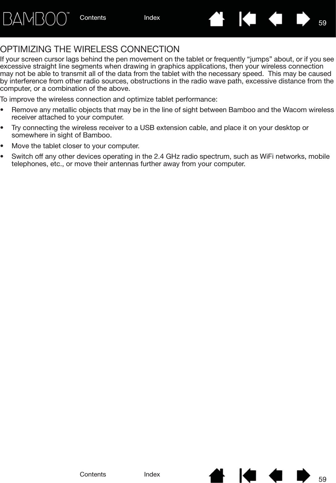 Contents IndexContents 59Index59OPTIMIZING THE WIRELESS CONNECTIONIf your screen cursor lags behind the pen movement on the tablet or frequently “jumps” about, or if you see excessive straight line segments when drawing in graphics applications, then your wireless connection may not be able to transmit all of the data from the tablet with the necessary speed.  This may be caused by interference from other radio sources, obstructions in the radio wave path, excessive distance from the computer, or a combination of the above.To improve the wireless connection and optimize tablet performance:• Remove any metallic objects that may be in the line of sight between Bamboo and the Wacom wireless receiver attached to your computer.• Try connecting the wireless receiver to a USB extension cable, and place it on your desktop or somewhere in sight of Bamboo.• Move the tablet closer to your computer.• Switch off any other devices operating in the 2.4 GHz radio spectrum, such as WiFi networks, mobile telephones, etc., or move their antennas further away from your computer.