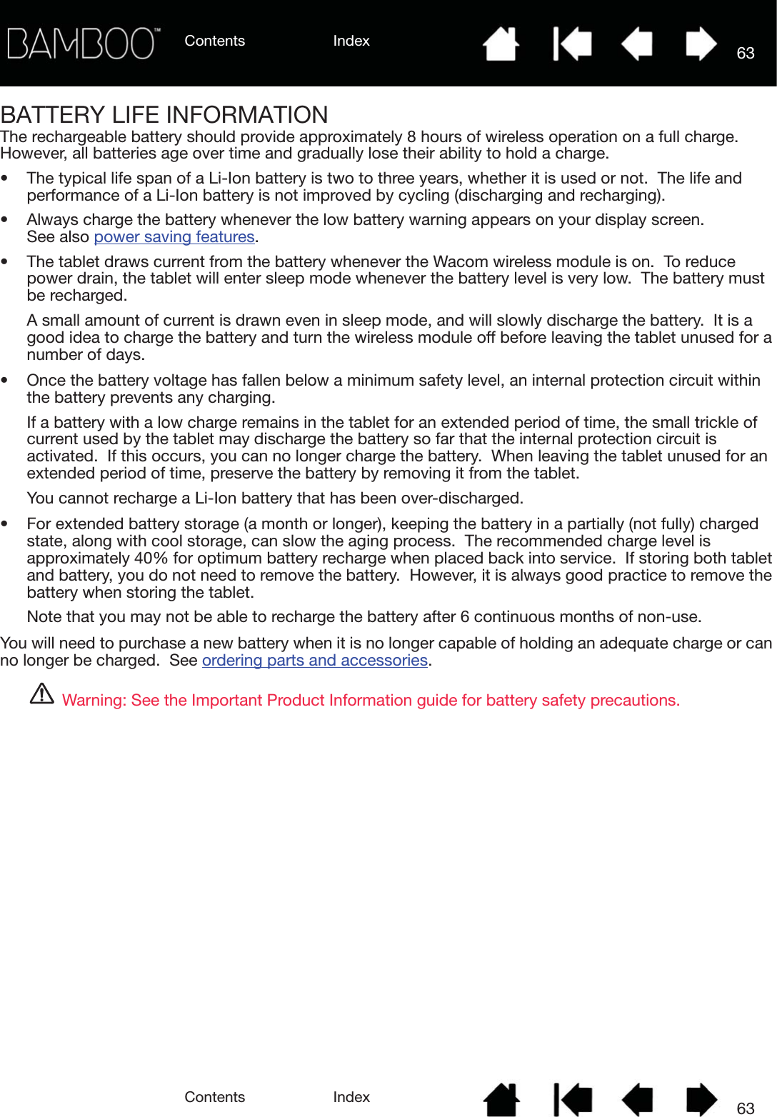 Contents IndexContents 63Index63BATTERY LIFE INFORMATIONThe rechargeable battery should provide approximately 8 hours of wireless operation on a full charge.  However, all batteries age over time and gradually lose their ability to hold a charge.• The typical life span of a Li-Ion battery is two to three years, whether it is used or not.  The life and performance of a Li-Ion battery is not improved by cycling (discharging and recharging).• Always charge the battery whenever the low battery warning appears on your display screen.    See also power saving features.• The tablet draws current from the battery whenever the Wacom wireless module is on.  To reduce power drain, the tablet will enter sleep mode whenever the battery level is very low.  The battery must be recharged.A small amount of current is drawn even in sleep mode, and will slowly discharge the battery.  It is a good idea to charge the battery and turn the wireless module off before leaving the tablet unused for a number of days.• Once the battery voltage has fallen below a minimum safety level, an internal protection circuit within the battery prevents any charging.If a battery with a low charge remains in the tablet for an extended period of time, the small trickle of current used by the tablet may discharge the battery so far that the internal protection circuit is activated.  If this occurs, you can no longer charge the battery.  When leaving the tablet unused for an extended period of time, preserve the battery by removing it from the tablet.You cannot recharge a Li-Ion battery that has been over-discharged.• For extended battery storage (a month or longer), keeping the battery in a partially (not fully) charged state, along with cool storage, can slow the aging process.  The recommended charge level is approximately 40% for optimum battery recharge when placed back into service.  If storing both tablet and battery, you do not need to remove the battery.  However, it is always good practice to remove the battery when storing the tablet.Note that you may not be able to recharge the battery after 6 continuous months of non-use.You will need to purchase a new battery when it is no longer capable of holding an adequate charge or can no longer be charged.  See ordering parts and accessories.Warning: See the Important Product Information guide for battery safety precautions.
