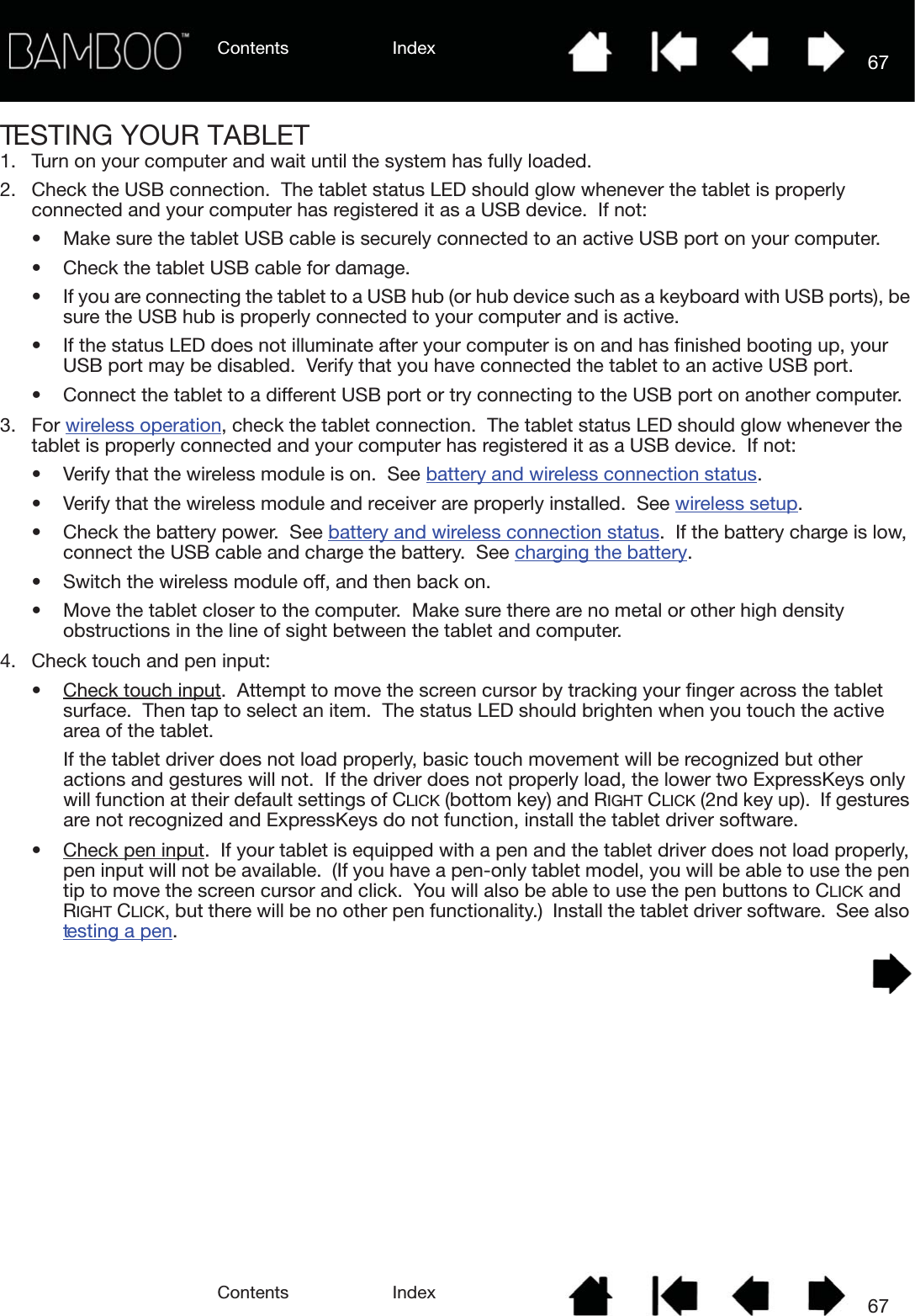 Contents IndexContents 67Index67TESTING YOUR TABLET1. Turn on your computer and wait until the system has fully loaded.2. Check the USB connection.  The tablet status LED should glow whenever the tablet is properly connected and your computer has registered it as a USB device.  If not:• Make sure the tablet USB cable is securely connected to an active USB port on your computer.• Check the tablet USB cable for damage.• If you are connecting the tablet to a USB hub (or hub device such as a keyboard with USB ports), be sure the USB hub is properly connected to your computer and is active.• If the status LED does not illuminate after your computer is on and has finished booting up, your USB port may be disabled.  Verify that you have connected the tablet to an active USB port.• Connect the tablet to a different USB port or try connecting to the USB port on another computer.3. For wireless operation, check the tablet connection.  The tablet status LED should glow whenever the tablet is properly connected and your computer has registered it as a USB device.  If not:• Verify that the wireless module is on.  See battery and wireless connection status. • Verify that the wireless module and receiver are properly installed.  See wireless setup.• Check the battery power.  See battery and wireless connection status.  If the battery charge is low, connect the USB cable and charge the battery.  See charging the battery.• Switch the wireless module off, and then back on.• Move the tablet closer to the computer.  Make sure there are no metal or other high density obstructions in the line of sight between the tablet and computer.4. Check touch and pen input: • Check touch input.  Attempt to move the screen cursor by tracking your finger across the tablet surface.  Then tap to select an item.  The status LED should brighten when you touch the active area of the tablet.If the tablet driver does not load properly, basic touch movement will be recognized but other actions and gestures will not.  If the driver does not properly load, the lower two ExpressKeys only will function at their default settings of CLICK (bottom key) and RIGHT CLICK (2nd key up).  If gestures are not recognized and ExpressKeys do not function, install the tablet driver software.• Check pen input.  If your tablet is equipped with a pen and the tablet driver does not load properly, pen input will not be available.  (If you have a pen-only tablet model, you will be able to use the pen tip to move the screen cursor and click.  You will also be able to use the pen buttons to CLICK and RIGHT CLICK, but there will be no other pen functionality.)  Install the tablet driver software.  See also testing a pen.