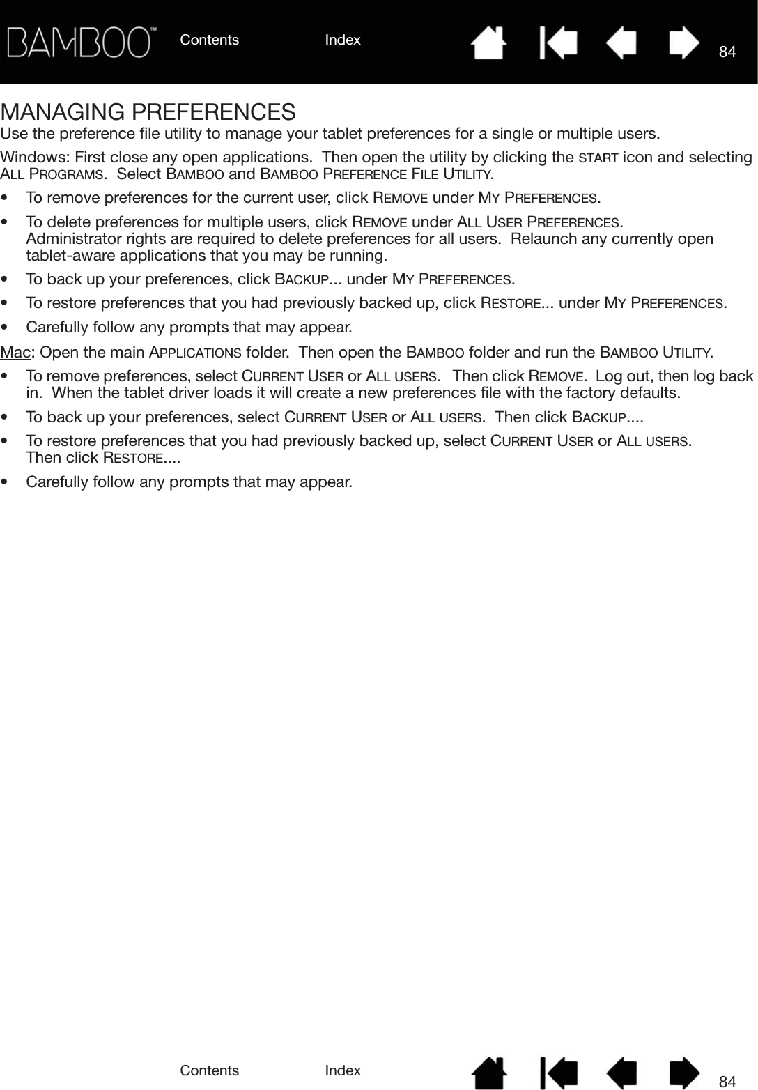 Contents IndexContents 84Index84MANAGING PREFERENCESUse the preference file utility to manage your tablet preferences for a single or multiple users.Windows: First close any open applications.  Then open the utility by clicking the START icon and selecting ALL PROGRAMS.  Select BAMBOO and BAMBOO PREFERENCE FILE UTILITY.• To remove preferences for the current user, click REMOVE under MY PREFERENCES.• To delete preferences for multiple users, click REMOVE under ALL USER PREFERENCES.  Administrator rights are required to delete preferences for all users.  Relaunch any currently open tablet-aware applications that you may be running.• To back up your preferences, click BACKUP... under MY PREFERENCES.• To restore preferences that you had previously backed up, click RESTORE... under MY PREFERENCES.• Carefully follow any prompts that may appear.Mac: Open the main APPLICATIONS folder.  Then open the BAMBOO folder and run the BAMBOO UTILITY.• To remove preferences, select CURRENT USER or ALL USERS.   Then click REMOVE.  Log out, then log back in.  When the tablet driver loads it will create a new preferences file with the factory defaults.• To back up your preferences, select CURRENT USER or ALL USERS.  Then click BACKUP....• To restore preferences that you had previously backed up, select CURRENT USER or ALL USERS.  Then click RESTORE....• Carefully follow any prompts that may appear.
