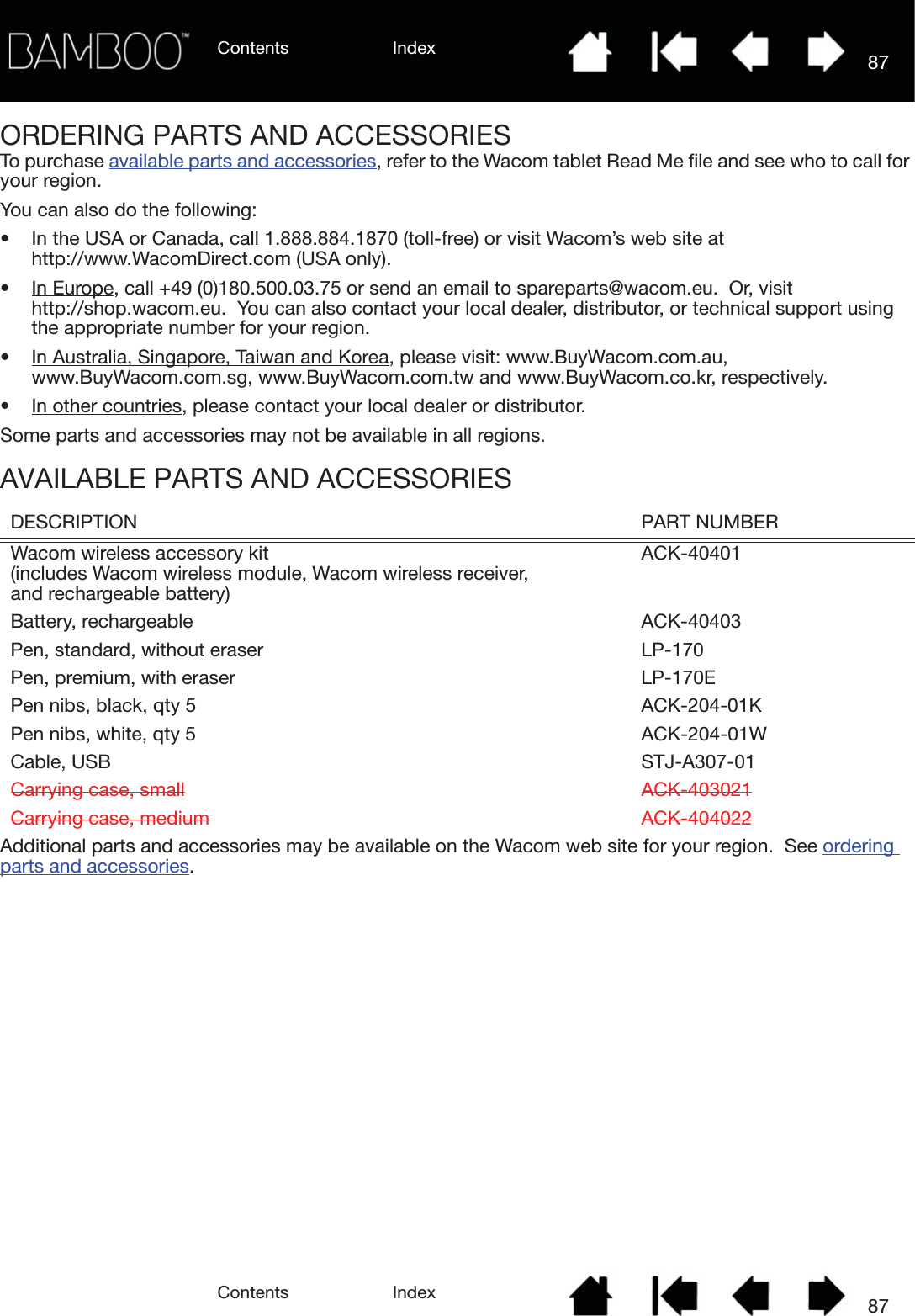 Contents IndexContents 87Index87ORDERING PARTS AND ACCESSORIESTo purchase available parts and accessories, refer to the Wacom tablet Read Me file and see who to call for your region.You can also do the following:• In the USA or Canada, call 1.888.884.1870 (toll-free) or visit Wacom’s web site at http://www.WacomDirect.com (USA only).• In Europe, call +49 (0)180.500.03.75 or send an email to spareparts@wacom.eu.  Or, visit http://shop.wacom.eu.  You can also contact your local dealer, distributor, or technical support using the appropriate number for your region.• In Australia, Singapore, Taiwan and Korea, please visit: www.BuyWacom.com.au, www.BuyWacom.com.sg, www.BuyWacom.com.tw and www.BuyWacom.co.kr, respectively.• In other countries, please contact your local dealer or distributor.Some parts and accessories may not be available in all regions.AVAILABLE PARTS AND ACCESSORIESAdditional parts and accessories may be available on the Wacom web site for your region.  See ordering parts and accessories.DESCRIPTION PART NUMBERWacom wireless accessory kit (includes Wacom wireless module, Wacom wireless receiver, and rechargeable battery)ACK-40401Battery, rechargeable ACK-40403Pen, standard, without eraser LP-170Pen, premium, with eraser LP-170EPen nibs, black, qty 5 ACK-204-01KPen nibs, white, qty 5 ACK-204-01WCable, USB STJ-A307-01Carrying case, small ACK-403021Carrying case, medium ACK-404022
