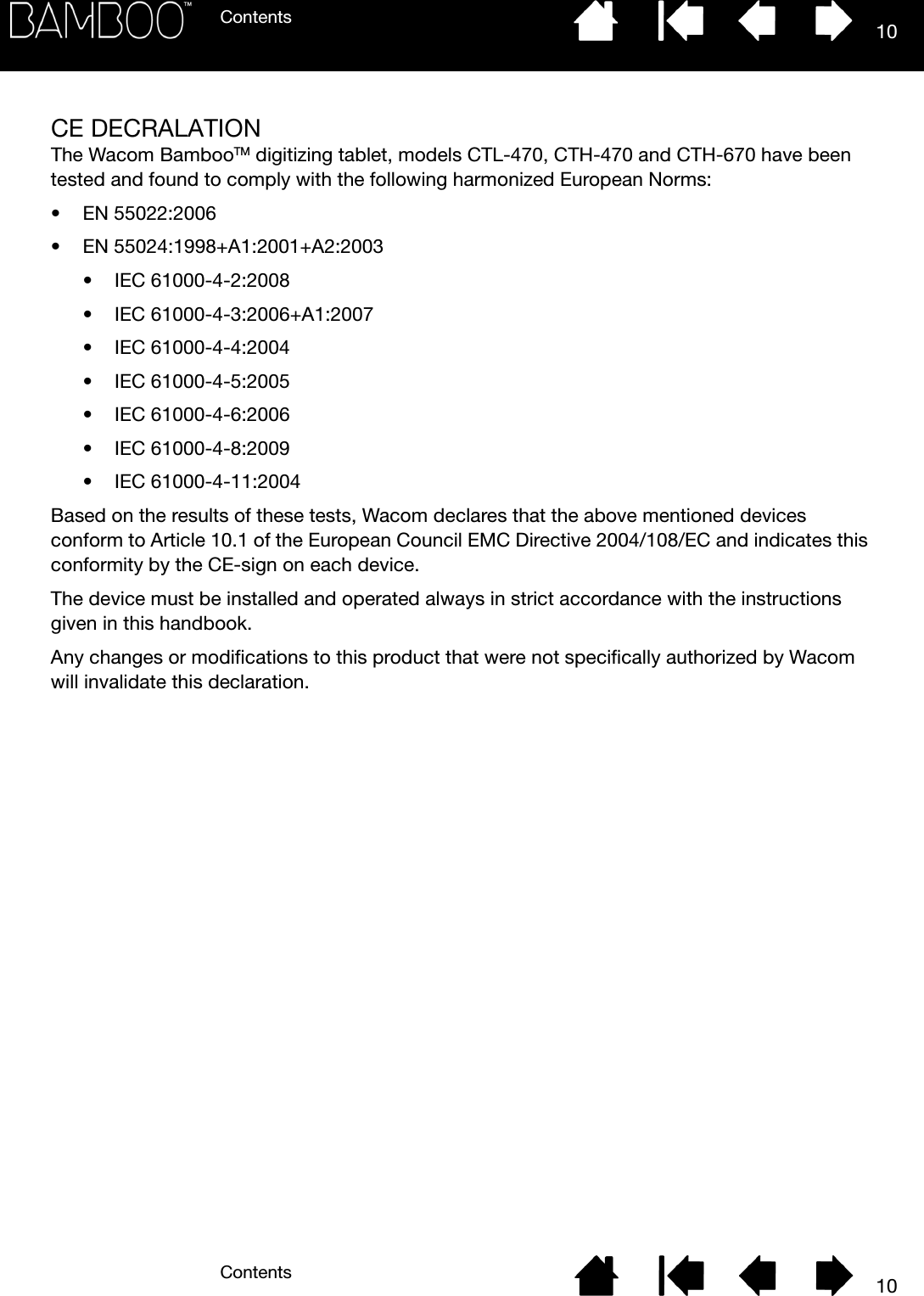 ContentsContents 1010CE DECRALATIONThe Wacom BambooTM digitizing tablet, models CTL-470, CTH-470 and CTH-670 have been tested and found to comply with the following harmonized European Norms:• EN 55022:2006• EN 55024:1998+A1:2001+A2:2003• IEC 61000-4-2:2008• IEC 61000-4-3:2006+A1:2007• IEC 61000-4-4:2004• IEC 61000-4-5:2005• IEC 61000-4-6:2006• IEC 61000-4-8:2009• IEC 61000-4-11:2004Based on the results of these tests, Wacom declares that the above mentioned devices conform to Article 10.1 of the European Council EMC Directive 2004/108/EC and indicates this conformity by the CE-sign on each device.The device must be installed and operated always in strict accordance with the instructions given in this handbook.Any changes or modifications to this product that were not specifically authorized by Wacom will invalidate this declaration.
