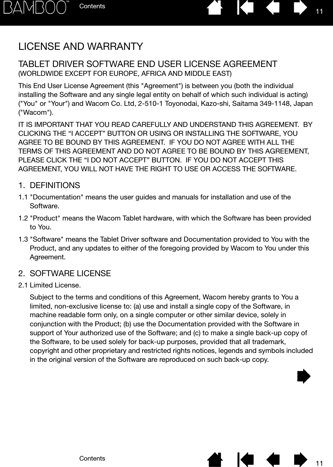 ContentsContents 1111LICENSE AND WARRANTYTABLET DRIVER SOFTWARE END USER LICENSE AGREEMENT(WORLDWIDE EXCEPT FOR EUROPE, AFRICA AND MIDDLE EAST)This End User License Agreement (this &quot;Agreement&quot;) is between you (both the individual installing the Software and any single legal entity on behalf of which such individual is acting) (&quot;You&quot; or &quot;Your&quot;) and Wacom Co. Ltd, 2-510-1 Toyonodai, Kazo-shi, Saitama 349-1148, Japan (&quot;Wacom&quot;).IT IS IMPORTANT THAT YOU READ CAREFULLY AND UNDERSTAND THIS AGREEMENT.  BY CLICKING THE “I ACCEPT” BUTTON OR USING OR INSTALLING THE SOFTWARE, YOU AGREE TO BE BOUND BY THIS AGREEMENT.  IF YOU DO NOT AGREE WITH ALL THE TERMS OF THIS AGREEMENT AND DO NOT AGREE TO BE BOUND BY THIS AGREEMENT, PLEASE CLICK THE “I DO NOT ACCEPT” BUTTON.  IF YOU DO NOT ACCEPT THIS AGREEMENT, YOU WILL NOT HAVE THE RIGHT TO USE OR ACCESS THE SOFTWARE.1. DEFINITIONS1.1 &quot;Documentation&quot; means the user guides and manuals for installation and use of the Software.1.2 &quot;Product&quot; means the Wacom Tablet hardware, with which the Software has been provided to You.1.3 &quot;Software&quot; means the Tablet Driver software and Documentation provided to You with the Product, and any updates to either of the foregoing provided by Wacom to You under this Agreement.2. SOFTWARE LICENSE2.1 Limited License.Subject to the terms and conditions of this Agreement, Wacom hereby grants to You a limited, non-exclusive license to: (a) use and install a single copy of the Software, in machine readable form only, on a single computer or other similar device, solely in conjunction with the Product; (b) use the Documentation provided with the Software in support of Your authorized use of the Software; and (c) to make a single back-up copy of the Software, to be used solely for back-up purposes, provided that all trademark, copyright and other proprietary and restricted rights notices, legends and symbols included in the original version of the Software are reproduced on such back-up copy.