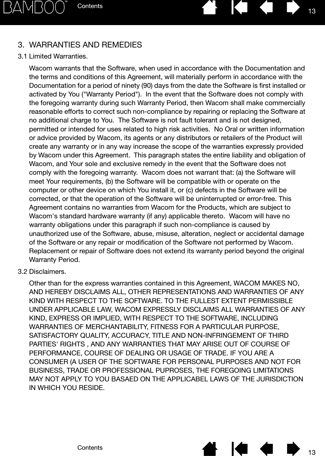 ContentsContents 13133. WARRANTIES AND REMEDIES3.1 Limited Warranties.Wacom warrants that the Software, when used in accordance with the Documentation and the terms and conditions of this Agreement, will materially perform in accordance with the Documentation for a period of ninety (90) days from the date the Software is first installed or activated by You (&quot;Warranty Period&quot;).  In the event that the Software does not comply with the foregoing warranty during such Warranty Period, then Wacom shall make commercially reasonable efforts to correct such non-compliance by repairing or replacing the Software at no additional charge to You.  The Software is not fault tolerant and is not designed, permitted or intended for uses related to high risk activities.  No Oral or written information or advice provided by Wacom, its agents or any distributors or retailers of the Product will create any warranty or in any way increase the scope of the warranties expressly provided by Wacom under this Agreement.  This paragraph states the entire liability and obligation of Wacom, and Your sole and exclusive remedy in the event that the Software does not comply with the foregoing warranty.  Wacom does not warrant that: (a) the Software will meet Your requirements, (b) the Software will be compatible with or operate on the computer or other device on which You install it, or (c) defects in the Software will be corrected, or that the operation of the Software will be uninterrupted or error-free. This Agreement contains no warranties from Wacom for the Products, which are subject to Wacom&apos;s standard hardware warranty (if any) applicable thereto.  Wacom will have no warranty obligations under this paragraph if such non-compliance is caused by unauthorized use of the Software, abuse, misuse, alteration, neglect or accidental damage of the Software or any repair or modification of the Software not performed by Wacom.  Replacement or repair of Software does not extend its warranty period beyond the original Warranty Period.3.2 Disclaimers.Other than for the express warranties contained in this Agreement, WACOM MAKES NO, AND HEREBY DISCLAIMS ALL, OTHER REPRESENTATIONS AND WARRANTIES OF ANY KIND WITH RESPECT TO THE SOFTWARE. TO THE FULLEST EXTENT PERMISSIBLE UNDER APPLICABLE LAW, WACOM EXPRESSLY DISCLAIMS ALL WARRANTIES OF ANY KIND, EXPRESS OR IMPLIED, WITH RESPECT TO THE SOFTWARE, INCLUDING WARRANTIES OF MERCHANTABILITY, FITNESS FOR A PARTICULAR PURPOSE, SATISFACTORY QUALITY, ACCURACY, TITLE AND NON-INFRINGEMENT OF THIRD PARTIES&apos; RIGHTS , AND ANY WARRANTIES THAT MAY ARISE OUT OF COURSE OF PERFORMANCE, COURSE OF DEALING OR USAGE OF TRADE. IF YOU ARE A CONSUMER (A USER OF THE SOFTWARE FOR PERSONAL PURPOSES AND NOT FOR BUSINESS, TRADE OR PROFESSIONAL PUPROSES, THE FOREGOING LIMITATIONS MAY NOT APPLY TO YOU BASAED ON THE APPLICABEL LAWS OF THE JURISDICTION IN WHICH YOU RESIDE.