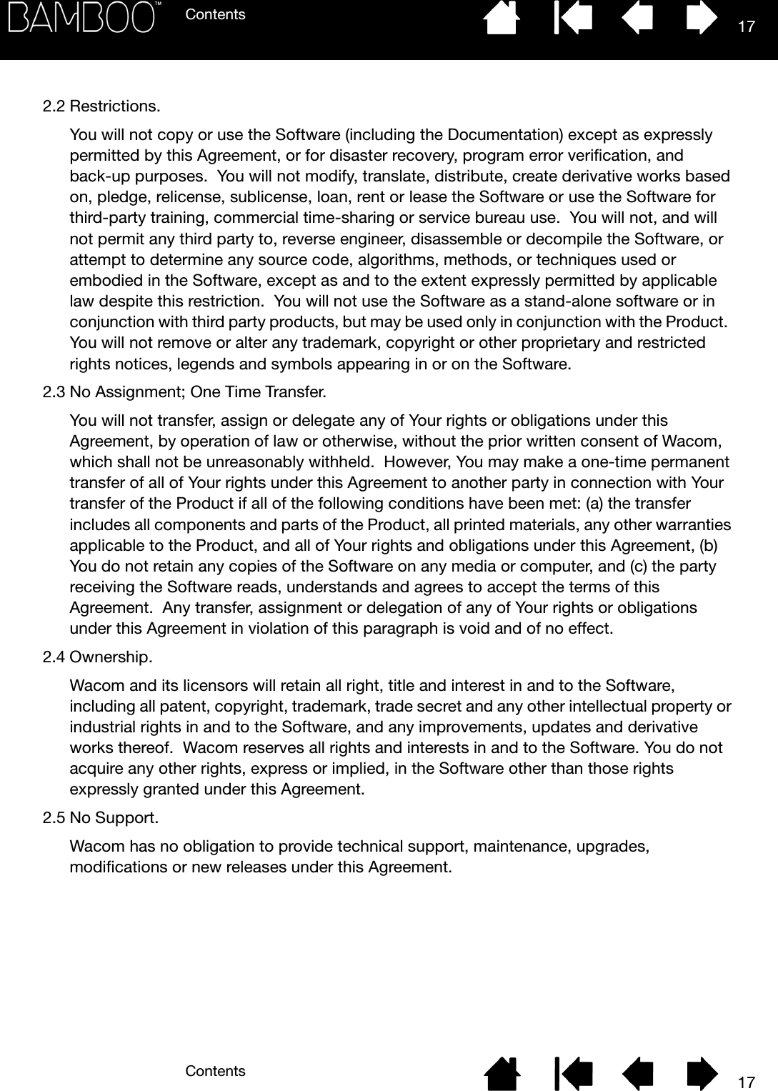 ContentsContents 17172.2 Restrictions.You will not copy or use the Software (including the Documentation) except as expressly permitted by this Agreement, or for disaster recovery, program error verification, and back-up purposes.  You will not modify, translate, distribute, create derivative works based on, pledge, relicense, sublicense, loan, rent or lease the Software or use the Software for third-party training, commercial time-sharing or service bureau use.  You will not, and will not permit any third party to, reverse engineer, disassemble or decompile the Software, or attempt to determine any source code, algorithms, methods, or techniques used or embodied in the Software, except as and to the extent expressly permitted by applicable law despite this restriction.  You will not use the Software as a stand-alone software or in conjunction with third party products, but may be used only in conjunction with the Product.  You will not remove or alter any trademark, copyright or other proprietary and restricted rights notices, legends and symbols appearing in or on the Software.2.3 No Assignment; One Time Transfer.You will not transfer, assign or delegate any of Your rights or obligations under this Agreement, by operation of law or otherwise, without the prior written consent of Wacom, which shall not be unreasonably withheld.  However, You may make a one-time permanent transfer of all of Your rights under this Agreement to another party in connection with Your transfer of the Product if all of the following conditions have been met: (a) the transfer includes all components and parts of the Product, all printed materials, any other warranties applicable to the Product, and all of Your rights and obligations under this Agreement, (b) You do not retain any copies of the Software on any media or computer, and (c) the party receiving the Software reads, understands and agrees to accept the terms of this Agreement.  Any transfer, assignment or delegation of any of Your rights or obligations under this Agreement in violation of this paragraph is void and of no effect.2.4 Ownership.Wacom and its licensors will retain all right, title and interest in and to the Software, including all patent, copyright, trademark, trade secret and any other intellectual property or industrial rights in and to the Software, and any improvements, updates and derivative works thereof.  Wacom reserves all rights and interests in and to the Software. You do not acquire any other rights, express or implied, in the Software other than those rights expressly granted under this Agreement.2.5 No Support.Wacom has no obligation to provide technical support, maintenance, upgrades, modifications or new releases under this Agreement.