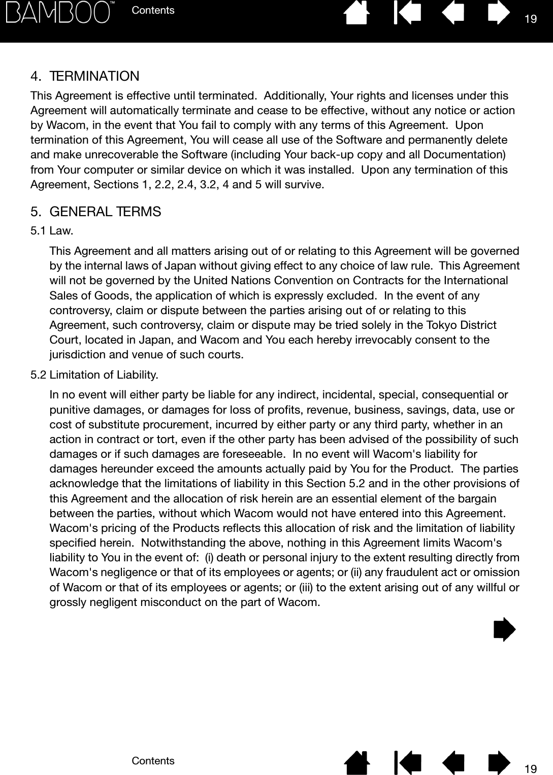 ContentsContents 19194. TERMINATIONThis Agreement is effective until terminated.  Additionally, Your rights and licenses under this Agreement will automatically terminate and cease to be effective, without any notice or action by Wacom, in the event that You fail to comply with any terms of this Agreement.  Upon termination of this Agreement, You will cease all use of the Software and permanently delete and make unrecoverable the Software (including Your back-up copy and all Documentation) from Your computer or similar device on which it was installed.  Upon any termination of this Agreement, Sections 1, 2.2, 2.4, 3.2, 4 and 5 will survive.5. GENERAL TERMS5.1 Law.This Agreement and all matters arising out of or relating to this Agreement will be governed by the internal laws of Japan without giving effect to any choice of law rule.  This Agreement will not be governed by the United Nations Convention on Contracts for the International Sales of Goods, the application of which is expressly excluded.  In the event of any controversy, claim or dispute between the parties arising out of or relating to this Agreement, such controversy, claim or dispute may be tried solely in the Tokyo District Court, located in Japan, and Wacom and You each hereby irrevocably consent to the jurisdiction and venue of such courts.5.2 Limitation of Liability.In no event will either party be liable for any indirect, incidental, special, consequential or punitive damages, or damages for loss of profits, revenue, business, savings, data, use or cost of substitute procurement, incurred by either party or any third party, whether in an action in contract or tort, even if the other party has been advised of the possibility of such damages or if such damages are foreseeable.  In no event will Wacom&apos;s liability for damages hereunder exceed the amounts actually paid by You for the Product.  The parties acknowledge that the limitations of liability in this Section 5.2 and in the other provisions of this Agreement and the allocation of risk herein are an essential element of the bargain between the parties, without which Wacom would not have entered into this Agreement.  Wacom&apos;s pricing of the Products reflects this allocation of risk and the limitation of liability specified herein.  Notwithstanding the above, nothing in this Agreement limits Wacom&apos;s liability to You in the event of:  (i) death or personal injury to the extent resulting directly from Wacom&apos;s negligence or that of its employees or agents; or (ii) any fraudulent act or omission of Wacom or that of its employees or agents; or (iii) to the extent arising out of any willful or grossly negligent misconduct on the part of Wacom.
