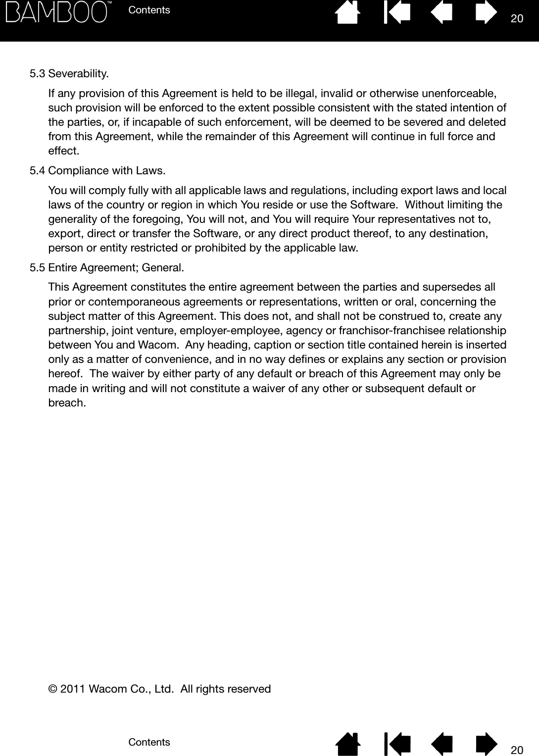 ContentsContents 20205.3 Severability.If any provision of this Agreement is held to be illegal, invalid or otherwise unenforceable, such provision will be enforced to the extent possible consistent with the stated intention of the parties, or, if incapable of such enforcement, will be deemed to be severed and deleted from this Agreement, while the remainder of this Agreement will continue in full force and effect.5.4 Compliance with Laws.You will comply fully with all applicable laws and regulations, including export laws and local laws of the country or region in which You reside or use the Software.  Without limiting the generality of the foregoing, You will not, and You will require Your representatives not to, export, direct or transfer the Software, or any direct product thereof, to any destination, person or entity restricted or prohibited by the applicable law. 5.5 Entire Agreement; General.This Agreement constitutes the entire agreement between the parties and supersedes all prior or contemporaneous agreements or representations, written or oral, concerning the subject matter of this Agreement. This does not, and shall not be construed to, create any partnership, joint venture, employer-employee, agency or franchisor-franchisee relationship between You and Wacom.  Any heading, caption or section title contained herein is inserted only as a matter of convenience, and in no way defines or explains any section or provision hereof.  The waiver by either party of any default or breach of this Agreement may only be made in writing and will not constitute a waiver of any other or subsequent default or breach.© 2011 Wacom Co., Ltd.  All rights reserved