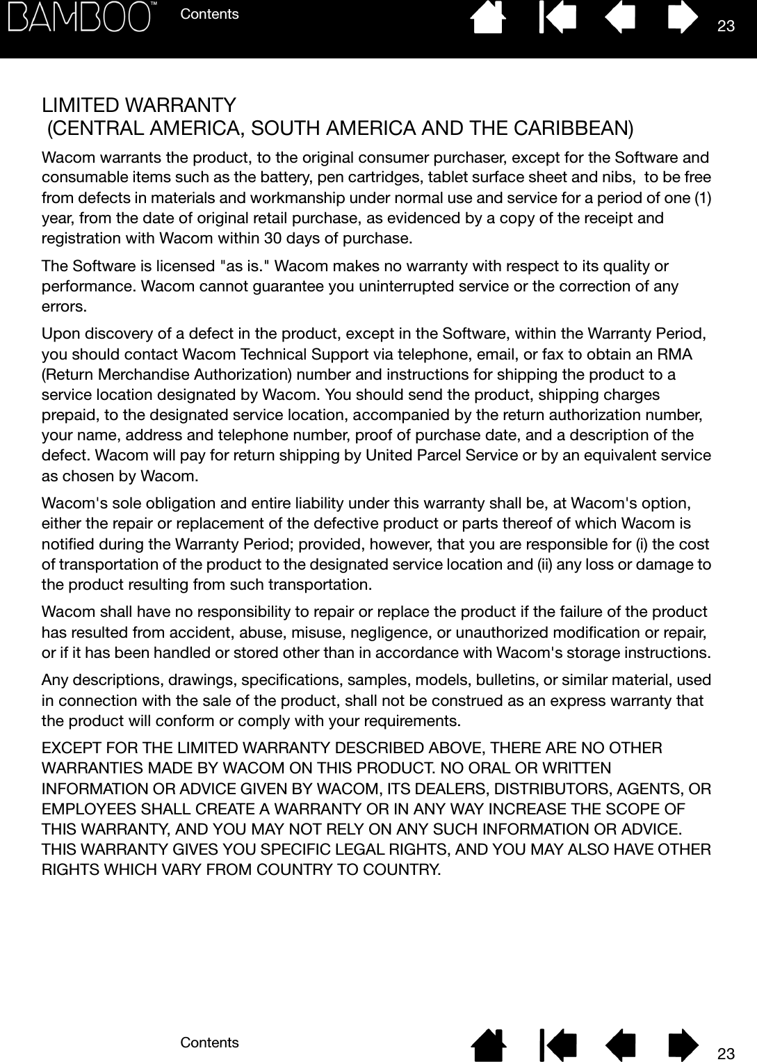 ContentsContents 2323LIMITED WARRANTY (CENTRAL AMERICA, SOUTH AMERICA AND THE CARIBBEAN)Wacom warrants the product, to the original consumer purchaser, except for the Software and consumable items such as the battery, pen cartridges, tablet surface sheet and nibs,  to be free from defects in materials and workmanship under normal use and service for a period of one (1) year, from the date of original retail purchase, as evidenced by a copy of the receipt and registration with Wacom within 30 days of purchase. The Software is licensed &quot;as is.&quot; Wacom makes no warranty with respect to its quality or performance. Wacom cannot guarantee you uninterrupted service or the correction of any errors. Upon discovery of a defect in the product, except in the Software, within the Warranty Period, you should contact Wacom Technical Support via telephone, email, or fax to obtain an RMA (Return Merchandise Authorization) number and instructions for shipping the product to a service location designated by Wacom. You should send the product, shipping charges prepaid, to the designated service location, accompanied by the return authorization number, your name, address and telephone number, proof of purchase date, and a description of the defect. Wacom will pay for return shipping by United Parcel Service or by an equivalent service as chosen by Wacom. Wacom&apos;s sole obligation and entire liability under this warranty shall be, at Wacom&apos;s option, either the repair or replacement of the defective product or parts thereof of which Wacom is notified during the Warranty Period; provided, however, that you are responsible for (i) the cost of transportation of the product to the designated service location and (ii) any loss or damage to the product resulting from such transportation. Wacom shall have no responsibility to repair or replace the product if the failure of the product has resulted from accident, abuse, misuse, negligence, or unauthorized modification or repair, or if it has been handled or stored other than in accordance with Wacom&apos;s storage instructions. Any descriptions, drawings, specifications, samples, models, bulletins, or similar material, used in connection with the sale of the product, shall not be construed as an express warranty that the product will conform or comply with your requirements. EXCEPT FOR THE LIMITED WARRANTY DESCRIBED ABOVE, THERE ARE NO OTHER WARRANTIES MADE BY WACOM ON THIS PRODUCT. NO ORAL OR WRITTEN INFORMATION OR ADVICE GIVEN BY WACOM, ITS DEALERS, DISTRIBUTORS, AGENTS, OR EMPLOYEES SHALL CREATE A WARRANTY OR IN ANY WAY INCREASE THE SCOPE OF THIS WARRANTY, AND YOU MAY NOT RELY ON ANY SUCH INFORMATION OR ADVICE. THIS WARRANTY GIVES YOU SPECIFIC LEGAL RIGHTS, AND YOU MAY ALSO HAVE OTHER RIGHTS WHICH VARY FROM COUNTRY TO COUNTRY. 