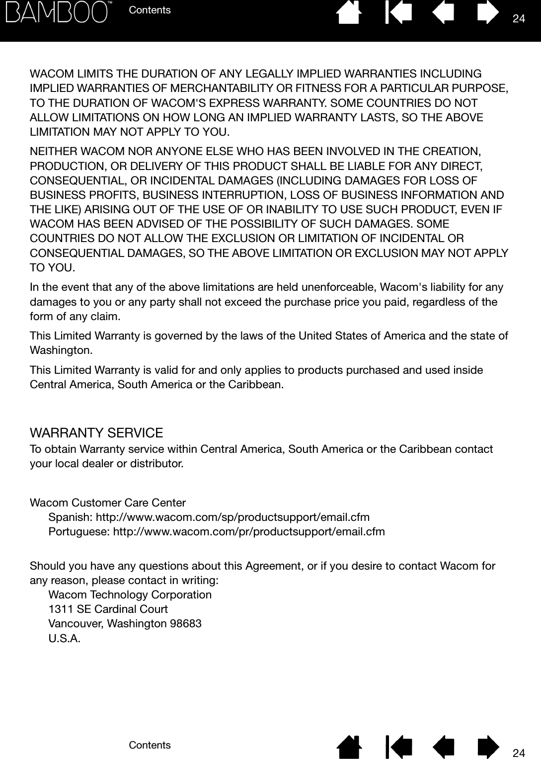 ContentsContents 2424WACOM LIMITS THE DURATION OF ANY LEGALLY IMPLIED WARRANTIES INCLUDING IMPLIED WARRANTIES OF MERCHANTABILITY OR FITNESS FOR A PARTICULAR PURPOSE, TO THE DURATION OF WACOM&apos;S EXPRESS WARRANTY. SOME COUNTRIES DO NOT ALLOW LIMITATIONS ON HOW LONG AN IMPLIED WARRANTY LASTS, SO THE ABOVE LIMITATION MAY NOT APPLY TO YOU. NEITHER WACOM NOR ANYONE ELSE WHO HAS BEEN INVOLVED IN THE CREATION, PRODUCTION, OR DELIVERY OF THIS PRODUCT SHALL BE LIABLE FOR ANY DIRECT, CONSEQUENTIAL, OR INCIDENTAL DAMAGES (INCLUDING DAMAGES FOR LOSS OF BUSINESS PROFITS, BUSINESS INTERRUPTION, LOSS OF BUSINESS INFORMATION AND THE LIKE) ARISING OUT OF THE USE OF OR INABILITY TO USE SUCH PRODUCT, EVEN IF WACOM HAS BEEN ADVISED OF THE POSSIBILITY OF SUCH DAMAGES. SOME COUNTRIES DO NOT ALLOW THE EXCLUSION OR LIMITATION OF INCIDENTAL OR CONSEQUENTIAL DAMAGES, SO THE ABOVE LIMITATION OR EXCLUSION MAY NOT APPLY TO YOU. In the event that any of the above limitations are held unenforceable, Wacom&apos;s liability for any damages to you or any party shall not exceed the purchase price you paid, regardless of the form of any claim. This Limited Warranty is governed by the laws of the United States of America and the state of Washington. This Limited Warranty is valid for and only applies to products purchased and used inside Central America, South America or the Caribbean.WARRANTY SERVICETo obtain Warranty service within Central America, South America or the Caribbean contact your local dealer or distributor.Wacom Customer Care CenterSpanish: http://www.wacom.com/sp/productsupport/email.cfm Portuguese: http://www.wacom.com/pr/productsupport/email.cfmShould you have any questions about this Agreement, or if you desire to contact Wacom for any reason, please contact in writing:Wacom Technology Corporation 1311 SE Cardinal Court Vancouver, Washington 98683 U.S.A.