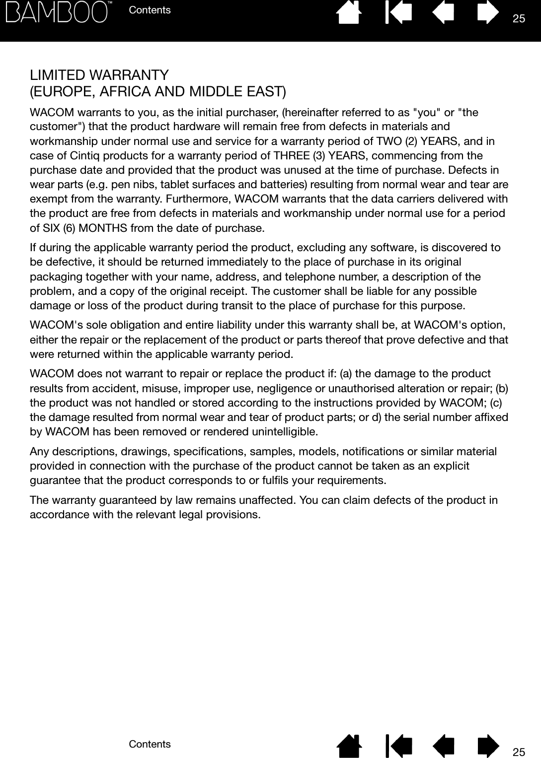 ContentsContents 2525LIMITED WARRANTY (EUROPE, AFRICA AND MIDDLE EAST)WACOM warrants to you, as the initial purchaser, (hereinafter referred to as &quot;you&quot; or &quot;the customer&quot;) that the product hardware will remain free from defects in materials and workmanship under normal use and service for a warranty period of TWO (2) YEARS, and in case of Cintiq products for a warranty period of THREE (3) YEARS, commencing from the purchase date and provided that the product was unused at the time of purchase. Defects in wear parts (e.g. pen nibs, tablet surfaces and batteries) resulting from normal wear and tear are exempt from the warranty. Furthermore, WACOM warrants that the data carriers delivered with the product are free from defects in materials and workmanship under normal use for a period of SIX (6) MONTHS from the date of purchase.If during the applicable warranty period the product, excluding any software, is discovered to be defective, it should be returned immediately to the place of purchase in its original packaging together with your name, address, and telephone number, a description of the problem, and a copy of the original receipt. The customer shall be liable for any possible damage or loss of the product during transit to the place of purchase for this purpose. WACOM&apos;s sole obligation and entire liability under this warranty shall be, at WACOM&apos;s option, either the repair or the replacement of the product or parts thereof that prove defective and that were returned within the applicable warranty period.WACOM does not warrant to repair or replace the product if: (a) the damage to the product results from accident, misuse, improper use, negligence or unauthorised alteration or repair; (b) the product was not handled or stored according to the instructions provided by WACOM; (c) the damage resulted from normal wear and tear of product parts; or d) the serial number affixed by WACOM has been removed or rendered unintelligible.Any descriptions, drawings, specifications, samples, models, notifications or similar material provided in connection with the purchase of the product cannot be taken as an explicit guarantee that the product corresponds to or fulfils your requirements. The warranty guaranteed by law remains unaffected. You can claim defects of the product in accordance with the relevant legal provisions.