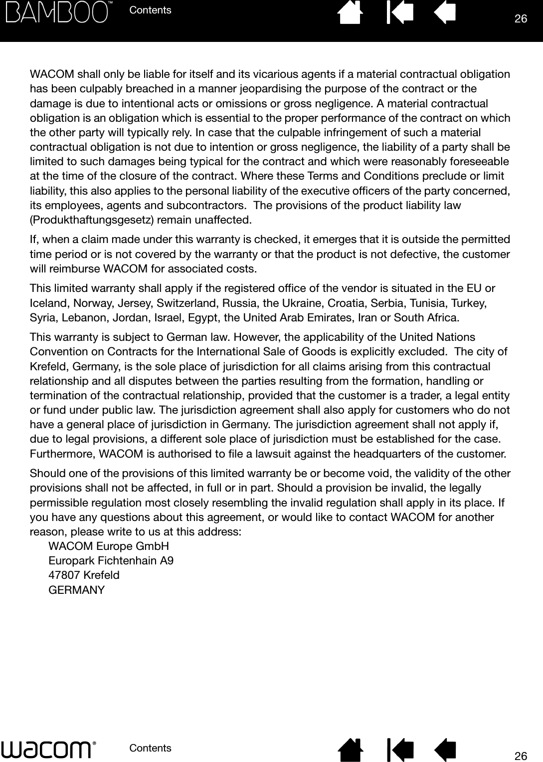 ContentsContents 2626WACOM shall only be liable for itself and its vicarious agents if a material contractual obligation has been culpably breached in a manner jeopardising the purpose of the contract or the damage is due to intentional acts or omissions or gross negligence. A material contractual obligation is an obligation which is essential to the proper performance of the contract on which the other party will typically rely. In case that the culpable infringement of such a material contractual obligation is not due to intention or gross negligence, the liability of a party shall be limited to such damages being typical for the contract and which were reasonably foreseeable at the time of the closure of the contract. Where these Terms and Conditions preclude or limit liability, this also applies to the personal liability of the executive officers of the party concerned, its employees, agents and subcontractors.  The provisions of the product liability law (Produkthaftungsgesetz) remain unaffected.If, when a claim made under this warranty is checked, it emerges that it is outside the permitted time period or is not covered by the warranty or that the product is not defective, the customer will reimburse WACOM for associated costs.This limited warranty shall apply if the registered office of the vendor is situated in the EU or Iceland, Norway, Jersey, Switzerland, Russia, the Ukraine, Croatia, Serbia, Tunisia, Turkey, Syria, Lebanon, Jordan, Israel, Egypt, the United Arab Emirates, Iran or South Africa.This warranty is subject to German law. However, the applicability of the United Nations Convention on Contracts for the International Sale of Goods is explicitly excluded.  The city of Krefeld, Germany, is the sole place of jurisdiction for all claims arising from this contractual relationship and all disputes between the parties resulting from the formation, handling or termination of the contractual relationship, provided that the customer is a trader, a legal entity or fund under public law. The jurisdiction agreement shall also apply for customers who do not have a general place of jurisdiction in Germany. The jurisdiction agreement shall not apply if, due to legal provisions, a different sole place of jurisdiction must be established for the case. Furthermore, WACOM is authorised to file a lawsuit against the headquarters of the customer. Should one of the provisions of this limited warranty be or become void, the validity of the other provisions shall not be affected, in full or in part. Should a provision be invalid, the legally permissible regulation most closely resembling the invalid regulation shall apply in its place. If you have any questions about this agreement, or would like to contact WACOM for another reason, please write to us at this address:WACOM Europe GmbHEuropark Fichtenhain A947807 KrefeldGERMANY