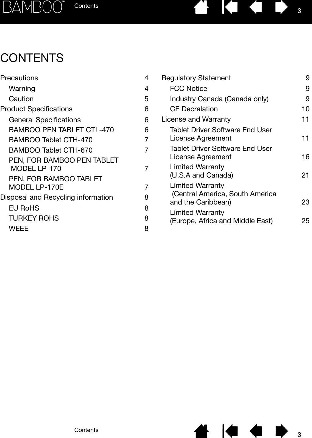 ContentsContents 33CONTENTSPrecautions 4Warning 4Caution 5Product Specifications  6General Specifications  6BAMBOO PEN TABLET CTL-470  6BAMBOO Tablet CTH-470  7BAMBOO Tablet CTH-670  7PEN, FOR BAMBOO PEN TABLET MODEL LP-170  7PEN, FOR BAMBOO TABLET MODEL LP-170E  7Disposal and Recycling information  8EU RoHS  8TURKEY ROHS  8WEEE 8Regulatory Statement  9FCC Notice  9Industry Canada (Canada only)  9CE Decralation  10License and Warranty  11Tablet Driver Software End User License Agreement  11Tablet Driver Software End User License Agreement  16Limited Warranty (U.S.A and Canada)  21Limited Warranty (Central America, South America and the Caribbean)  23Limited Warranty (Europe, Africa and Middle East)  25