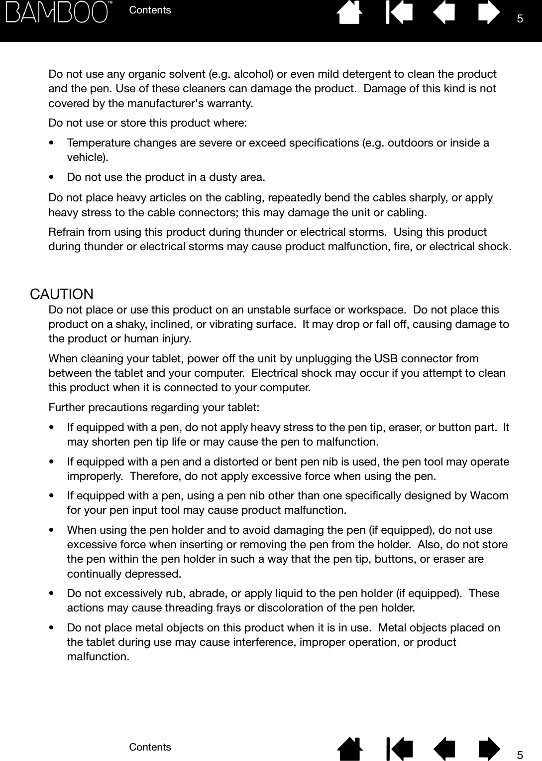 ContentsContents 55Do not use any organic solvent (e.g. alcohol) or even mild detergent to clean the product and the pen. Use of these cleaners can damage the product.  Damage of this kind is not covered by the manufacturer&apos;s warranty.Do not use or store this product where:• Temperature changes are severe or exceed specifications (e.g. outdoors or inside a vehicle).• Do not use the product in a dusty area.Do not place heavy articles on the cabling, repeatedly bend the cables sharply, or apply heavy stress to the cable connectors; this may damage the unit or cabling.Refrain from using this product during thunder or electrical storms.  Using this product during thunder or electrical storms may cause product malfunction, fire, or electrical shock.CAUTIONDo not place or use this product on an unstable surface or workspace.  Do not place this product on a shaky, inclined, or vibrating surface.  It may drop or fall off, causing damage to the product or human injury.When cleaning your tablet, power off the unit by unplugging the USB connector from between the tablet and your computer.  Electrical shock may occur if you attempt to clean this product when it is connected to your computer.Further precautions regarding your tablet:• If equipped with a pen, do not apply heavy stress to the pen tip, eraser, or button part.  It may shorten pen tip life or may cause the pen to malfunction.• If equipped with a pen and a distorted or bent pen nib is used, the pen tool may operate improperly.  Therefore, do not apply excessive force when using the pen.• If equipped with a pen, using a pen nib other than one specifically designed by Wacom for your pen input tool may cause product malfunction.• When using the pen holder and to avoid damaging the pen (if equipped), do not use excessive force when inserting or removing the pen from the holder.  Also, do not store the pen within the pen holder in such a way that the pen tip, buttons, or eraser are continually depressed.• Do not excessively rub, abrade, or apply liquid to the pen holder (if equipped).  These actions may cause threading frays or discoloration of the pen holder.• Do not place metal objects on this product when it is in use.  Metal objects placed on the tablet during use may cause interference, improper operation, or product malfunction.
