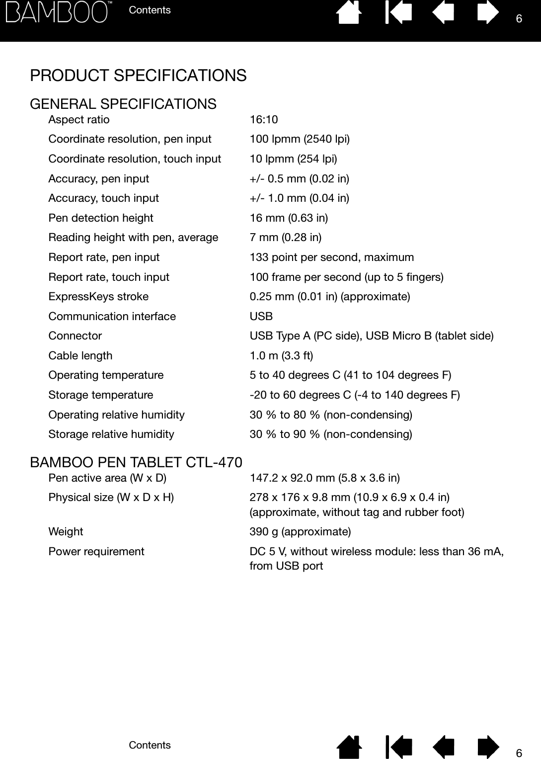 ContentsContents 66PRODUCT SPECIFICATIONSGENERAL SPECIFICATIONSAspect ratio 16:10Coordinate resolution, pen input 100 lpmm (2540 lpi)Coordinate resolution, touch input 10 lpmm (254 lpi)Accuracy, pen input +/- 0.5 mm (0.02 in)Accuracy, touch input +/- 1.0 mm (0.04 in)Pen detection height 16 mm (0.63 in)Reading height with pen, average 7 mm (0.28 in)Report rate, pen input 133 point per second, maximumReport rate, touch input 100 frame per second (up to 5 fingers)ExpressKeys stroke 0.25 mm (0.01 in) (approximate)Communication interface USBConnector USB Type A (PC side), USB Micro B (tablet side)Cable length 1.0 m (3.3 ft)Operating temperature 5 to 40 degrees C (41 to 104 degrees F)Storage temperature -20 to 60 degrees C (-4 to 140 degrees F)Operating relative humidity 30 % to 80 % (non-condensing)Storage relative humidity 30 % to 90 % (non-condensing)BAMBOO PEN TABLET CTL-470Pen active area (W x D) 147.2 x 92.0 mm (5.8 x 3.6 in)Physical size (W x D x H) 278 x 176 x 9.8 mm (10.9 x 6.9 x 0.4 in) (approximate, without tag and rubber foot)Weight 390 g (approximate)Power requirement DC 5 V, without wireless module: less than 36 mA, from USB port