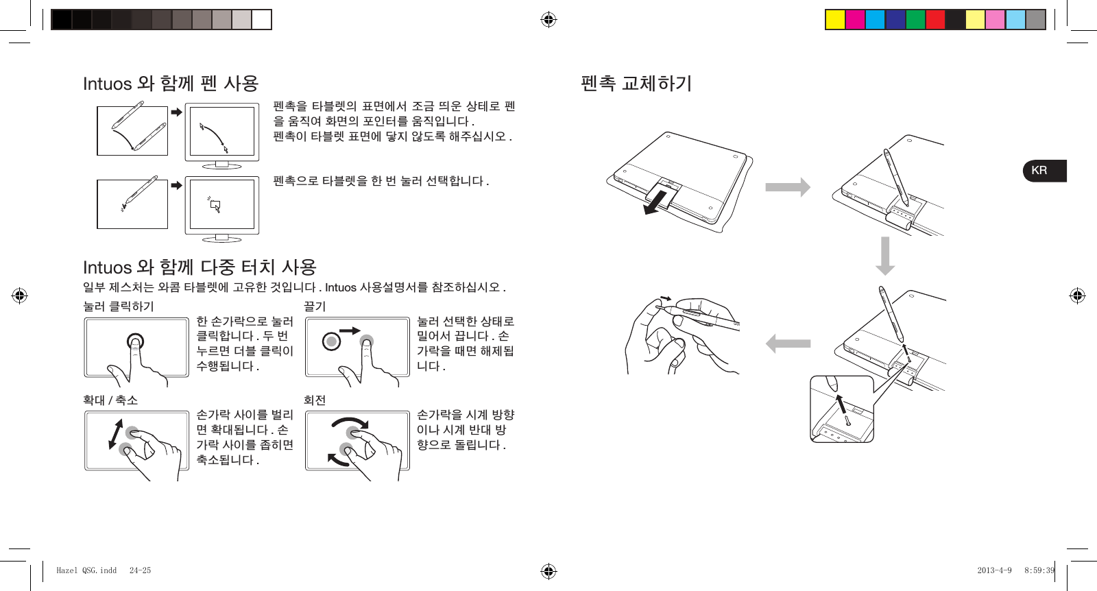 KRIntuos 와 함께 펜 사용펜촉을 타블렛의 표면에서 조금 띄운 상테로 펜을 움직여 화면의 포인터를 움직입니다 .펜촉이 타블렛 표면에 닿지 않도록 해주십시오 .펜촉으로 타블렛을 한 번 눌러 선택합니다 .Intuos 와 함께 다중 터치 사용일부 제스처는 와콤 타블렛에 고유한 것입니다 . Intuos 사용설명서를 참조하십시오 .눌러 클릭하기 끌기한 손가락으로 눌러 클릭합니다 . 두 번 누르면 더블 클릭이 수행됩니다 .눌러 선택한 상태로 밀어서 끕니다 . 손가락을 때면 해제됩니다 .확대 /축소 회전손가락 사이를 벌리면 확대됩니다 . 손가락 사이를 좁히면 축소됩니다 .손가락을 시계 방향이나 시계 반대 방향으로 돌립니다 .펜촉 교체하기Hazel QSG.indd   24-25Hazel QSG.indd   24-25 2013-4-9   8:59:392013-4-9   8:59:39