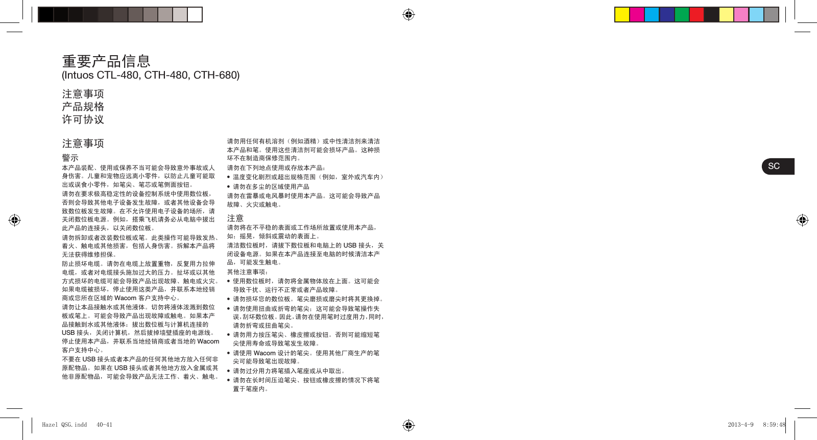 SC重要产品信息(Intuos CTL-480, CTH-480, CTH-680)注意事项产品规格许可协议注意事项警示本产品装配、使用或保养不当可能会导致意外事故或人身伤害。儿童和宠物应远离小零件，以防止儿童可能取出或误食小零件，如笔尖、笔芯或笔侧面按钮。请勿在要求极高稳定性的设备控制系统中使用数位板，否则会导致其他电子设备发生故障，或者其他设备会导致数位板发生故障。在不允许使用电子设备的场所，请关闭数位板电源。例如，搭乘飞机请务必从电脑中拔出此产品的连接头，以关闭数位板。请勿拆卸或者改装数位板或笔。此类操作可能导致发热、着火、触电或其他损害，包括人身伤害。拆解本产品将无法获得维修担保。防止损坏电缆。请勿在电缆上放置重物，反复用力拉伸电缆，或者对电缆接头施加过大的压力。扯坏或以其他方式损坏的电缆可能会导致产品出现故障、触电或火灾。如果电缆被损坏，停止使用这类产品，并联系本地经销商或您所在区域的 Wacom 客户支持中心。请勿让本品接触水或其他液体。切勿将液体泼溅到数位板或笔上。可能会导致产品出现故障或触电。如果本产品接触到水或其他液体：拔出数位板与计算机连接的USB 接头，关闭计算机，然后拔掉墙壁插座的电源线。停止使用本产品，并联系当地经销商或者当地的 Wacom客户支持中心。不要在 USB 接头或者本产品的任何其他地方放入任何非原配物品。如果在 USB 接头或者其他地方放入金属或其他非原配物品，可能会导致产品无法工作、着火、触电。请勿用任何有机溶剂（例如酒精）或中性清洁剂来清洁本产品和笔。使用这些清洁剂可能会损坏产品。这种损坏不在制造商保修范围内。请勿在下列地点使用或存放本产品：•  温度变化剧烈或超出规格范围（例如，室外或汽车内）•  请勿在多尘的区域使用产品请勿在雷暴或电风暴时使用本产品。这可能会导致产品故障、火灾或触电。注意请勿将在不平稳的表面或工作场所放置或使用本产品，如：摇晃，倾斜或震动的表面上。清洁数位板时，请拔下数位板和电脑上的 USB 接头，关闭设备电源。如果在本产品连接至电脑的时候清洁本产品，可能发生触电。其他注意事项：•  使用数位板时，请勿将金属物体放在上面。这可能会导致干扰、运行不正常或者产品故障。•  请勿损坏您的数位板。笔尖磨损或磨尖时将其更换掉。•  请勿使用扭曲或折弯的笔尖；这可能会导致笔操作失误，刮坏数位板。因此，请勿在使用笔时过度用力，同时，请勿折弯或扭曲笔尖。•  请勿用力按压笔尖、橡皮擦或按钮。否则可能缩短笔尖使用寿命或导致笔发生故障。•  请使用 Wacom 设计的笔尖。使用其他厂商生产的笔尖可能导致笔出现故障。•  请勿过分用力将笔插入笔座或从中取出。•  请勿在长时间压迫笔尖、按钮或橡皮擦的情况下将笔置于笔座内。Hazel QSG.indd   40-41Hazel QSG.indd   40-41 2013-4-9   8:59:482013-4-9   8:59:48