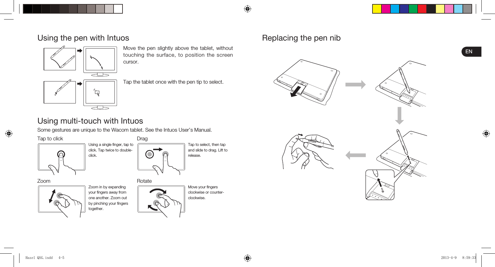 ENUsing the pen with IntuosMove the pen slightly above the tablet, without touching the surface, to position the screen cursor.Tap the tablet once with the pen tip to select.Using multi-touch with IntuosSome gestures are unique to the Wacom tablet. See the Intuos User’s Manual.Tap to click DragUsing a single ﬁ nger, tap to click. Tap twice to double-click.Tap to select, then tap and slide to drag. Lift to release.Zoom RotateZoom in by expanding your ﬁ ngers away from one another. Zoom out by pinching your ﬁ ngers together.Move your ﬁ ngers clockwise or counter-clockwise.Replacing the pen nibHazel QSG.indd   4-5Hazel QSG.indd   4-5 2013-4-9   8:59:332013-4-9   8:59:33