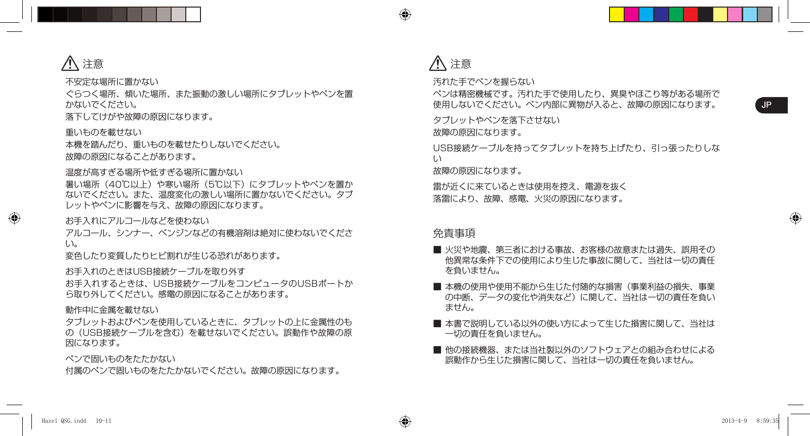 JP 注意不安定な場所に置かないぐらつく場所、傾いた場所、また振動の激しい場所にタブレットやペンを置かないでください。落下してけがや故障の原因になります。重いものを載せない本機を踏んだり、重いものを載せたりしないでください。故障の原因になることがあります。温度が高すぎる場所や低すぎる場所に置かない暑い場所（40℃以上）や寒い場所（5℃以下）にタブレットやペンを置かないでください。また、温度変化の激しい場所に置かないでください。タブレットやペンに影響を与え、故障の原因になります。お手入れにアルコールなどを使わないアルコール、シンナー、ベンジンなどの有機溶剤は絶対に使わないでください。変色したり変質したりヒビ割れが生じる恐れがあります。お手入れのときはUSB接続ケーブルを取り外すお手入れするときは、USB接続ケーブルをコンピュータのUSBポートから取り外してください。感電の原因になることがあります。動作中に金属を載せないタブレットおよびペンを使用しているときに、タブレットの上に金属性のもの（USB接続ケーブルを含む）を載せないでください。誤動作や故障の原因になります。ペンで固いものをたたかない付属のペンで固いものをたたかないでください。故障の原因になります。 注意汚れた手でペンを握らないペンは精密機械です。汚れた手で使用したり、異臭やほこり等がある場所で使用しないでください。ペン内部に異物が入ると、故障の原因になります。タブレットやペンを落下させない故障の原因になります。USB接続ケーブルを持ってタブレットを持ち上げたり、引っ張ったりしない故障の原因になります。雷が近くに来ているときは使用を控え、電源を抜く落雷により、故障、感電、火災の原因になります。免責事項■ 火災や地震、第三者における事故、お客様の故意または過失、誤用その他異常な条件下での使用により生じた事故に関して、当社は一切の責任を負いません。■ 本機の使用や使用不能から生じた付随的な損害（事業利益の損失、事業の中断、データの変化や消失など）に関して、当社は一切の責任を負いません。■ 本書で説明している以外の使い方によって生じた損害に関して、当社は一切の責任を負いません。■ 他の接続機器、または当社製以外のソフトウェアとの組み合わせによる誤動作から生じた損害に関して、当社は一切の責任を負いません。Hazel QSG.indd   10-11Hazel QSG.indd   10-11 2013-4-9   8:59:352013-4-9   8:59:35